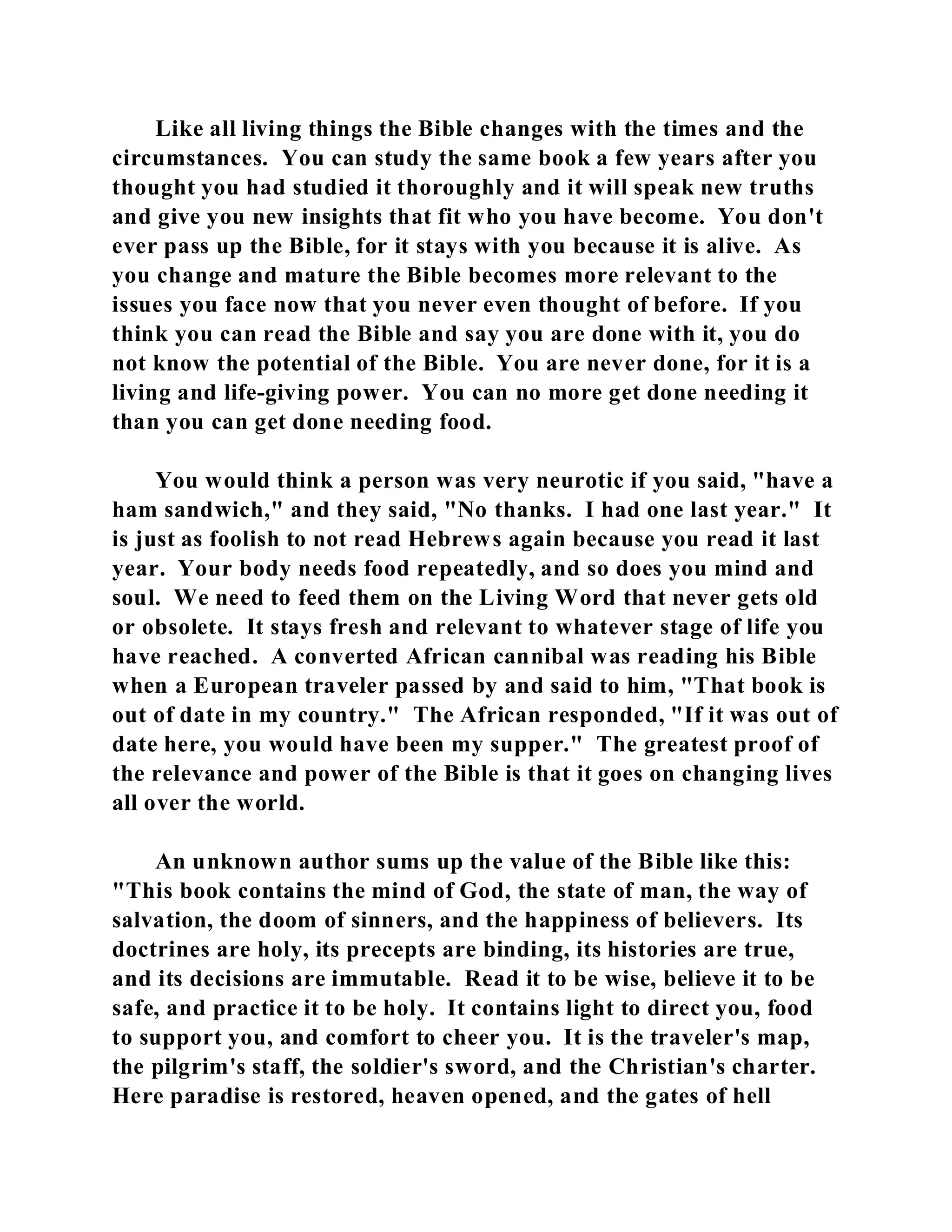 Like all living things the Bible changes with the times and the 
circumstances. You can study the same book a few years after you 
thought you had studied it thoroughly and it will speak new truths 
and give you new insights that fit who you have become. You don't 
ever pass up the Bible, for it stays with you because it is alive. As 
you change and mature the Bible becomes more relevant to the 
issues you face now that you never even thought of before. If you 
think you can read the Bible and say you are done with it, you do 
not know the potential of the Bible. You are never done, for it is a 
living and life-giving power. You can no more get done needing it 
than you can get done needing food. 
You would think a person was very neurotic if you said, "have a 
ham sandwich," and they said, "No thanks. I had one last year." It 
is just as foolish to not read Hebrews again because you read it last 
year. Your body needs food repeatedly, and so does you mind and 
soul. We need to feed them on the Living Word that never gets old 
or obsolete. It stays fresh and relevant to whatever stage of life you 
have reached. A converted African cannibal was reading his Bible 
when a European traveler passed by and said to him, "That book is 
out of date in my country." The African responded, "If it was out of 
date here, you would have been my supper." The greatest proof of 
the relevance and power of the Bible is that it goes on changing lives 
all over the world. 
An unknown author sums up the value of the Bible like this: 
"This book contains the mind of God, the state of man, the way of 
salvation, the doom of sinners, and the happiness of believers. Its 
doctrines are holy, its precepts are binding, its histories are true, 
and its decisions are immutable. Read it to be wise, believe it to be 
safe, and practice it to be holy. It contains light to direct you, food 
to support you, and comfort to cheer you. It is the traveler's map, 
the pilgrim's staff, the soldier's sword, and the Christian's charter. 
Here paradise is restored, heaven opened, and the gates of hell 
 