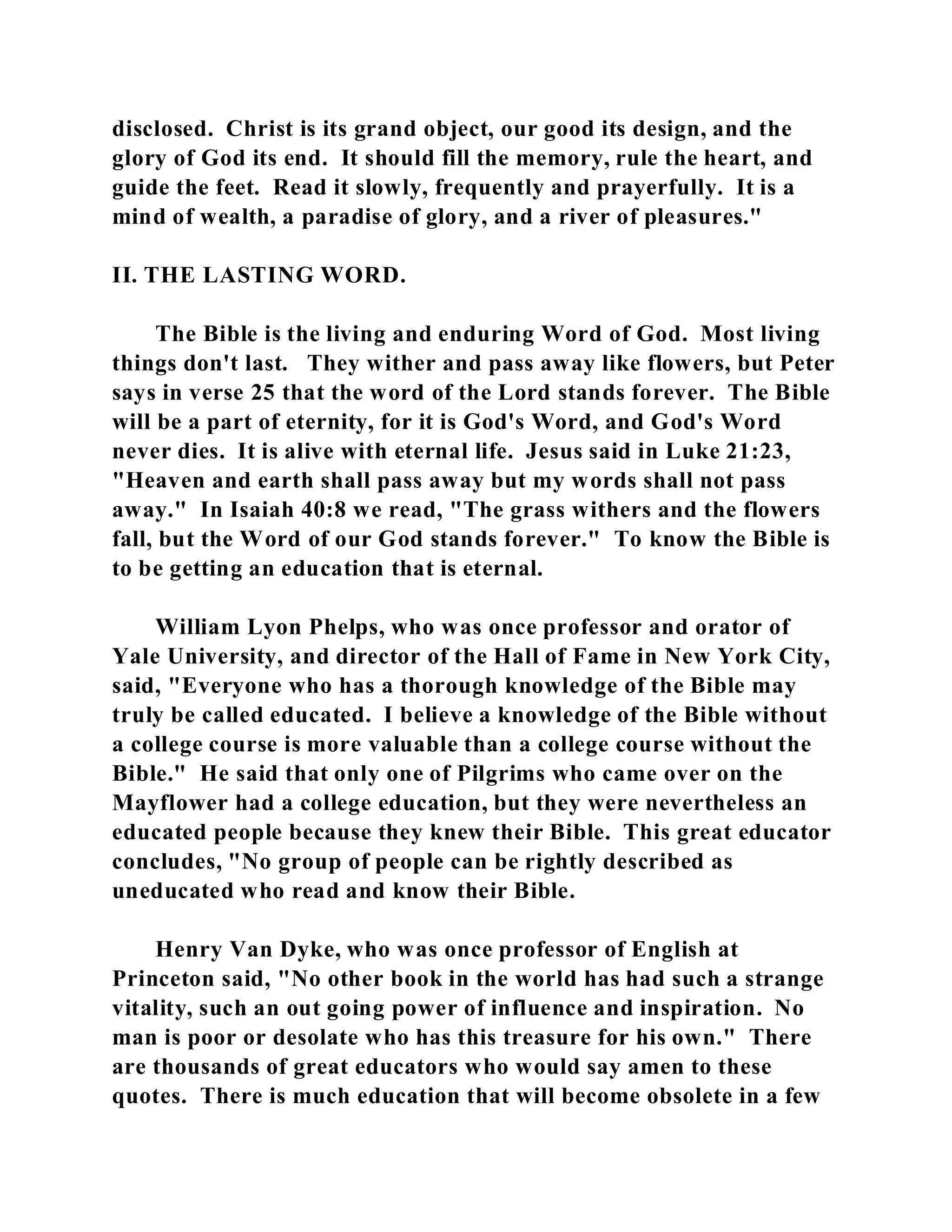 disclosed. Christ is its grand object, our good its design, and the 
glory of God its end. It should fill the memory, rule the heart, and 
guide the feet. Read it slowly, frequently and prayerfully. It is a 
mind of wealth, a paradise of glory, and a river of pleasures." 
II. THE LASTING WORD. 
The Bible is the living and enduring Word of God. Most living 
things don't last. They wither and pass away like flowers, but Peter 
says in verse 25 that the word of the Lord stands forever. The Bible 
will be a part of eternity, for it is God's Word, and God's Word 
never dies. It is alive with eternal life. Jesus said in Luke 21:23, 
"Heaven and earth shall pass away but my words shall not pass 
away." In Isaiah 40:8 we read, "The grass withers and the flowers 
fall, but the Word of our God stands forever." To know the Bible is 
to be getting an education that is eternal. 
William Lyon Phelps, who was once professor and orator of 
Yale University, and director of the Hall of Fame in New York City, 
said, "Everyone who has a thorough knowledge of the Bible may 
truly be called educated. I believe a knowledge of the Bible without 
a college course is more valuable than a college course without the 
Bible." He said that only one of Pilgrims who came over on the 
Mayflower had a college education, but they were nevertheless an 
educated people because they knew their Bible. This great educator 
concludes, "No group of people can be rightly described as 
uneducated who read and know their Bible. 
Henry Van Dyke, who was once professor of English at 
Princeton said, "No other book in the world has had such a strange 
vitality, such an out going power of influence and inspiration. No 
man is poor or desolate who has this treasure for his own." There 
are thousands of great educators who would say amen to these 
quotes. There is much education that will become obsolete in a few 
 