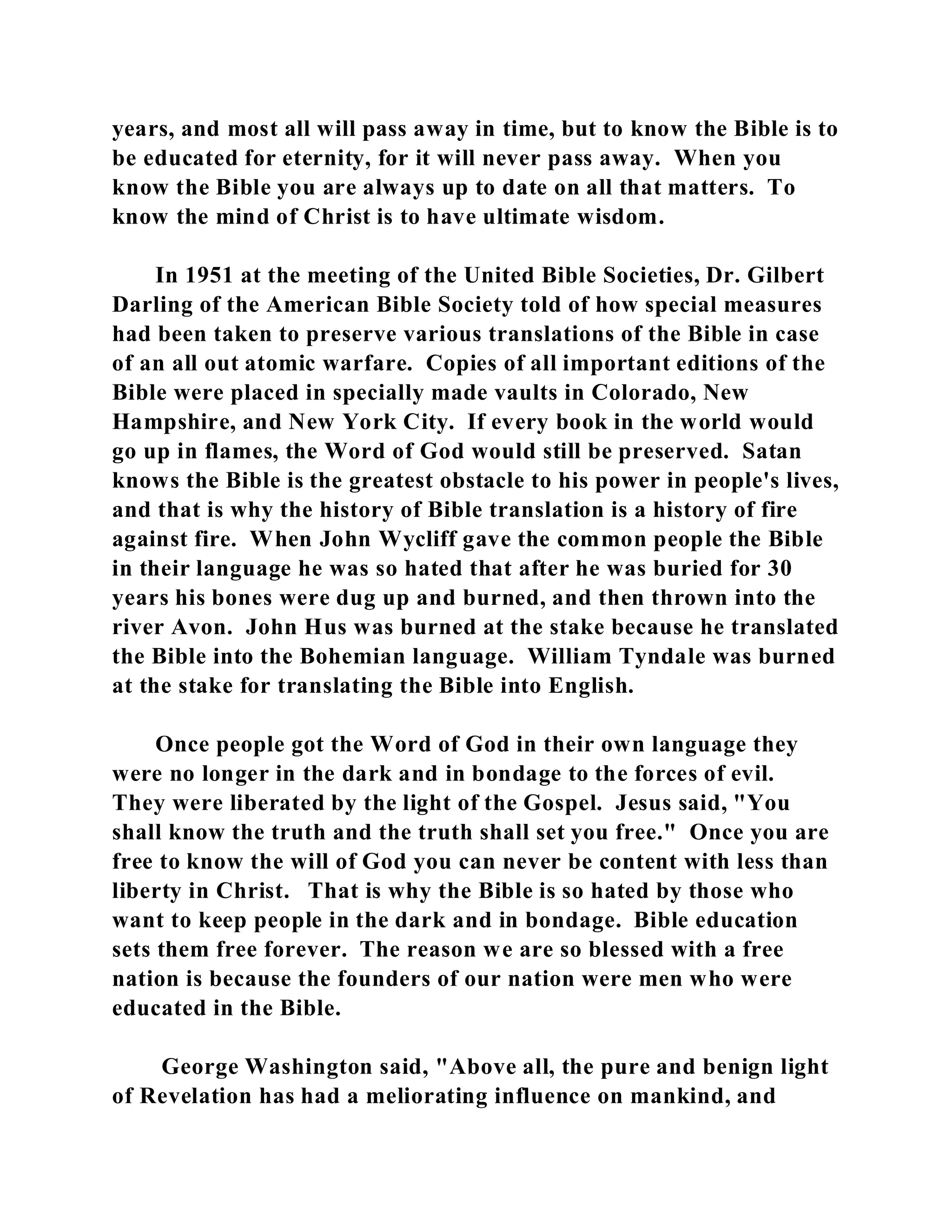 years, and most all will pass away in time, but to know the Bible is to 
be educated for eternity, for it will never pass away. When you 
know the Bible you are always up to date on all that matters. To 
know the mind of Christ is to have ultimate wisdom. 
In 1951 at the meeting of the United Bible Societies, Dr. Gilbert 
Darling of the American Bible Society told of how special measures 
had been taken to preserve various translations of the Bible in case 
of an all out atomic warfare. Copies of all important editions of the 
Bible were placed in specially made vaults in Colorado, New 
Hampshire, and New York City. If every book in the world would 
go up in flames, the Word of God would still be preserved. Satan 
knows the Bible is the greatest obstacle to his power in people's lives, 
and that is why the history of Bible translation is a history of fire 
against fire. When John Wycliff gave the common people the Bible 
in their language he was so hated that after he was buried for 30 
years his bones were dug up and burned, and then thrown into the 
river Avon. John Hus was burned at the stake because he translated 
the Bible into the Bohemian language. William Tyndale was burned 
at the stake for translating the Bible into English. 
Once people got the Word of God in their own language they 
were no longer in the dark and in bondage to the forces of evil. 
They were liberated by the light of the Gospel. Jesus said, "You 
shall know the truth and the truth shall set you free." Once you are 
free to know the will of God you can never be content with less than 
liberty in Christ. That is why the Bible is so hated by those who 
want to keep people in the dark and in bondage. Bible education 
sets them free forever. The reason we are so blessed with a free 
nation is because the founders of our nation were men who were 
educated in the Bible. 
George Washington said, "Above all, the pure and benign light 
of Revelation has had a meliorating influence on mankind, and 
 