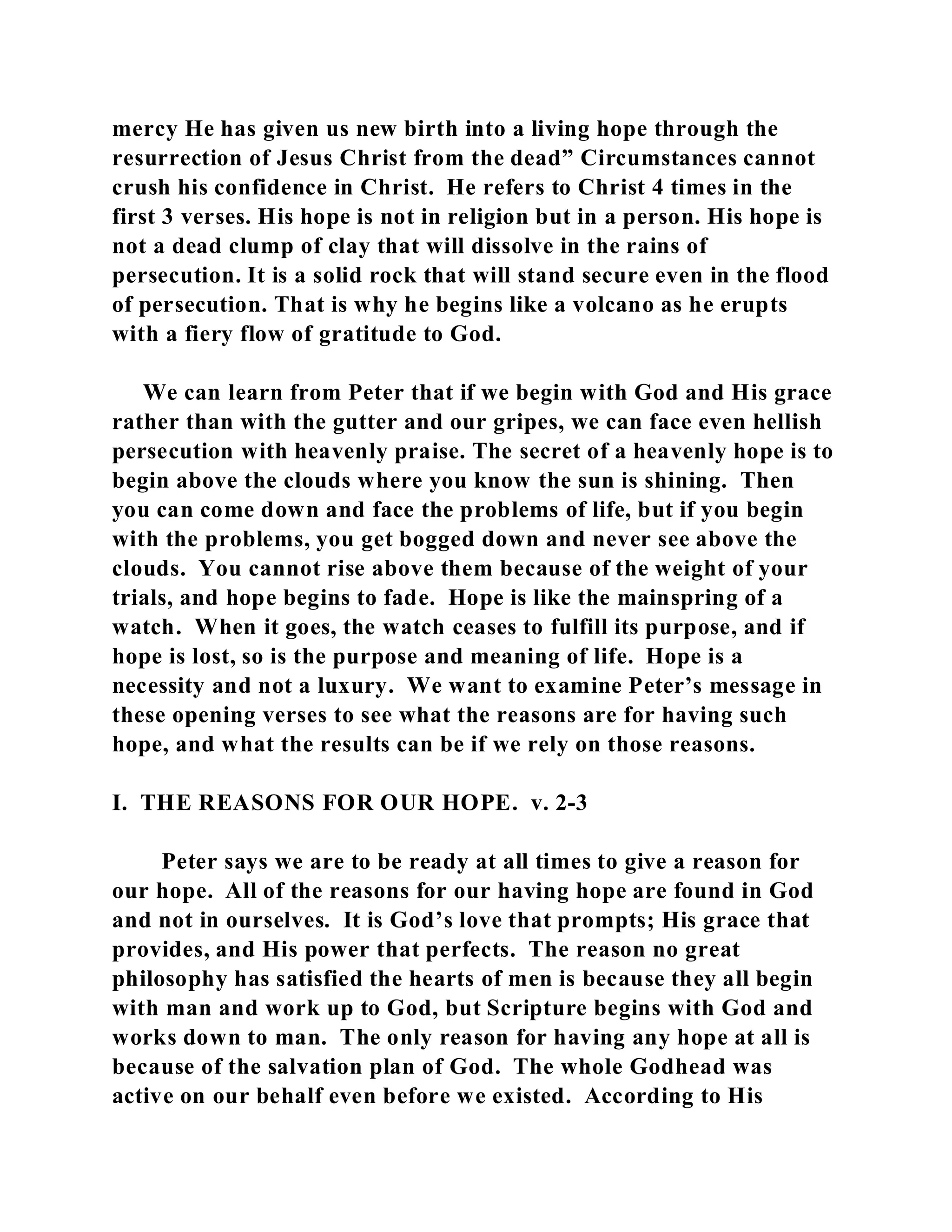 mercy He has given us new birth into a living hope through the 
resurrection of Jesus Christ from the dead” Circumstances cannot 
crush his confidence in Christ. He refers to Christ 4 times in the 
first 3 verses. His hope is not in religion but in a person. His hope is 
not a dead clump of clay that will dissolve in the rains of 
persecution. It is a solid rock that will stand secure even in the flood 
of persecution. That is why he begins like a volcano as he erupts 
with a fiery flow of gratitude to God. 
We can learn from Peter that if we begin with God and His grace 
rather than with the gutter and our gripes, we can face even hellish 
persecution with heavenly praise. The secret of a heavenly hope is to 
begin above the clouds where you know the sun is shining. Then 
you can come down and face the problems of life, but if you begin 
with the problems, you get bogged down and never see above the 
clouds. You cannot rise above them because of the weight of your 
trials, and hope begins to fade. Hope is like the mainspring of a 
watch. When it goes, the watch ceases to fulfill its purpose, and if 
hope is lost, so is the purpose and meaning of life. Hope is a 
necessity and not a luxury. We want to examine Peter’s message in 
these opening verses to see what the reasons are for having such 
hope, and what the results can be if we rely on those reasons. 
I. THE REASONS FOR OUR HOPE. v. 2-3 
Peter says we are to be ready at all times to give a reason for 
our hope. All of the reasons for our having hope are found in God 
and not in ourselves. It is God’s love that prompts; His grace that 
provides, and His power that perfects. The reason no great 
philosophy has satisfied the hearts of men is because they all begin 
with man and work up to God, but Scripture begins with God and 
works down to man. The only reason for having any hope at all is 
because of the salvation plan of God. The whole Godhead was 
active on our behalf even before we existed. According to His 
 