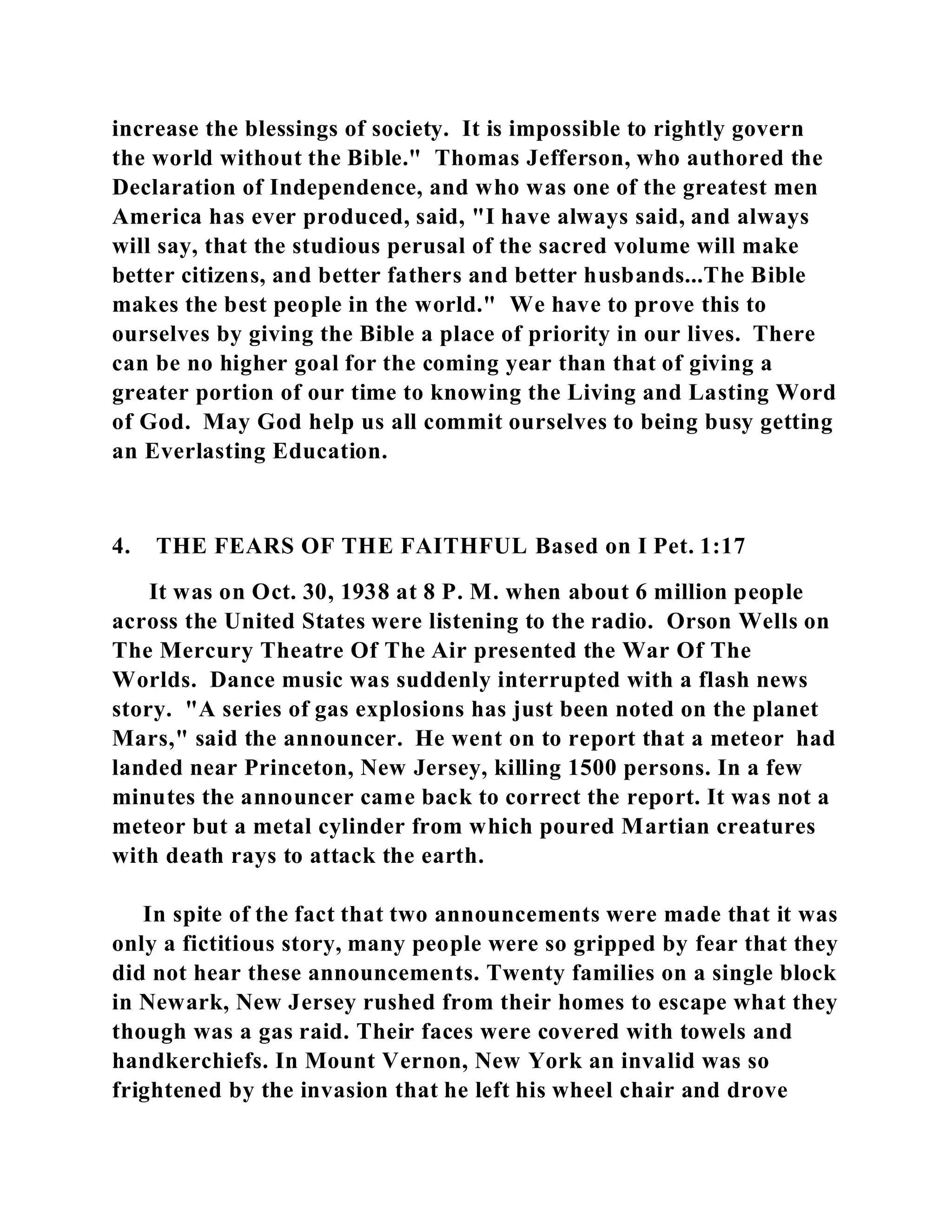 increase the blessings of society. It is impossible to rightly govern 
the world without the Bible." Thomas Jefferson, who authored the 
Declaration of Independence, and who was one of the greatest men 
America has ever produced, said, "I have always said, and always 
will say, that the studious perusal of the sacred volume will make 
better citizens, and better fathers and better husbands...The Bible 
makes the best people in the world." We have to prove this to 
ourselves by giving the Bible a place of priority in our lives. There 
can be no higher goal for the coming year than that of giving a 
greater portion of our time to knowing the Living and Lasting Word 
of God. May God help us all commit ourselves to being busy getting 
an Everlasting Education. 
4. THE FEARS OF THE FAITHFUL Based on I Pet. 1:17 
It was on Oct. 30, 1938 at 8 P. M. when about 6 million people 
across the United States were listening to the radio. Orson Wells on 
The Mercury Theatre Of The Air presented the War Of The 
Worlds. Dance music was suddenly interrupted with a flash news 
story. "A series of gas explosions has just been noted on the planet 
Mars," said the announcer. He went on to report that a meteor had 
landed near Princeton, New Jersey, killing 1500 persons. In a few 
minutes the announcer came back to correct the report. It was not a 
meteor but a metal cylinder from which poured Martian creatures 
with death rays to attack the earth. 
In spite of the fact that two announcements were made that it was 
only a fictitious story, many people were so gripped by fear that they 
did not hear these announcements. Twenty families on a single block 
in Newark, New Jersey rushed from their homes to escape what they 
though was a gas raid. Their faces were covered with towels and 
handkerchiefs. In Mount Vernon, New York an invalid was so 
frightened by the invasion that he left his wheel chair and drove 
 