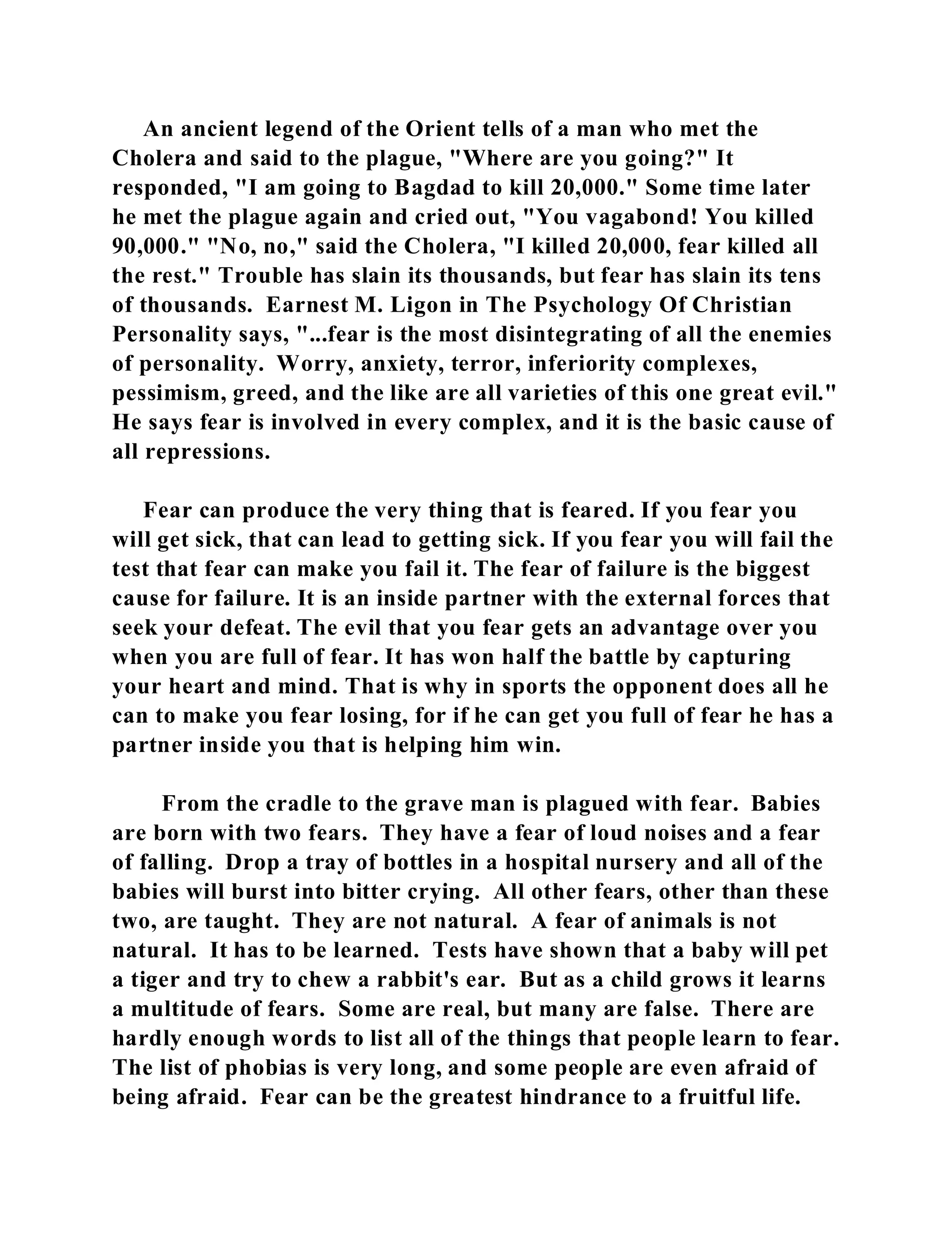 An ancient legend of the Orient tells of a man who met the 
Cholera and said to the plague, "Where are you going?" It 
responded, "I am going to Bagdad to kill 20,000." Some time later 
he met the plague again and cried out, "You vagabond! You killed 
90,000." "No, no," said the Cholera, "I killed 20,000, fear killed all 
the rest." Trouble has slain its thousands, but fear has slain its tens 
of thousands. Earnest M. Ligon in The Psychology Of Christian 
Personality says, "...fear is the most disintegrating of all the enemies 
of personality. Worry, anxiety, terror, inferiority complexes, 
pessimism, greed, and the like are all varieties of this one great evil." 
He says fear is involved in every complex, and it is the basic cause of 
all repressions. 
Fear can produce the very thing that is feared. If you fear you 
will get sick, that can lead to getting sick. If you fear you will fail the 
test that fear can make you fail it. The fear of failure is the biggest 
cause for failure. It is an inside partner with the external forces that 
seek your defeat. The evil that you fear gets an advantage over you 
when you are full of fear. It has won half the battle by capturing 
your heart and mind. That is why in sports the opponent does all he 
can to make you fear losing, for if he can get you full of fear he has a 
partner inside you that is helping him win. 
From the cradle to the grave man is plagued with fear. Babies 
are born with two fears. They have a fear of loud noises and a fear 
of falling. Drop a tray of bottles in a hospital nursery and all of the 
babies will burst into bitter crying. All other fears, other than these 
two, are taught. They are not natural. A fear of animals is not 
natural. It has to be learned. Tests have shown that a baby will pet 
a tiger and try to chew a rabbit's ear. But as a child grows it learns 
a multitude of fears. Some are real, but many are false. There are 
hardly enough words to list all of the things that people learn to fear. 
The list of phobias is very long, and some people are even afraid of 
being afraid. Fear can be the greatest hindrance to a fruitful life. 
 