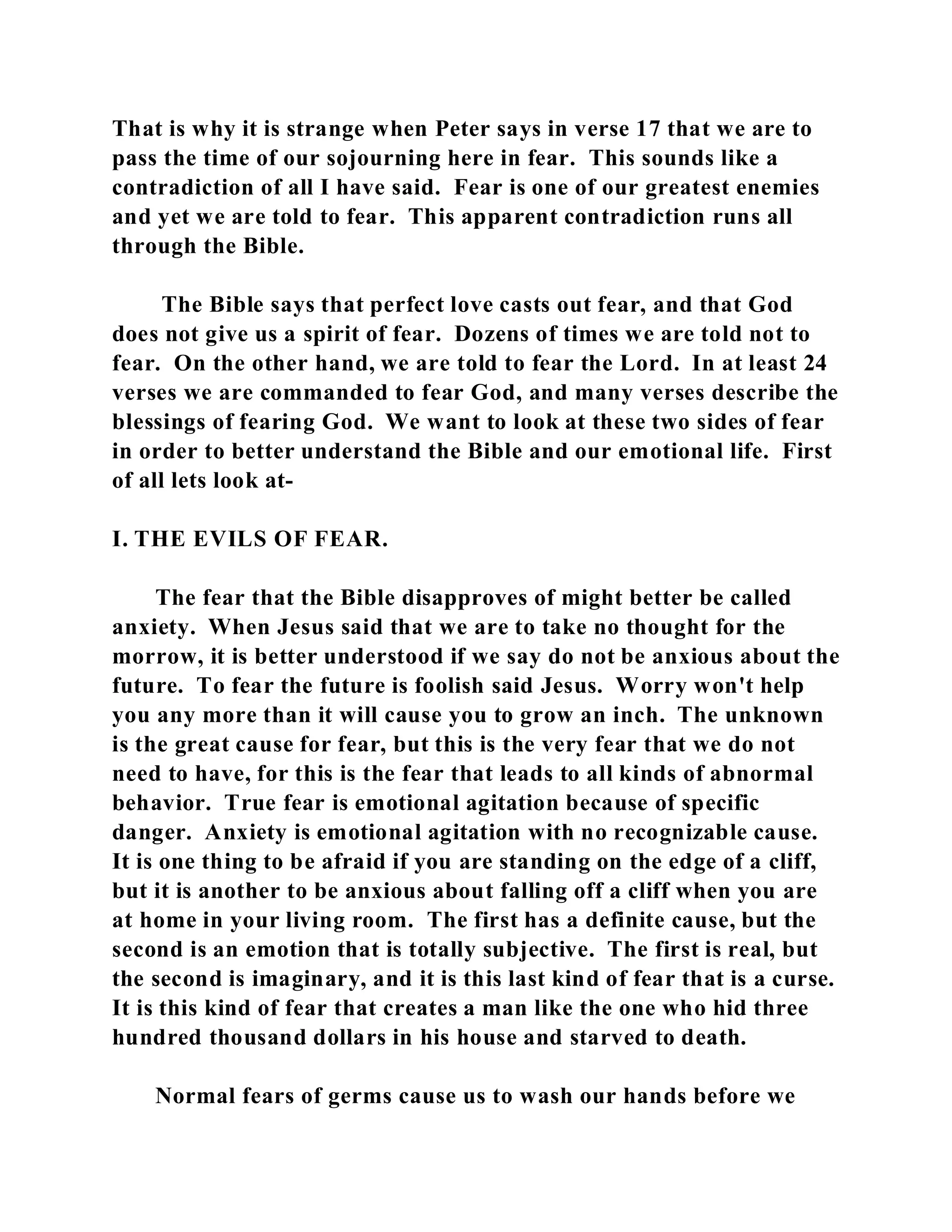 That is why it is strange when Peter says in verse 17 that we are to 
pass the time of our sojourning here in fear. This sounds like a 
contradiction of all I have said. Fear is one of our greatest enemies 
and yet we are told to fear. This apparent contradiction runs all 
through the Bible. 
The Bible says that perfect love casts out fear, and that God 
does not give us a spirit of fear. Dozens of times we are told not to 
fear. On the other hand, we are told to fear the Lord. In at least 24 
verses we are commanded to fear God, and many verses describe the 
blessings of fearing God. We want to look at these two sides of fear 
in order to better understand the Bible and our emotional life. First 
of all lets look at- 
I. THE EVILS OF FEAR. 
The fear that the Bible disapproves of might better be called 
anxiety. When Jesus said that we are to take no thought for the 
morrow, it is better understood if we say do not be anxious about the 
future. To fear the future is foolish said Jesus. Worry won't help 
you any more than it will cause you to grow an inch. The unknown 
is the great cause for fear, but this is the very fear that we do not 
need to have, for this is the fear that leads to all kinds of abnormal 
behavior. True fear is emotional agitation because of specific 
danger. Anxiety is emotional agitation with no recognizable cause. 
It is one thing to be afraid if you are standing on the edge of a cliff, 
but it is another to be anxious about falling off a cliff when you are 
at home in your living room. The first has a definite cause, but the 
second is an emotion that is totally subjective. The first is real, but 
the second is imaginary, and it is this last kind of fear that is a curse. 
It is this kind of fear that creates a man like the one who hid three 
hundred thousand dollars in his house and starved to death. 
Normal fears of germs cause us to wash our hands before we 
 