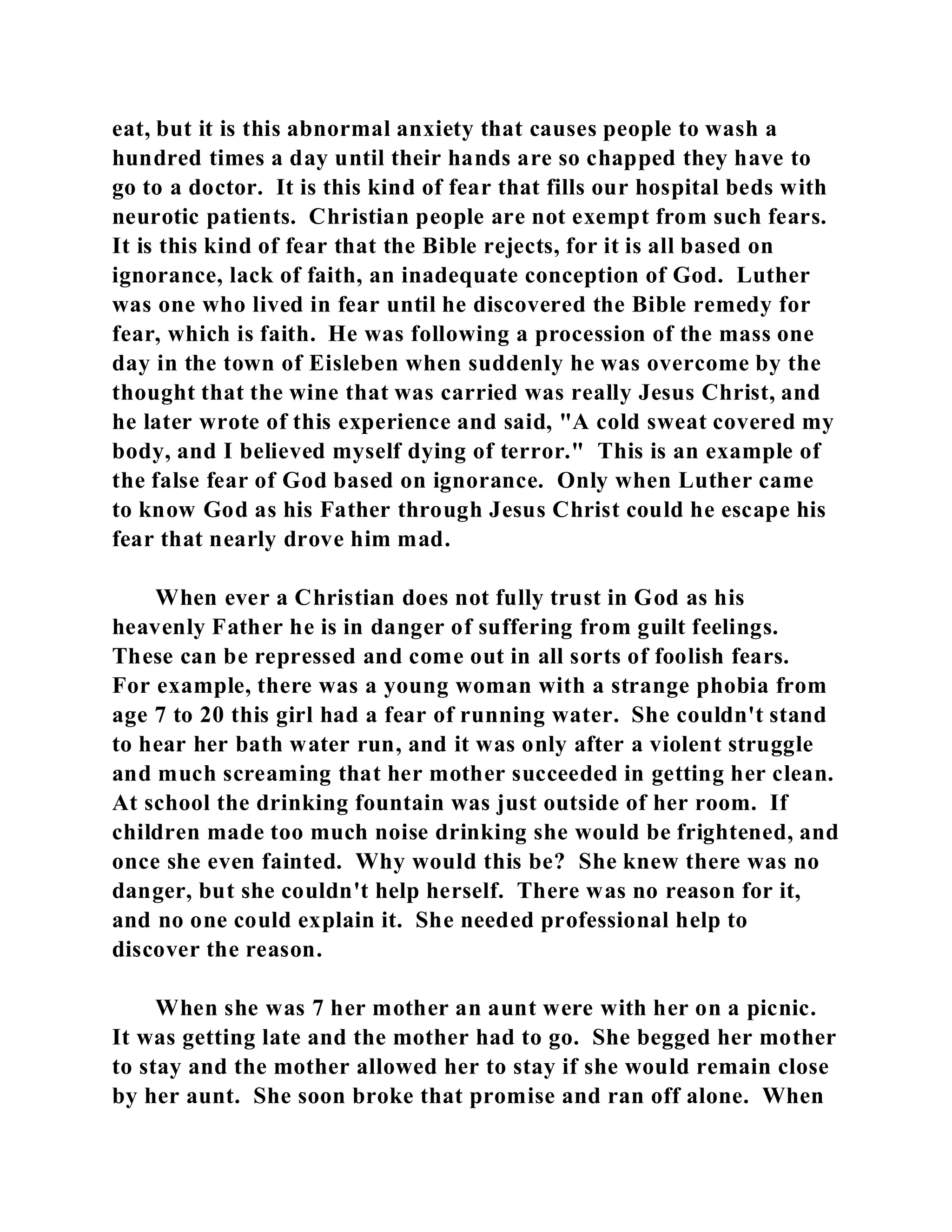 eat, but it is this abnormal anxiety that causes people to wash a 
hundred times a day until their hands are so chapped they have to 
go to a doctor. It is this kind of fear that fills our hospital beds with 
neurotic patients. Christian people are not exempt from such fears. 
It is this kind of fear that the Bible rejects, for it is all based on 
ignorance, lack of faith, an inadequate conception of God. Luther 
was one who lived in fear until he discovered the Bible remedy for 
fear, which is faith. He was following a procession of the mass one 
day in the town of Eisleben when suddenly he was overcome by the 
thought that the wine that was carried was really Jesus Christ, and 
he later wrote of this experience and said, "A cold sweat covered my 
body, and I believed myself dying of terror." This is an example of 
the false fear of God based on ignorance. Only when Luther came 
to know God as his Father through Jesus Christ could he escape his 
fear that nearly drove him mad. 
When ever a Christian does not fully trust in God as his 
heavenly Father he is in danger of suffering from guilt feelings. 
These can be repressed and come out in all sorts of foolish fears. 
For example, there was a young woman with a strange phobia from 
age 7 to 20 this girl had a fear of running water. She couldn't stand 
to hear her bath water run, and it was only after a violent struggle 
and much screaming that her mother succeeded in getting her clean. 
At school the drinking fountain was just outside of her room. If 
children made too much noise drinking she would be frightened, and 
once she even fainted. Why would this be? She knew there was no 
danger, but she couldn't help herself. There was no reason for it, 
and no one could explain it. She needed professional help to 
discover the reason. 
When she was 7 her mother an aunt were with her on a picnic. 
It was getting late and the mother had to go. She begged her mother 
to stay and the mother allowed her to stay if she would remain close 
by her aunt. She soon broke that promise and ran off alone. When 
 