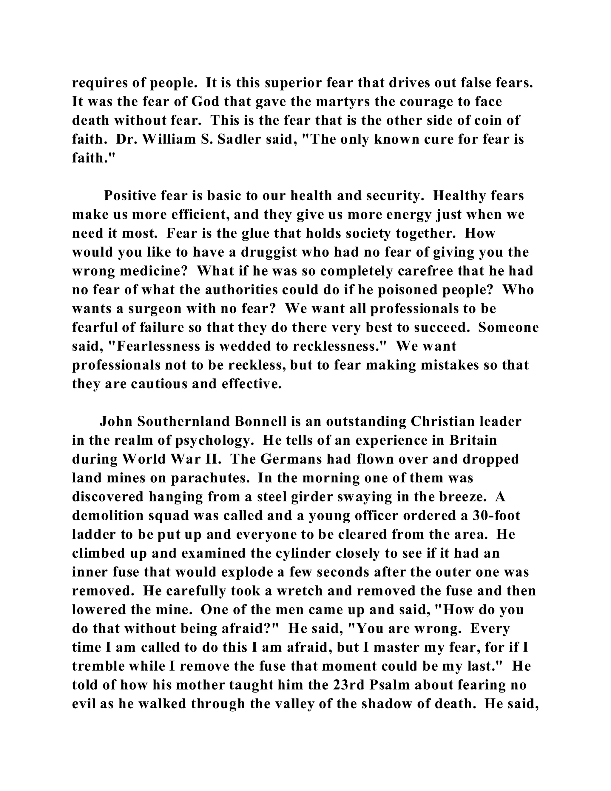 requires of people. It is this superior fear that drives out false fears. 
It was the fear of God that gave the martyrs the courage to face 
death without fear. This is the fear that is the other side of coin of 
faith. Dr. William S. Sadler said, "The only known cure for fear is 
faith." 
Positive fear is basic to our health and security. Healthy fears 
make us more efficient, and they give us more energy just when we 
need it most. Fear is the glue that holds society together. How 
would you like to have a druggist who had no fear of giving you the 
wrong medicine? What if he was so completely carefree that he had 
no fear of what the authorities could do if he poisoned people? Who 
wants a surgeon with no fear? We want all professionals to be 
fearful of failure so that they do there very best to succeed. Someone 
said, "Fearlessness is wedded to recklessness." We want 
professionals not to be reckless, but to fear making mistakes so that 
they are cautious and effective. 
John Southernland Bonnell is an outstanding Christian leader 
in the realm of psychology. He tells of an experience in Britain 
during World War II. The Germans had flown over and dropped 
land mines on parachutes. In the morning one of them was 
discovered hanging from a steel girder swaying in the breeze. A 
demolition squad was called and a young officer ordered a 30-foot 
ladder to be put up and everyone to be cleared from the area. He 
climbed up and examined the cylinder closely to see if it had an 
inner fuse that would explode a few seconds after the outer one was 
removed. He carefully took a wretch and removed the fuse and then 
lowered the mine. One of the men came up and said, "How do you 
do that without being afraid?" He said, "You are wrong. Every 
time I am called to do this I am afraid, but I master my fear, for if I 
tremble while I remove the fuse that moment could be my last." He 
told of how his mother taught him the 23rd Psalm about fearing no 
evil as he walked through the valley of the shadow of death. He said, 
 
