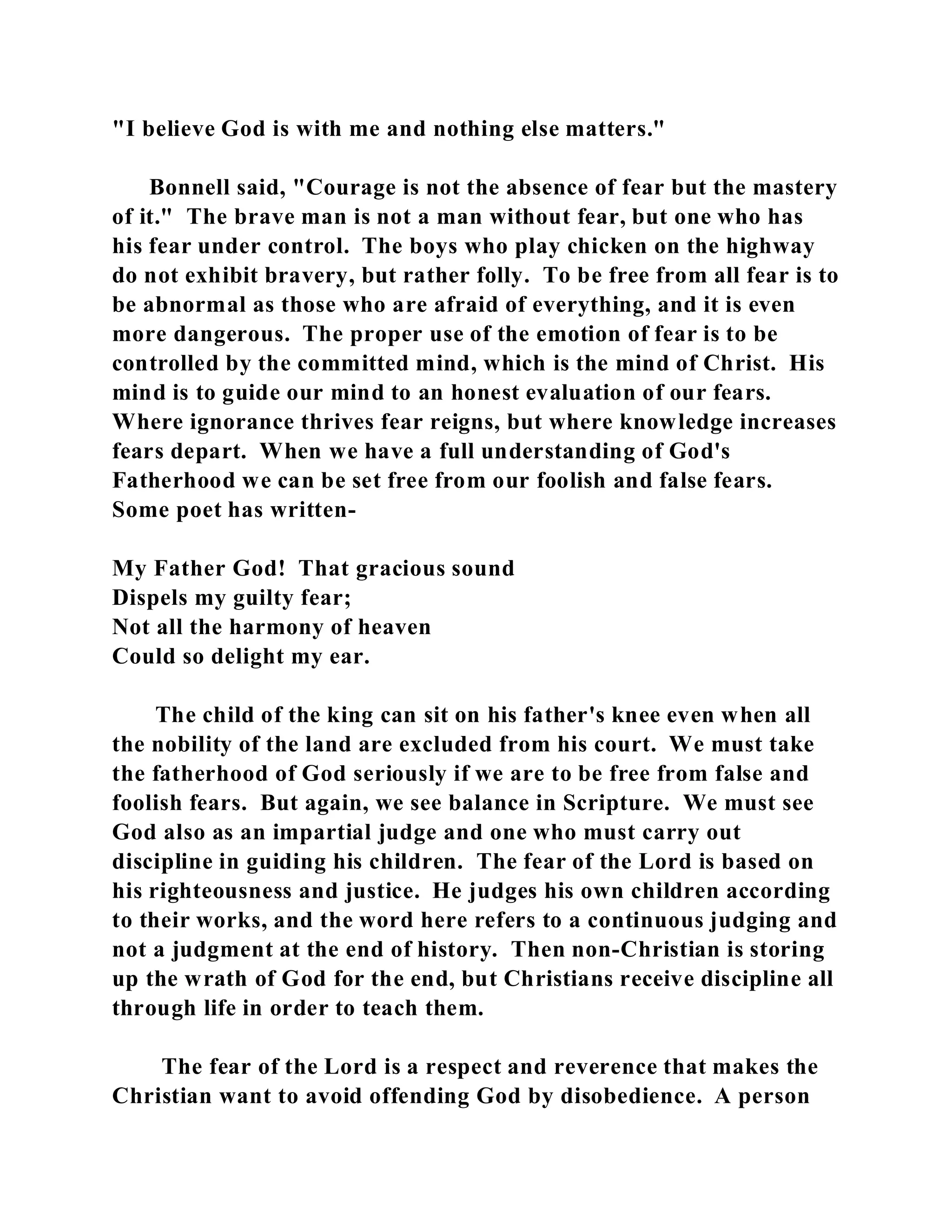 "I believe God is with me and nothing else matters." 
Bonnell said, "Courage is not the absence of fear but the mastery 
of it." The brave man is not a man without fear, but one who has 
his fear under control. The boys who play chicken on the highway 
do not exhibit bravery, but rather folly. To be free from all fear is to 
be abnormal as those who are afraid of everything, and it is even 
more dangerous. The proper use of the emotion of fear is to be 
controlled by the committed mind, which is the mind of Christ. His 
mind is to guide our mind to an honest evaluation of our fears. 
Where ignorance thrives fear reigns, but where knowledge increases 
fears depart. When we have a full understanding of God's 
Fatherhood we can be set free from our foolish and false fears. 
Some poet has written- 
My Father God! That gracious sound 
Dispels my guilty fear; 
Not all the harmony of heaven 
Could so delight my ear. 
The child of the king can sit on his father's knee even when all 
the nobility of the land are excluded from his court. We must take 
the fatherhood of God seriously if we are to be free from false and 
foolish fears. But again, we see balance in Scripture. We must see 
God also as an impartial judge and one who must carry out 
discipline in guiding his children. The fear of the Lord is based on 
his righteousness and justice. He judges his own children according 
to their works, and the word here refers to a continuous judging and 
not a judgment at the end of history. Then non-Christian is storing 
up the wrath of God for the end, but Christians receive discipline all 
through life in order to teach them. 
The fear of the Lord is a respect and reverence that makes the 
Christian want to avoid offending God by disobedience. A person 
 