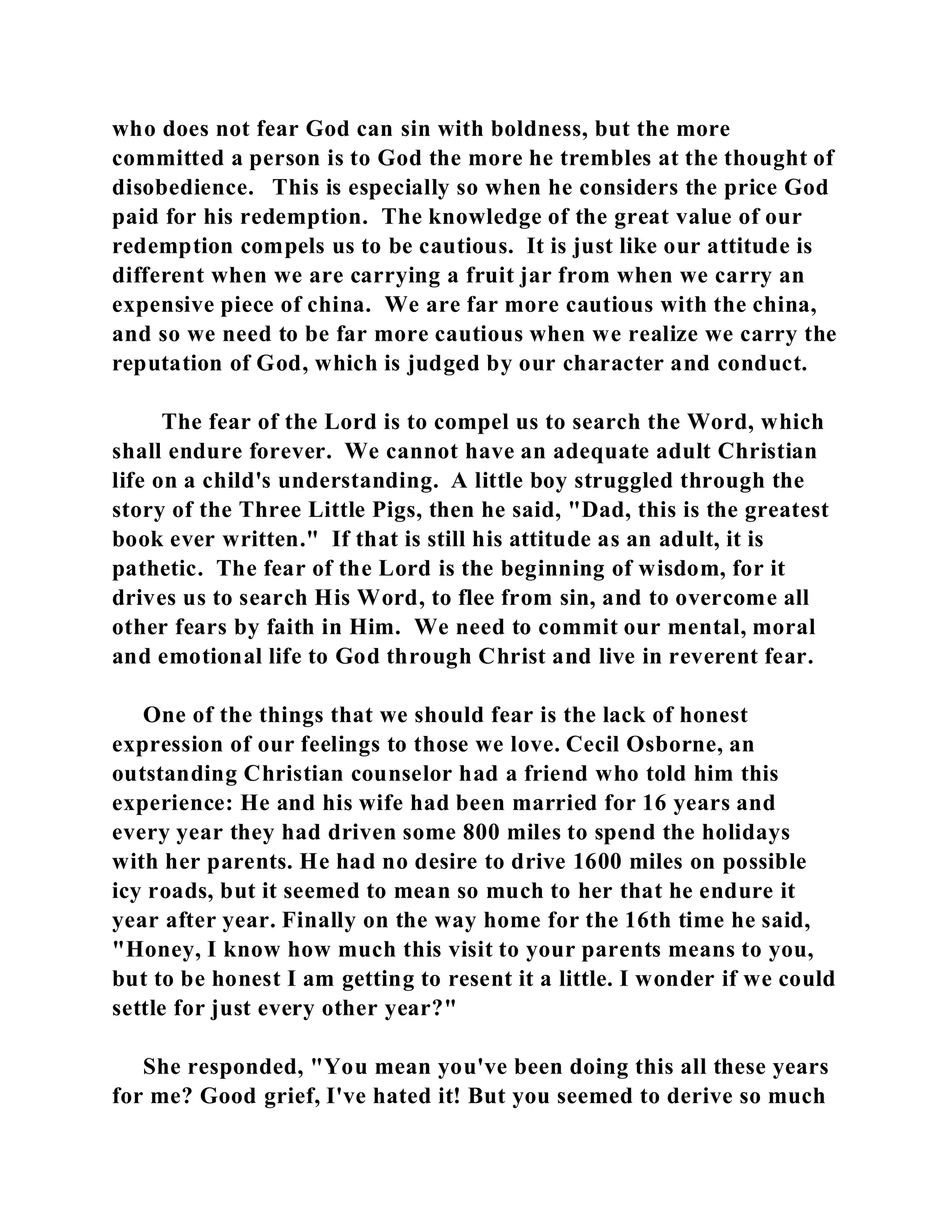 who does not fear God can sin with boldness, but the more 
committed a person is to God the more he trembles at the thought of 
disobedience. This is especially so when he considers the price God 
paid for his redemption. The knowledge of the great value of our 
redemption compels us to be cautious. It is just like our attitude is 
different when we are carrying a fruit jar from when we carry an 
expensive piece of china. We are far more cautious with the china, 
and so we need to be far more cautious when we realize we carry the 
reputation of God, which is judged by our character and conduct. 
The fear of the Lord is to compel us to search the Word, which 
shall endure forever. We cannot have an adequate adult Christian 
life on a child's understanding. A little boy struggled through the 
story of the Three Little Pigs, then he said, "Dad, this is the greatest 
book ever written." If that is still his attitude as an adult, it is 
pathetic. The fear of the Lord is the beginning of wisdom, for it 
drives us to search His Word, to flee from sin, and to overcome all 
other fears by faith in Him. We need to commit our mental, moral 
and emotional life to God through Christ and live in reverent fear. 
One of the things that we should fear is the lack of honest 
expression of our feelings to those we love. Cecil Osborne, an 
outstanding Christian counselor had a friend who told him this 
experience: He and his wife had been married for 16 years and 
every year they had driven some 800 miles to spend the holidays 
with her parents. He had no desire to drive 1600 miles on possible 
icy roads, but it seemed to mean so much to her that he endure it 
year after year. Finally on the way home for the 16th time he said, 
"Honey, I know how much this visit to your parents means to you, 
but to be honest I am getting to resent it a little. I wonder if we could 
settle for just every other year?" 
She responded, "You mean you've been doing this all these years 
for me? Good grief, I've hated it! But you seemed to derive so much 
 
