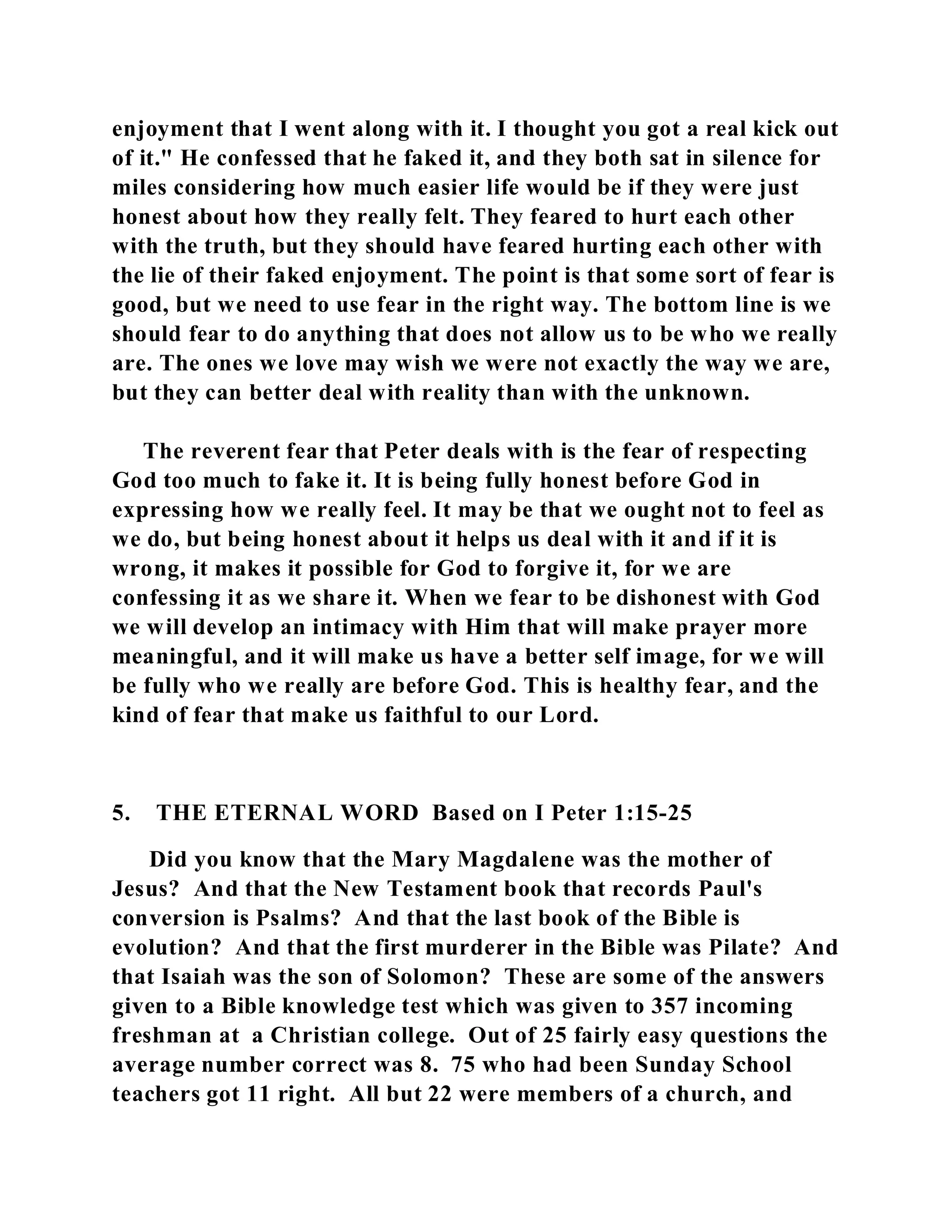 enjoyment that I went along with it. I thought you got a real kick out 
of it." He confessed that he faked it, and they both sat in silence for 
miles considering how much easier life would be if they were just 
honest about how they really felt. They feared to hurt each other 
with the truth, but they should have feared hurting each other with 
the lie of their faked enjoyment. The point is that some sort of fear is 
good, but we need to use fear in the right way. The bottom line is we 
should fear to do anything that does not allow us to be who we really 
are. The ones we love may wish we were not exactly the way we are, 
but they can better deal with reality than with the unknown. 
The reverent fear that Peter deals with is the fear of respecting 
God too much to fake it. It is being fully honest before God in 
expressing how we really feel. It may be that we ought not to feel as 
we do, but being honest about it helps us deal with it and if it is 
wrong, it makes it possible for God to forgive it, for we are 
confessing it as we share it. When we fear to be dishonest with God 
we will develop an intimacy with Him that will make prayer more 
meaningful, and it will make us have a better self image, for we will 
be fully who we really are before God. This is healthy fear, and the 
kind of fear that make us faithful to our Lord. 
5. THE ETERNAL WORD Based on I Peter 1:15-25 
Did you know that the Mary Magdalene was the mother of 
Jesus? And that the New Testament book that records Paul's 
conversion is Psalms? And that the last book of the Bible is 
evolution? And that the first murderer in the Bible was Pilate? And 
that Isaiah was the son of Solomon? These are some of the answers 
given to a Bible knowledge test which was given to 357 incoming 
freshman at a Christian college. Out of 25 fairly easy questions the 
average number correct was 8. 75 who had been Sunday School 
teachers got 11 right. All but 22 were members of a church, and 
 