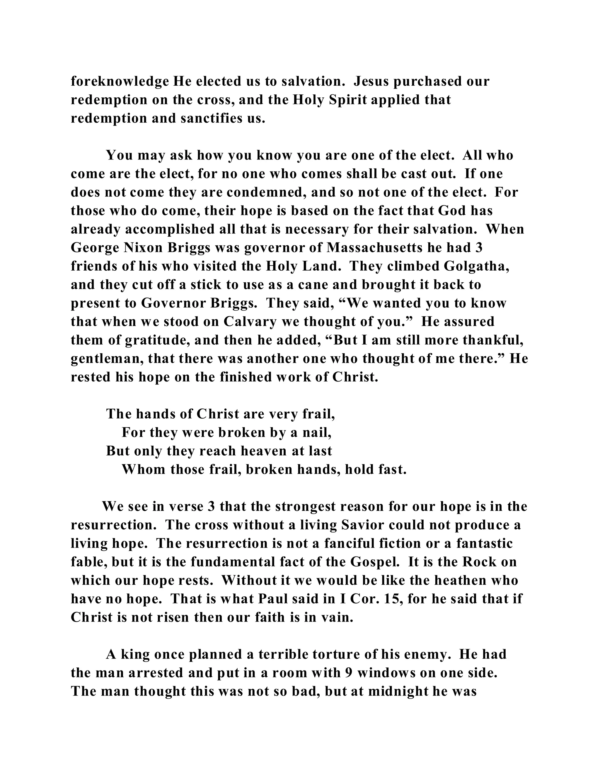 foreknowledge He elected us to salvation. Jesus purchased our 
redemption on the cross, and the Holy Spirit applied that 
redemption and sanctifies us. 
You may ask how you know you are one of the elect. All who 
come are the elect, for no one who comes shall be cast out. If one 
does not come they are condemned, and so not one of the elect. For 
those who do come, their hope is based on the fact that God has 
already accomplished all that is necessary for their salvation. When 
George Nixon Briggs was governor of Massachusetts he had 3 
friends of his who visited the Holy Land. They climbed Golgatha, 
and they cut off a stick to use as a cane and brought it back to 
present to Governor Briggs. They said, “We wanted you to know 
that when we stood on Calvary we thought of you.” He assured 
them of gratitude, and then he added, “But I am still more thankful, 
gentleman, that there was another one who thought of me there.” He 
rested his hope on the finished work of Christ. 
The hands of Christ are very frail, 
For they were broken by a nail, 
But only they reach heaven at last 
Whom those frail, broken hands, hold fast. 
We see in verse 3 that the strongest reason for our hope is in the 
resurrection. The cross without a living Savior could not produce a 
living hope. The resurrection is not a fanciful fiction or a fantastic 
fable, but it is the fundamental fact of the Gospel. It is the Rock on 
which our hope rests. Without it we would be like the heathen who 
have no hope. That is what Paul said in I Cor. 15, for he said that if 
Christ is not risen then our faith is in vain. 
A king once planned a terrible torture of his enemy. He had 
the man arrested and put in a room with 9 windows on one side. 
The man thought this was not so bad, but at midnight he was 
 