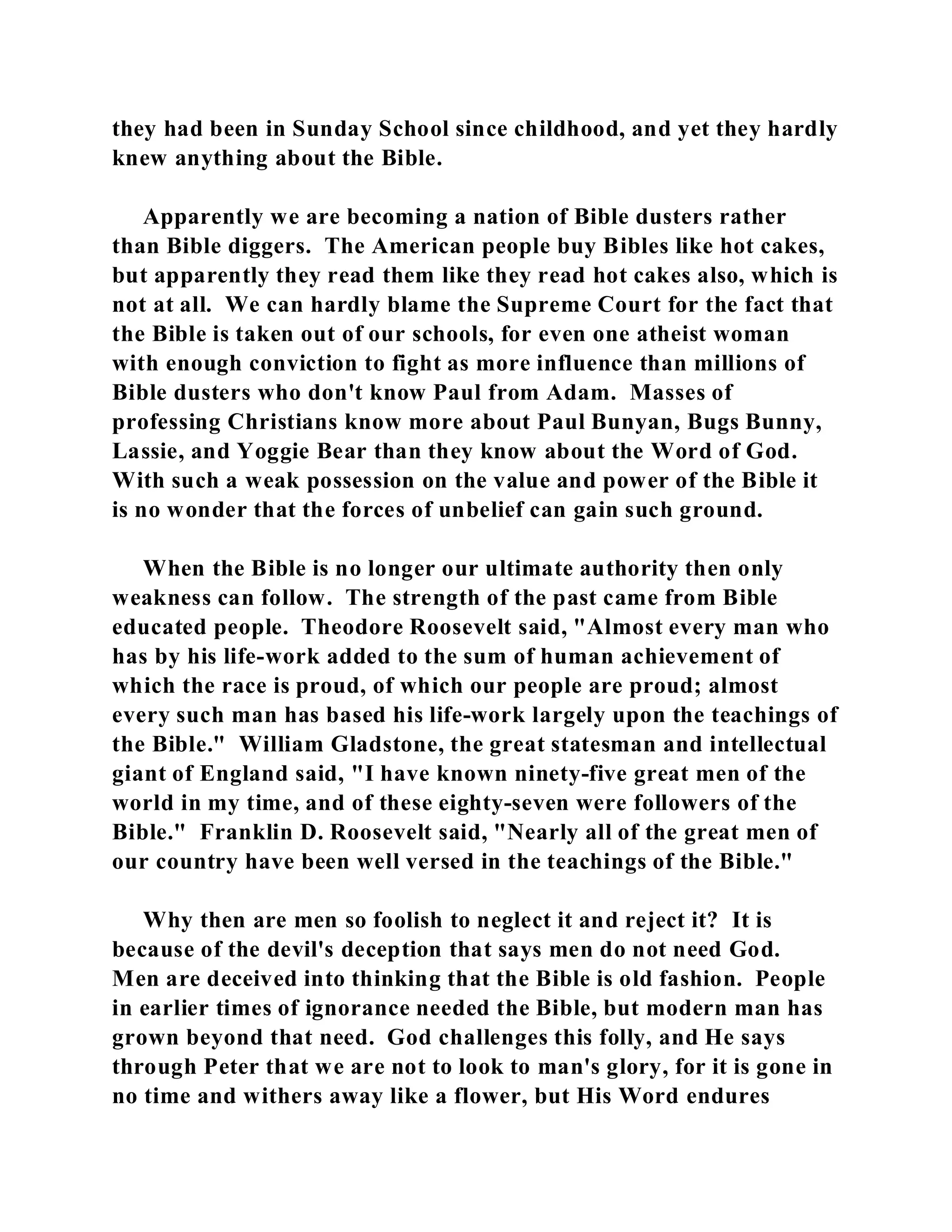 they had been in Sunday School since childhood, and yet they hardly 
knew anything about the Bible. 
Apparently we are becoming a nation of Bible dusters rather 
than Bible diggers. The American people buy Bibles like hot cakes, 
but apparently they read them like they read hot cakes also, which is 
not at all. We can hardly blame the Supreme Court for the fact that 
the Bible is taken out of our schools, for even one atheist woman 
with enough conviction to fight as more influence than millions of 
Bible dusters who don't know Paul from Adam. Masses of 
professing Christians know more about Paul Bunyan, Bugs Bunny, 
Lassie, and Yoggie Bear than they know about the Word of God. 
With such a weak possession on the value and power of the Bible it 
is no wonder that the forces of unbelief can gain such ground. 
When the Bible is no longer our ultimate authority then only 
weakness can follow. The strength of the past came from Bible 
educated people. Theodore Roosevelt said, "Almost every man who 
has by his life-work added to the sum of human achievement of 
which the race is proud, of which our people are proud; almost 
every such man has based his life-work largely upon the teachings of 
the Bible." William Gladstone, the great statesman and intellectual 
giant of England said, "I have known ninety-five great men of the 
world in my time, and of these eighty-seven were followers of the 
Bible." Franklin D. Roosevelt said, "Nearly all of the great men of 
our country have been well versed in the teachings of the Bible." 
Why then are men so foolish to neglect it and reject it? It is 
because of the devil's deception that says men do not need God. 
Men are deceived into thinking that the Bible is old fashion. People 
in earlier times of ignorance needed the Bible, but modern man has 
grown beyond that need. God challenges this folly, and He says 
through Peter that we are not to look to man's glory, for it is gone in 
no time and withers away like a flower, but His Word endures 
 