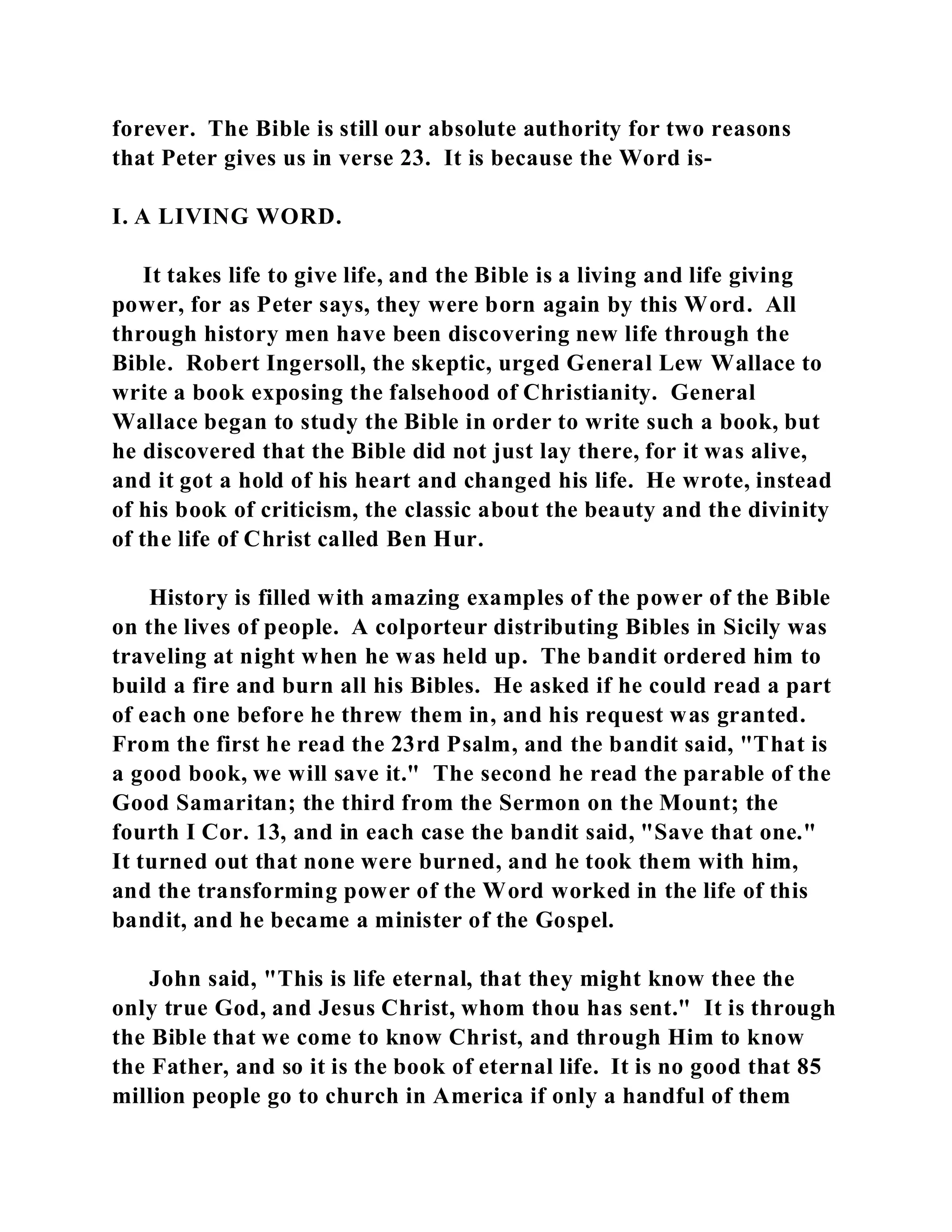 forever. The Bible is still our absolute authority for two reasons 
that Peter gives us in verse 23. It is because the Word is- 
I. A LIVING WORD. 
It takes life to give life, and the Bible is a living and life giving 
power, for as Peter says, they were born again by this Word. All 
through history men have been discovering new life through the 
Bible. Robert Ingersoll, the skeptic, urged General Lew Wallace to 
write a book exposing the falsehood of Christianity. General 
Wallace began to study the Bible in order to write such a book, but 
he discovered that the Bible did not just lay there, for it was alive, 
and it got a hold of his heart and changed his life. He wrote, instead 
of his book of criticism, the classic about the beauty and the divinity 
of the life of Christ called Ben Hur. 
History is filled with amazing examples of the power of the Bible 
on the lives of people. A colporteur distributing Bibles in Sicily was 
traveling at night when he was held up. The bandit ordered him to 
build a fire and burn all his Bibles. He asked if he could read a part 
of each one before he threw them in, and his request was granted. 
From the first he read the 23rd Psalm, and the bandit said, "That is 
a good book, we will save it." The second he read the parable of the 
Good Samaritan; the third from the Sermon on the Mount; the 
fourth I Cor. 13, and in each case the bandit said, "Save that one." 
It turned out that none were burned, and he took them with him, 
and the transforming power of the Word worked in the life of this 
bandit, and he became a minister of the Gospel. 
John said, "This is life eternal, that they might know thee the 
only true God, and Jesus Christ, whom thou has sent." It is through 
the Bible that we come to know Christ, and through Him to know 
the Father, and so it is the book of eternal life. It is no good that 85 
million people go to church in America if only a handful of them 
 