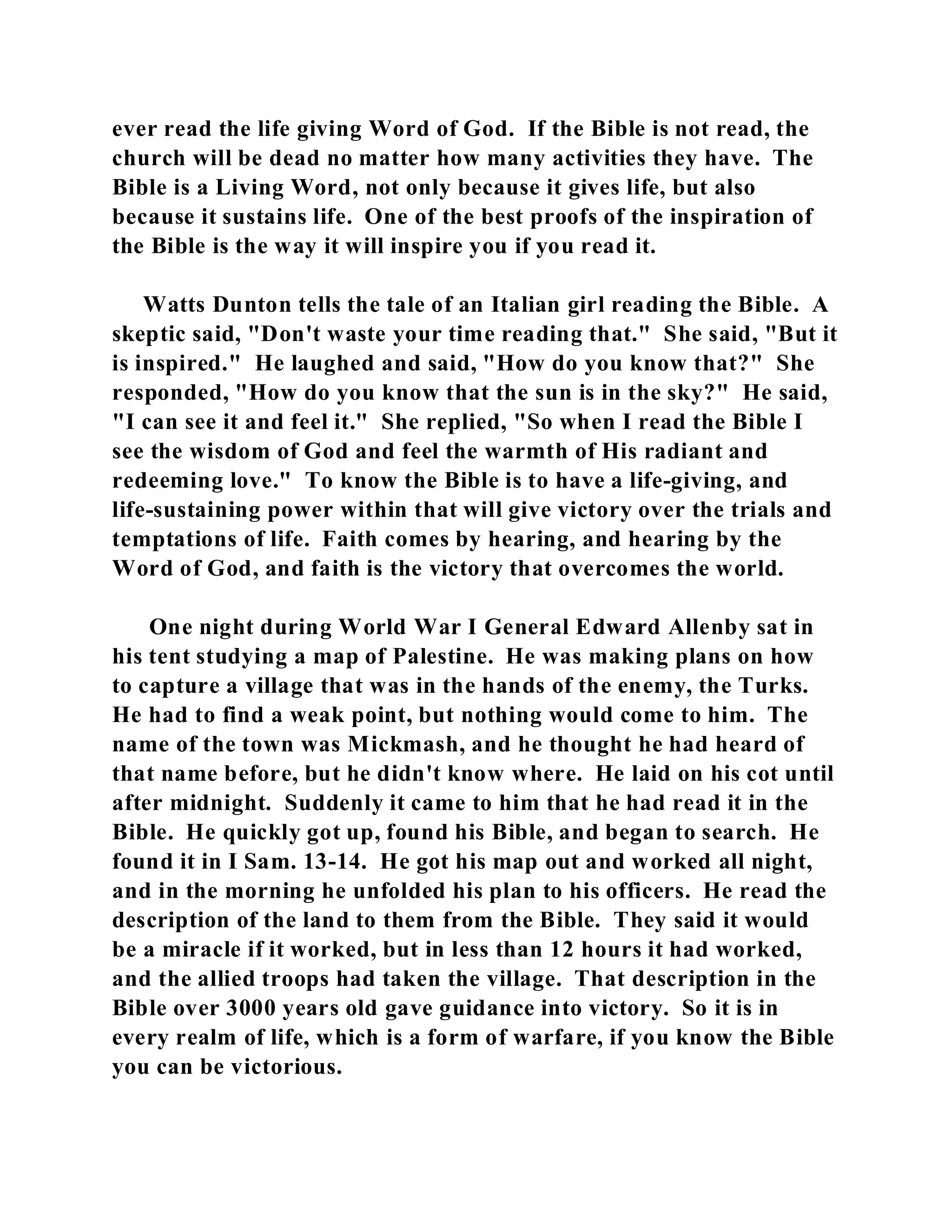 ever read the life giving Word of God. If the Bible is not read, the 
church will be dead no matter how many activities they have. The 
Bible is a Living Word, not only because it gives life, but also 
because it sustains life. One of the best proofs of the inspiration of 
the Bible is the way it will inspire you if you read it. 
Watts Dunton tells the tale of an Italian girl reading the Bible. A 
skeptic said, "Don't waste your time reading that." She said, "But it 
is inspired." He laughed and said, "How do you know that?" She 
responded, "How do you know that the sun is in the sky?" He said, 
"I can see it and feel it." She replied, "So when I read the Bible I 
see the wisdom of God and feel the warmth of His radiant and 
redeeming love." To know the Bible is to have a life-giving, and 
life-sustaining power within that will give victory over the trials and 
temptations of life. Faith comes by hearing, and hearing by the 
Word of God, and faith is the victory that overcomes the world. 
One night during World War I General Edward Allenby sat in 
his tent studying a map of Palestine. He was making plans on how 
to capture a village that was in the hands of the enemy, the Turks. 
He had to find a weak point, but nothing would come to him. The 
name of the town was Mickmash, and he thought he had heard of 
that name before, but he didn't know where. He laid on his cot until 
after midnight. Suddenly it came to him that he had read it in the 
Bible. He quickly got up, found his Bible, and began to search. He 
found it in I Sam. 13-14. He got his map out and worked all night, 
and in the morning he unfolded his plan to his officers. He read the 
description of the land to them from the Bible. They said it would 
be a miracle if it worked, but in less than 12 hours it had worked, 
and the allied troops had taken the village. That description in the 
Bible over 3000 years old gave guidance into victory. So it is in 
every realm of life, which is a form of warfare, if you know the Bible 
you can be victorious. 
 