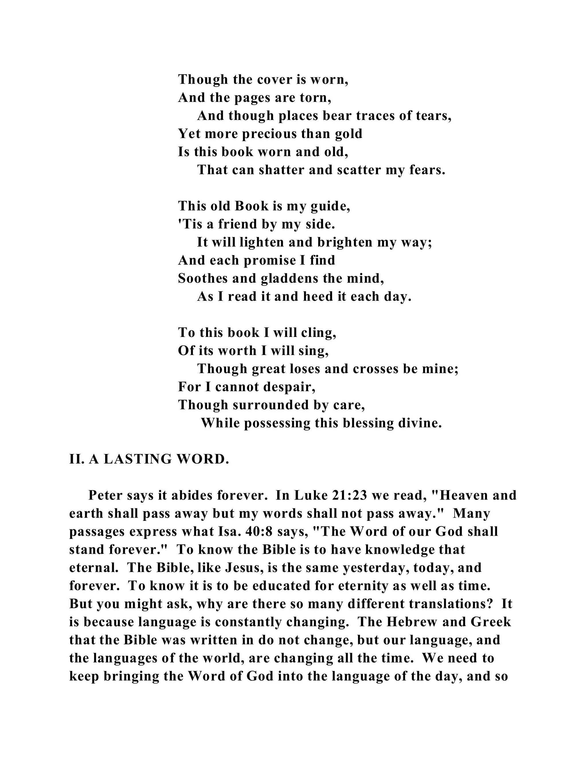 Though the cover is worn, 
And the pages are torn, 
And though places bear traces of tears, 
Yet more precious than gold 
Is this book worn and old, 
That can shatter and scatter my fears. 
This old Book is my guide, 
'Tis a friend by my side. 
It will lighten and brighten my way; 
And each promise I find 
Soothes and gladdens the mind, 
As I read it and heed it each day. 
To this book I will cling, 
Of its worth I will sing, 
Though great loses and crosses be mine; 
For I cannot despair, 
Though surrounded by care, 
While possessing this blessing divine. 
II. A LASTING WORD. 
Peter says it abides forever. In Luke 21:23 we read, "Heaven and 
earth shall pass away but my words shall not pass away." Many 
passages express what Isa. 40:8 says, "The Word of our God shall 
stand forever." To know the Bible is to have knowledge that 
eternal. The Bible, like Jesus, is the same yesterday, today, and 
forever. To know it is to be educated for eternity as well as time. 
But you might ask, why are there so many different translations? It 
is because language is constantly changing. The Hebrew and Greek 
that the Bible was written in do not change, but our language, and 
the languages of the world, are changing all the time. We need to 
keep bringing the Word of God into the language of the day, and so 
 