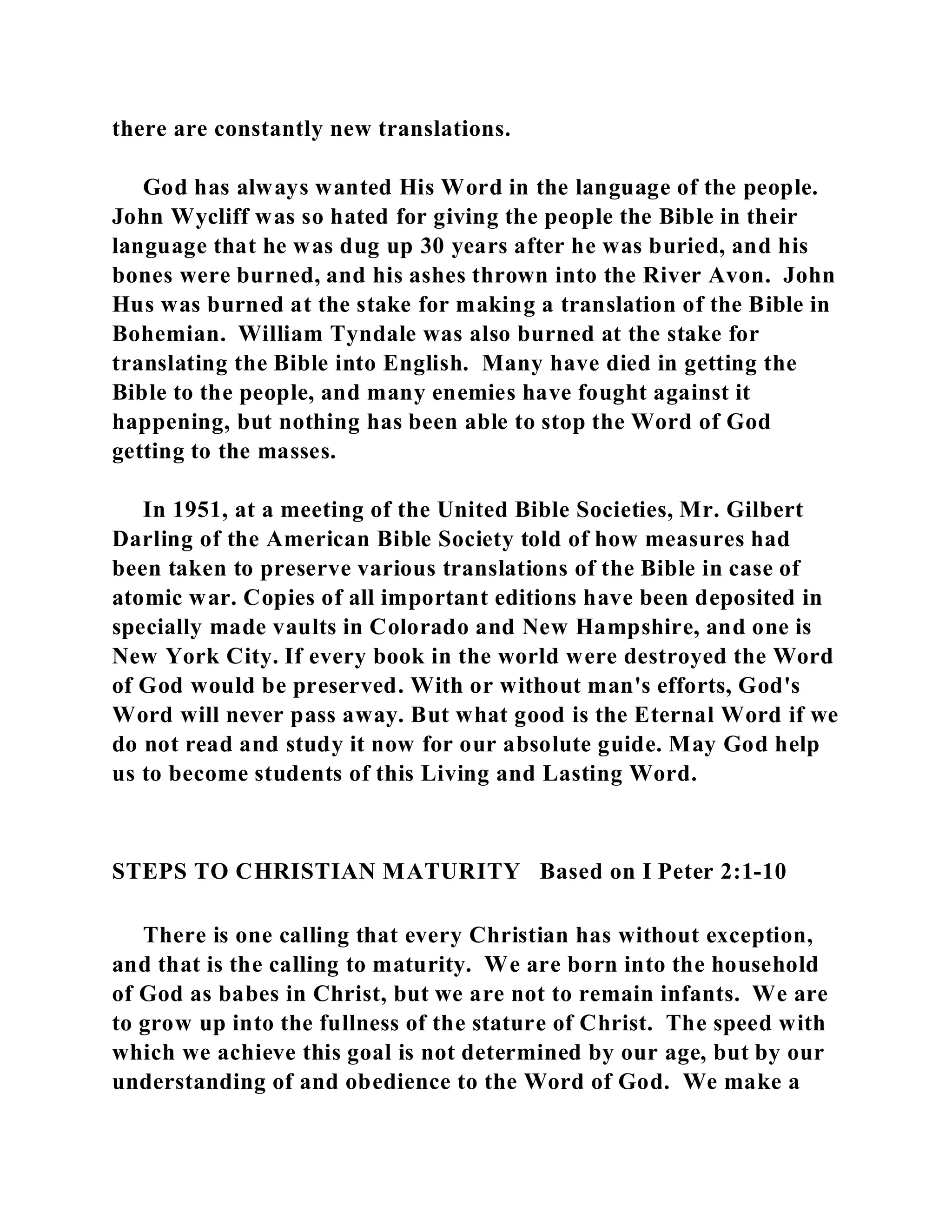 there are constantly new translations. 
God has always wanted His Word in the language of the people. 
John Wycliff was so hated for giving the people the Bible in their 
language that he was dug up 30 years after he was buried, and his 
bones were burned, and his ashes thrown into the River Avon. John 
Hus was burned at the stake for making a translation of the Bible in 
Bohemian. William Tyndale was also burned at the stake for 
translating the Bible into English. Many have died in getting the 
Bible to the people, and many enemies have fought against it 
happening, but nothing has been able to stop the Word of God 
getting to the masses. 
In 1951, at a meeting of the United Bible Societies, Mr. Gilbert 
Darling of the American Bible Society told of how measures had 
been taken to preserve various translations of the Bible in case of 
atomic war. Copies of all important editions have been deposited in 
specially made vaults in Colorado and New Hampshire, and one is 
New York City. If every book in the world were destroyed the Word 
of God would be preserved. With or without man's efforts, God's 
Word will never pass away. But what good is the Eternal Word if we 
do not read and study it now for our absolute guide. May God help 
us to become students of this Living and Lasting Word. 
STEPS TO CHRISTIAN MATURITY Based on I Peter 2:1-10 
There is one calling that every Christian has without exception, 
and that is the calling to maturity. We are born into the household 
of God as babes in Christ, but we are not to remain infants. We are 
to grow up into the fullness of the stature of Christ. The speed with 
which we achieve this goal is not determined by our age, but by our 
understanding of and obedience to the Word of God. We make a 
 