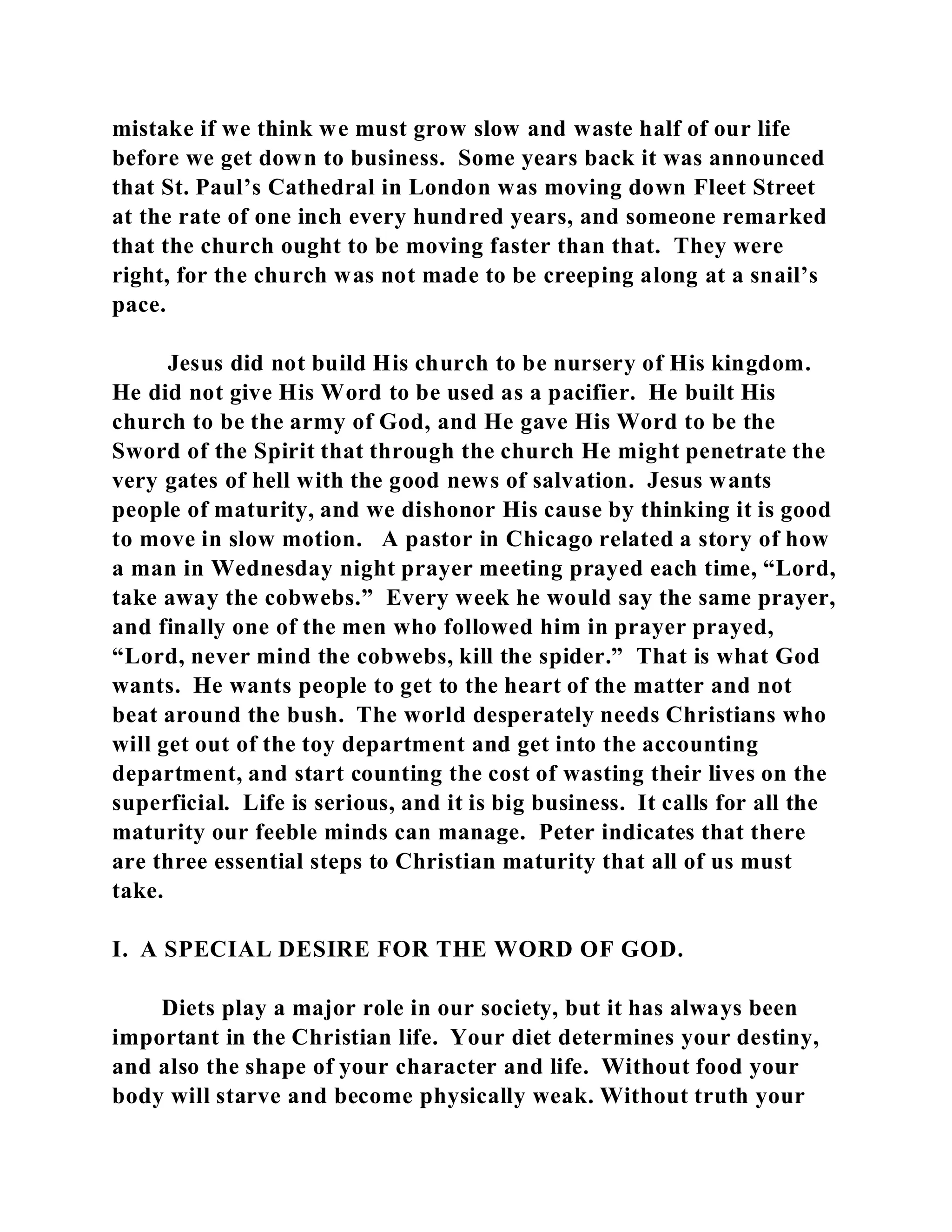 mistake if we think we must grow slow and waste half of our life 
before we get down to business. Some years back it was announced 
that St. Paul’s Cathedral in London was moving down Fleet Street 
at the rate of one inch every hundred years, and someone remarked 
that the church ought to be moving faster than that. They were 
right, for the church was not made to be creeping along at a snail’s 
pace. 
Jesus did not build His church to be nursery of His kingdom. 
He did not give His Word to be used as a pacifier. He built His 
church to be the army of God, and He gave His Word to be the 
Sword of the Spirit that through the church He might penetrate the 
very gates of hell with the good news of salvation. Jesus wants 
people of maturity, and we dishonor His cause by thinking it is good 
to move in slow motion. A pastor in Chicago related a story of how 
a man in Wednesday night prayer meeting prayed each time, “Lord, 
take away the cobwebs.” Every week he would say the same prayer, 
and finally one of the men who followed him in prayer prayed, 
“Lord, never mind the cobwebs, kill the spider.” That is what God 
wants. He wants people to get to the heart of the matter and not 
beat around the bush. The world desperately needs Christians who 
will get out of the toy department and get into the accounting 
department, and start counting the cost of wasting their lives on the 
superficial. Life is serious, and it is big business. It calls for all the 
maturity our feeble minds can manage. Peter indicates that there 
are three essential steps to Christian maturity that all of us must 
take. 
I. A SPECIAL DESIRE FOR THE WORD OF GOD. 
Diets play a major role in our society, but it has always been 
important in the Christian life. Your diet determines your destiny, 
and also the shape of your character and life. Without food your 
body will starve and become physically weak. Without truth your 
 