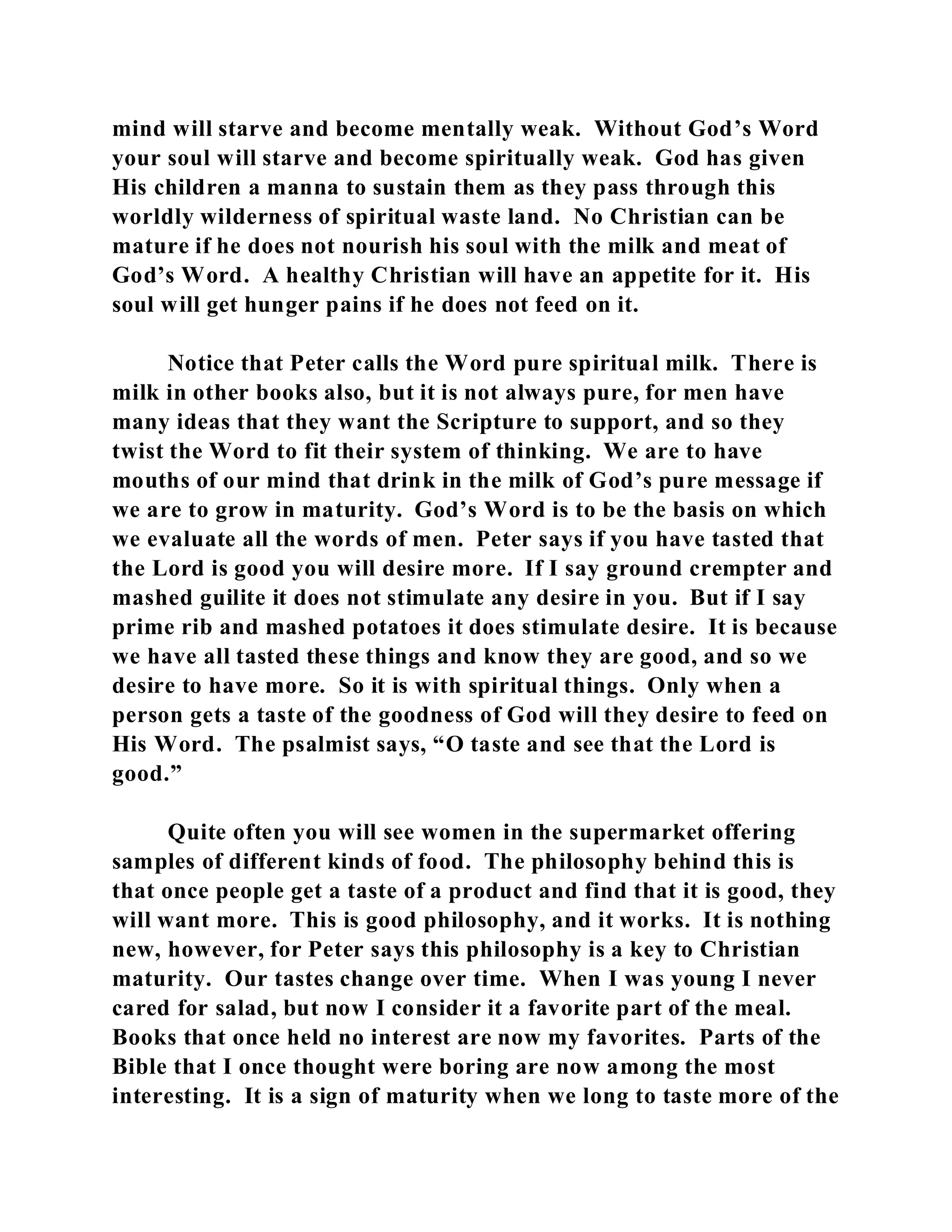 mind will starve and become mentally weak. Without God’s Word 
your soul will starve and become spiritually weak. God has given 
His children a manna to sustain them as they pass through this 
worldly wilderness of spiritual waste land. No Christian can be 
mature if he does not nourish his soul with the milk and meat of 
God’s Word. A healthy Christian will have an appetite for it. His 
soul will get hunger pains if he does not feed on it. 
Notice that Peter calls the Word pure spiritual milk. There is 
milk in other books also, but it is not always pure, for men have 
many ideas that they want the Scripture to support, and so they 
twist the Word to fit their system of thinking. We are to have 
mouths of our mind that drink in the milk of God’s pure message if 
we are to grow in maturity. God’s Word is to be the basis on which 
we evaluate all the words of men. Peter says if you have tasted that 
the Lord is good you will desire more. If I say ground crempter and 
mashed guilite it does not stimulate any desire in you. But if I say 
prime rib and mashed potatoes it does stimulate desire. It is because 
we have all tasted these things and know they are good, and so we 
desire to have more. So it is with spiritual things. Only when a 
person gets a taste of the goodness of God will they desire to feed on 
His Word. The psalmist says, “O taste and see that the Lord is 
good.” 
Quite often you will see women in the supermarket offering 
samples of different kinds of food. The philosophy behind this is 
that once people get a taste of a product and find that it is good, they 
will want more. This is good philosophy, and it works. It is nothing 
new, however, for Peter says this philosophy is a key to Christian 
maturity. Our tastes change over time. When I was young I never 
cared for salad, but now I consider it a favorite part of the meal. 
Books that once held no interest are now my favorites. Parts of the 
Bible that I once thought were boring are now among the most 
interesting. It is a sign of maturity when we long to taste more of the 
 