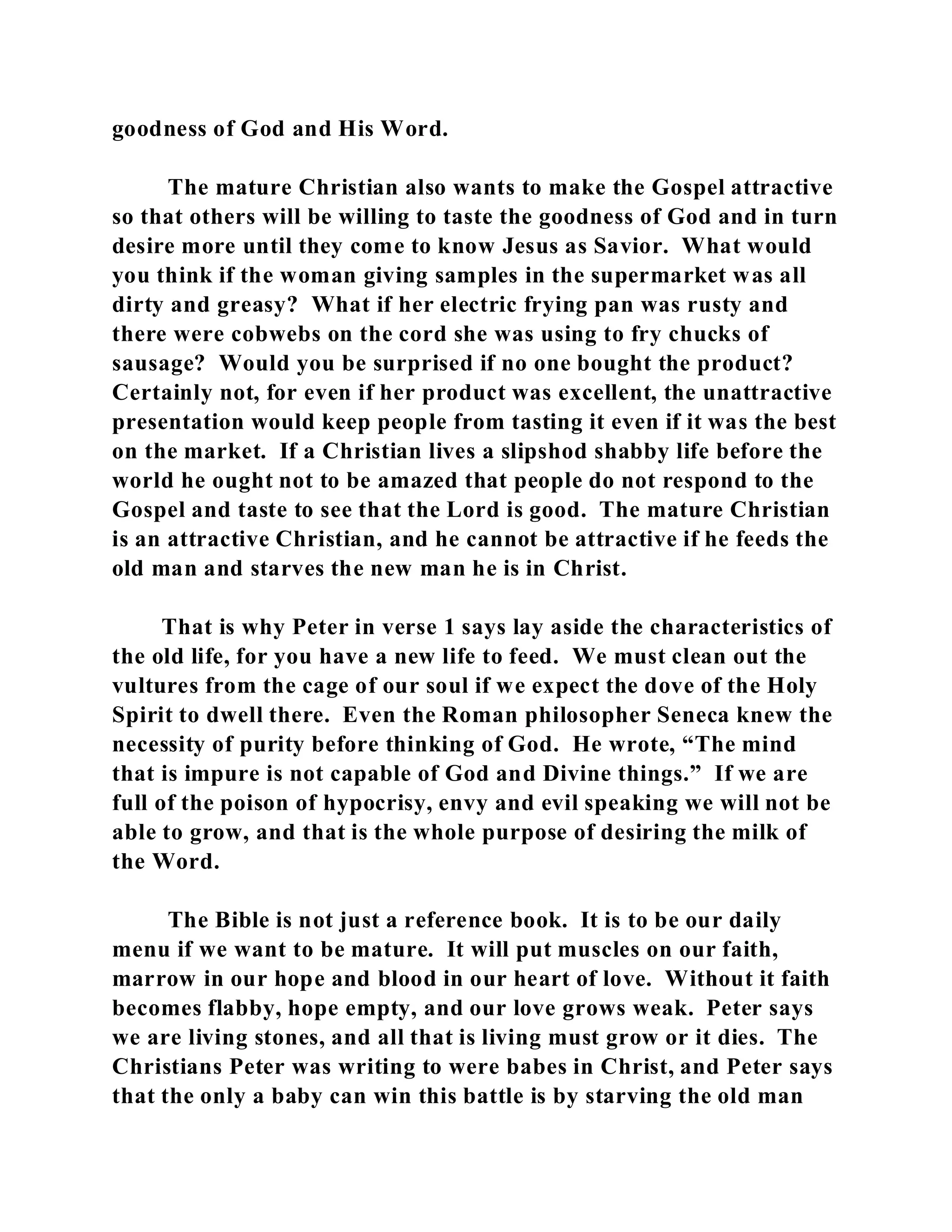 goodness of God and His Word. 
The mature Christian also wants to make the Gospel attractive 
so that others will be willing to taste the goodness of God and in turn 
desire more until they come to know Jesus as Savior. What would 
you think if the woman giving samples in the supermarket was all 
dirty and greasy? What if her electric frying pan was rusty and 
there were cobwebs on the cord she was using to fry chucks of 
sausage? Would you be surprised if no one bought the product? 
Certainly not, for even if her product was excellent, the unattractive 
presentation would keep people from tasting it even if it was the best 
on the market. If a Christian lives a slipshod shabby life before the 
world he ought not to be amazed that people do not respond to the 
Gospel and taste to see that the Lord is good. The mature Christian 
is an attractive Christian, and he cannot be attractive if he feeds the 
old man and starves the new man he is in Christ. 
That is why Peter in verse 1 says lay aside the characteristics of 
the old life, for you have a new life to feed. We must clean out the 
vultures from the cage of our soul if we expect the dove of the Holy 
Spirit to dwell there. Even the Roman philosopher Seneca knew the 
necessity of purity before thinking of God. He wrote, “The mind 
that is impure is not capable of God and Divine things.” If we are 
full of the poison of hypocrisy, envy and evil speaking we will not be 
able to grow, and that is the whole purpose of desiring the milk of 
the Word. 
The Bible is not just a reference book. It is to be our daily 
menu if we want to be mature. It will put muscles on our faith, 
marrow in our hope and blood in our heart of love. Without it faith 
becomes flabby, hope empty, and our love grows weak. Peter says 
we are living stones, and all that is living must grow or it dies. The 
Christians Peter was writing to were babes in Christ, and Peter says 
that the only a baby can win this battle is by starving the old man 
 