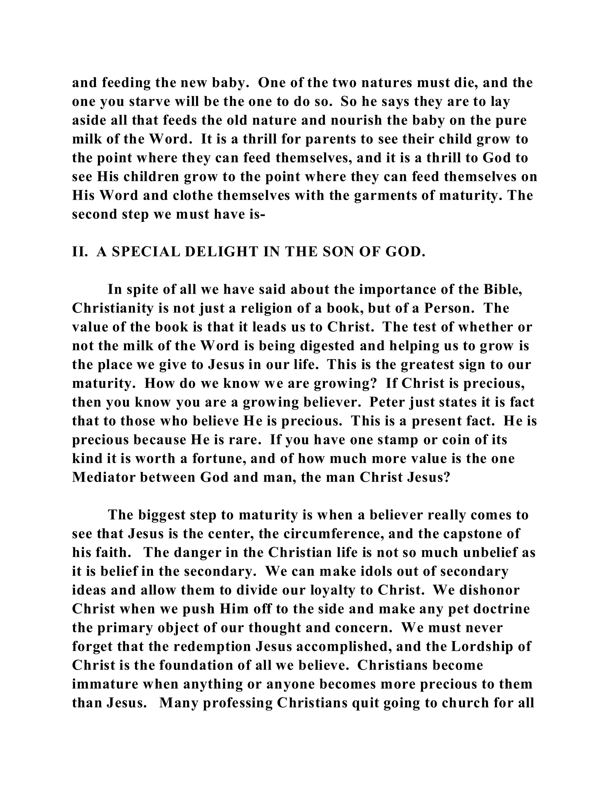 and feeding the new baby. One of the two natures must die, and the 
one you starve will be the one to do so. So he says they are to lay 
aside all that feeds the old nature and nourish the baby on the pure 
milk of the Word. It is a thrill for parents to see their child grow to 
the point where they can feed themselves, and it is a thrill to God to 
see His children grow to the point where they can feed themselves on 
His Word and clothe themselves with the garments of maturity. The 
second step we must have is- 
II. A SPECIAL DELIGHT IN THE SON OF GOD. 
In spite of all we have said about the importance of the Bible, 
Christianity is not just a religion of a book, but of a Person. The 
value of the book is that it leads us to Christ. The test of whether or 
not the milk of the Word is being digested and helping us to grow is 
the place we give to Jesus in our life. This is the greatest sign to our 
maturity. How do we know we are growing? If Christ is precious, 
then you know you are a growing believer. Peter just states it is fact 
that to those who believe He is precious. This is a present fact. He is 
precious because He is rare. If you have one stamp or coin of its 
kind it is worth a fortune, and of how much more value is the one 
Mediator between God and man, the man Christ Jesus? 
The biggest step to maturity is when a believer really comes to 
see that Jesus is the center, the circumference, and the capstone of 
his faith. The danger in the Christian life is not so much unbelief as 
it is belief in the secondary. We can make idols out of secondary 
ideas and allow them to divide our loyalty to Christ. We dishonor 
Christ when we push Him off to the side and make any pet doctrine 
the primary object of our thought and concern. We must never 
forget that the redemption Jesus accomplished, and the Lordship of 
Christ is the foundation of all we believe. Christians become 
immature when anything or anyone becomes more precious to them 
than Jesus. Many professing Christians quit going to church for all 
 