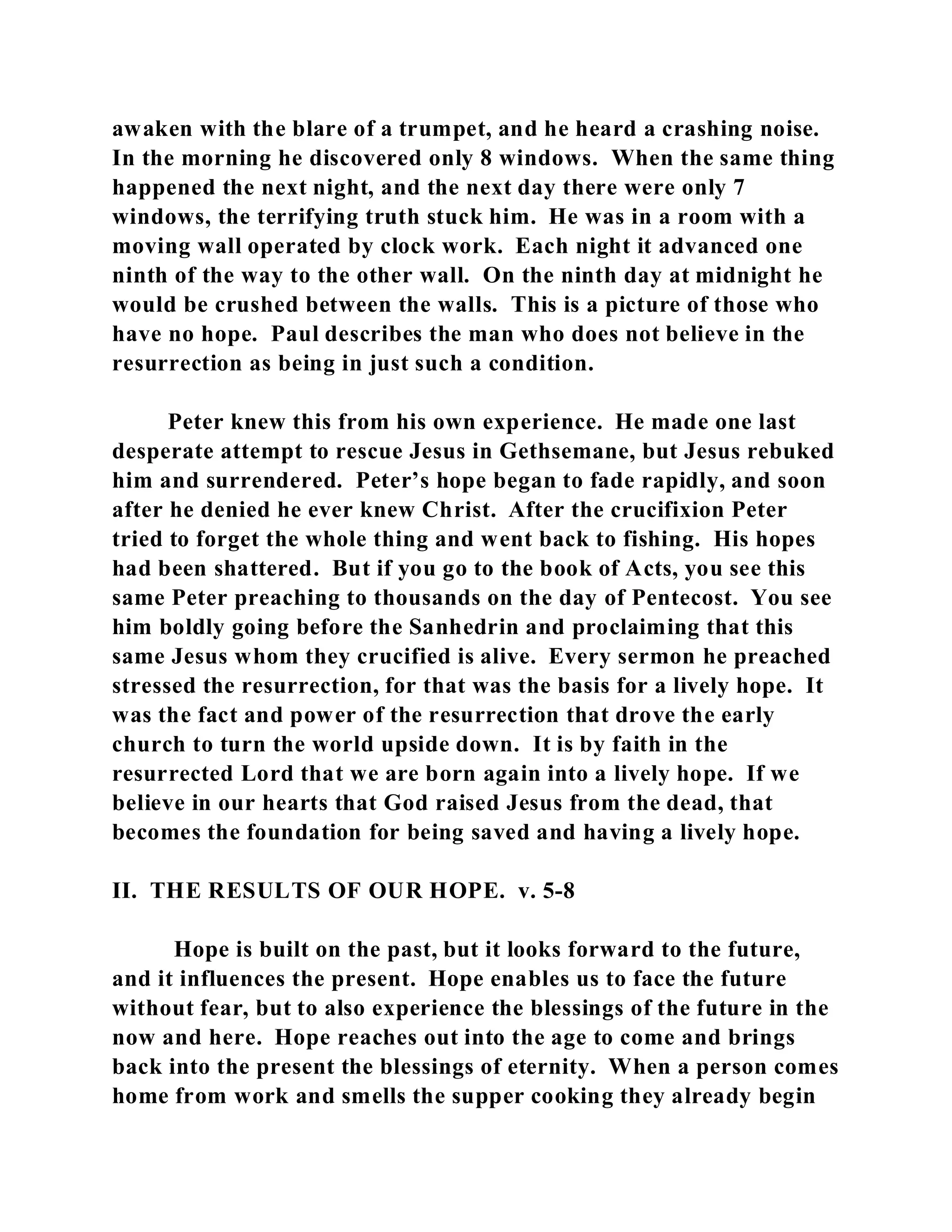 awaken with the blare of a trumpet, and he heard a crashing noise. 
In the morning he discovered only 8 windows. When the same thing 
happened the next night, and the next day there were only 7 
windows, the terrifying truth stuck him. He was in a room with a 
moving wall operated by clock work. Each night it advanced one 
ninth of the way to the other wall. On the ninth day at midnight he 
would be crushed between the walls. This is a picture of those who 
have no hope. Paul describes the man who does not believe in the 
resurrection as being in just such a condition. 
Peter knew this from his own experience. He made one last 
desperate attempt to rescue Jesus in Gethsemane, but Jesus rebuked 
him and surrendered. Peter’s hope began to fade rapidly, and soon 
after he denied he ever knew Christ. After the crucifixion Peter 
tried to forget the whole thing and went back to fishing. His hopes 
had been shattered. But if you go to the book of Acts, you see this 
same Peter preaching to thousands on the day of Pentecost. You see 
him boldly going before the Sanhedrin and proclaiming that this 
same Jesus whom they crucified is alive. Every sermon he preached 
stressed the resurrection, for that was the basis for a lively hope. It 
was the fact and power of the resurrection that drove the early 
church to turn the world upside down. It is by faith in the 
resurrected Lord that we are born again into a lively hope. If we 
believe in our hearts that God raised Jesus from the dead, that 
becomes the foundation for being saved and having a lively hope. 
II. THE RESULTS OF OUR HOPE. v. 5-8 
Hope is built on the past, but it looks forward to the future, 
and it influences the present. Hope enables us to face the future 
without fear, but to also experience the blessings of the future in the 
now and here. Hope reaches out into the age to come and brings 
back into the present the blessings of eternity. When a person comes 
home from work and smells the supper cooking they already begin 
 