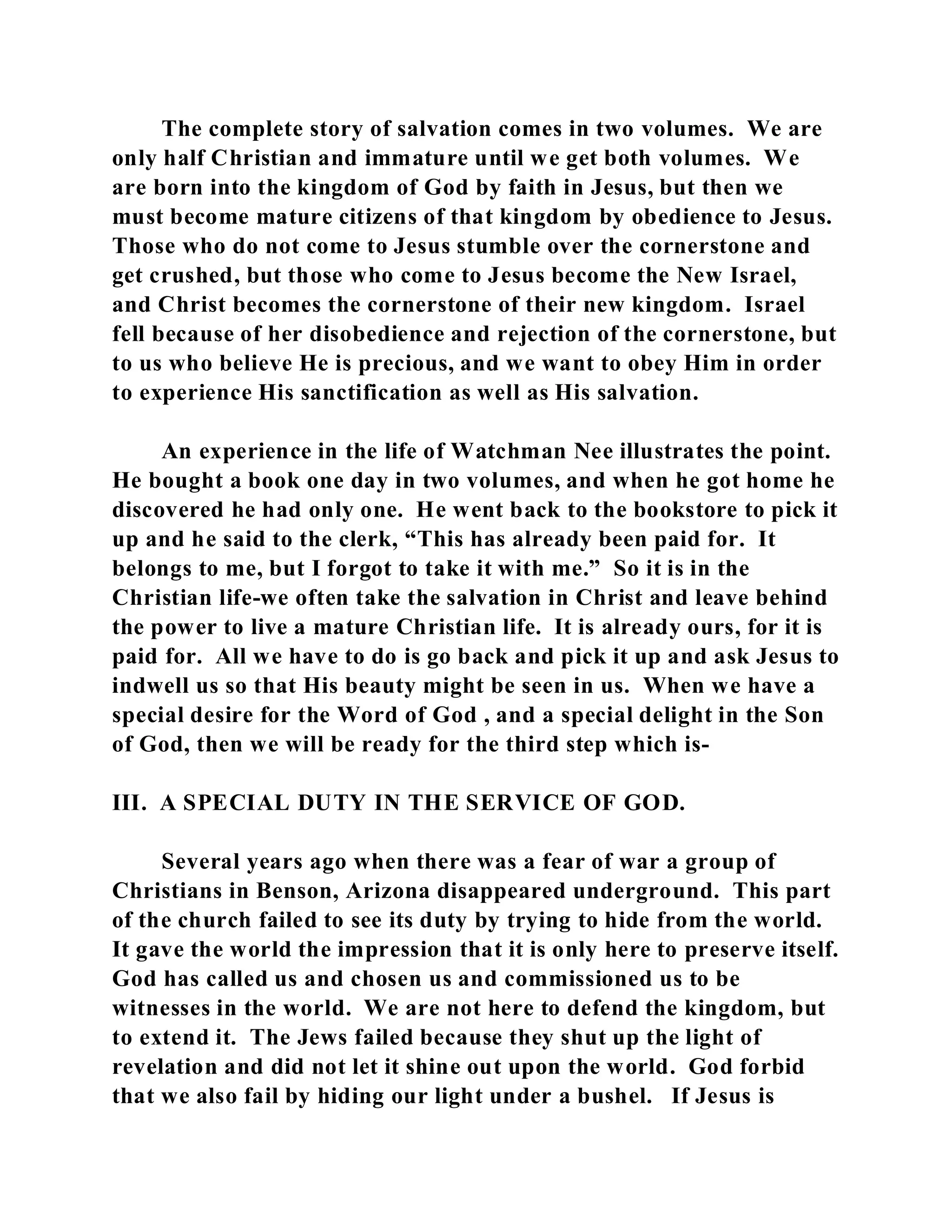 The complete story of salvation comes in two volumes. We are 
only half Christian and immature until we get both volumes. We 
are born into the kingdom of God by faith in Jesus, but then we 
must become mature citizens of that kingdom by obedience to Jesus. 
Those who do not come to Jesus stumble over the cornerstone and 
get crushed, but those who come to Jesus become the New Israel, 
and Christ becomes the cornerstone of their new kingdom. Israel 
fell because of her disobedience and rejection of the cornerstone, but 
to us who believe He is precious, and we want to obey Him in order 
to experience His sanctification as well as His salvation. 
An experience in the life of Watchman Nee illustrates the point. 
He bought a book one day in two volumes, and when he got home he 
discovered he had only one. He went back to the bookstore to pick it 
up and he said to the clerk, “This has already been paid for. It 
belongs to me, but I forgot to take it with me.” So it is in the 
Christian life-we often take the salvation in Christ and leave behind 
the power to live a mature Christian life. It is already ours, for it is 
paid for. All we have to do is go back and pick it up and ask Jesus to 
indwell us so that His beauty might be seen in us. When we have a 
special desire for the Word of God , and a special delight in the Son 
of God, then we will be ready for the third step which is- 
III. A SPECIAL DUTY IN THE SERVICE OF GOD. 
Several years ago when there was a fear of war a group of 
Christians in Benson, Arizona disappeared underground. This part 
of the church failed to see its duty by trying to hide from the world. 
It gave the world the impression that it is only here to preserve itself. 
God has called us and chosen us and commissioned us to be 
witnesses in the world. We are not here to defend the kingdom, but 
to extend it. The Jews failed because they shut up the light of 
revelation and did not let it shine out upon the world. God forbid 
that we also fail by hiding our light under a bushel. If Jesus is 
 