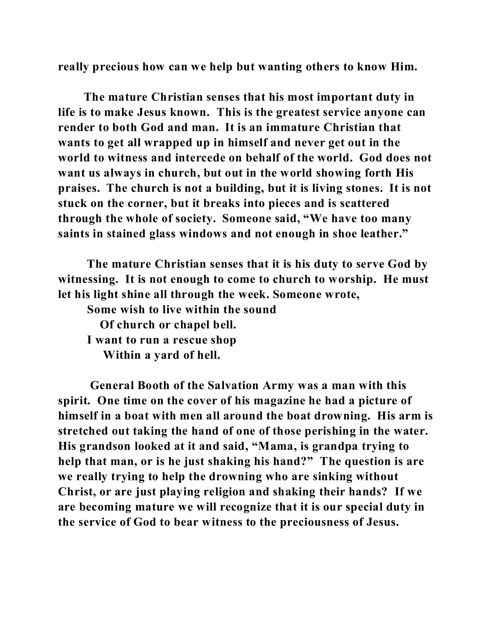 really precious how can we help but wanting others to know Him. 
The mature Christian senses that his most important duty in 
life is to make Jesus known. This is the greatest service anyone can 
render to both God and man. It is an immature Christian that 
wants to get all wrapped up in himself and never get out in the 
world to witness and intercede on behalf of the world. God does not 
want us always in church, but out in the world showing forth His 
praises. The church is not a building, but it is living stones. It is not 
stuck on the corner, but it breaks into pieces and is scattered 
through the whole of society. Someone said, “We have too many 
saints in stained glass windows and not enough in shoe leather.” 
The mature Christian senses that it is his duty to serve God by 
witnessing. It is not enough to come to church to worship. He must 
let his light shine all through the week. Someone wrote, 
Some wish to live within the sound 
Of church or chapel bell. 
I want to run a rescue shop 
Within a yard of hell. 
General Booth of the Salvation Army was a man with this 
spirit. One time on the cover of his magazine he had a picture of 
himself in a boat with men all around the boat drowning. His arm is 
stretched out taking the hand of one of those perishing in the water. 
His grandson looked at it and said, “Mama, is grandpa trying to 
help that man, or is he just shaking his hand?” The question is are 
we really trying to help the drowning who are sinking without 
Christ, or are just playing religion and shaking their hands? If we 
are becoming mature we will recognize that it is our special duty in 
the service of God to bear witness to the preciousness of Jesus. 
 