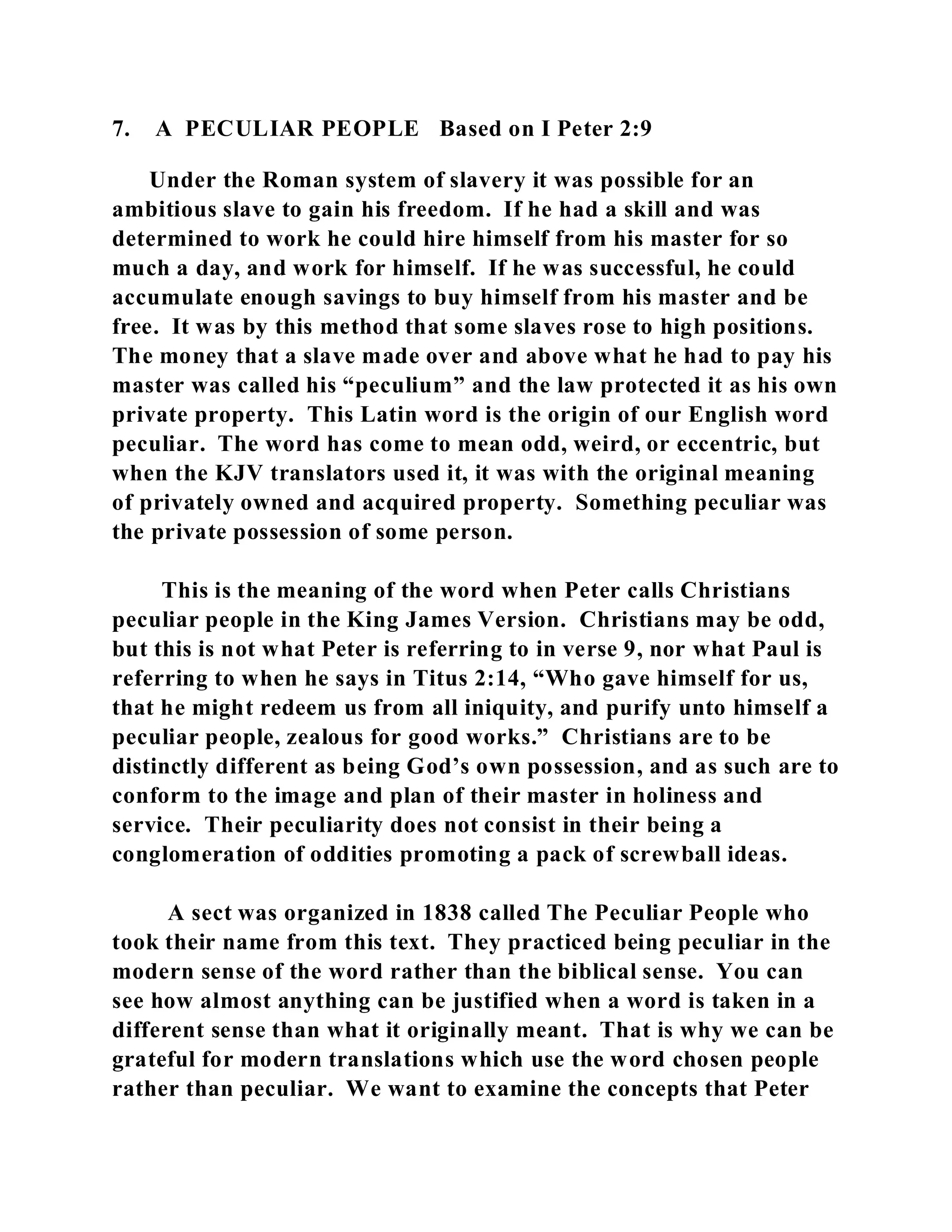 7. A PECULIAR PEOPLE Based on I Peter 2:9 
Under the Roman system of slavery it was possible for an 
ambitious slave to gain his freedom. If he had a skill and was 
determined to work he could hire himself from his master for so 
much a day, and work for himself. If he was successful, he could 
accumulate enough savings to buy himself from his master and be 
free. It was by this method that some slaves rose to high positions. 
The money that a slave made over and above what he had to pay his 
master was called his “peculium” and the law protected it as his own 
private property. This Latin word is the origin of our English word 
peculiar. The word has come to mean odd, weird, or eccentric, but 
when the KJV translators used it, it was with the original meaning 
of privately owned and acquired property. Something peculiar was 
the private possession of some person. 
This is the meaning of the word when Peter calls Christians 
peculiar people in the King James Version. Christians may be odd, 
but this is not what Peter is referring to in verse 9, nor what Paul is 
referring to when he says in Titus 2:14, “Who gave himself for us, 
that he might redeem us from all iniquity, and purify unto himself a 
peculiar people, zealous for good works.” Christians are to be 
distinctly different as being God’s own possession, and as such are to 
conform to the image and plan of their master in holiness and 
service. Their peculiarity does not consist in their being a 
conglomeration of oddities promoting a pack of screwball ideas. 
A sect was organized in 1838 called The Peculiar People who 
took their name from this text. They practiced being peculiar in the 
modern sense of the word rather than the biblical sense. You can 
see how almost anything can be justified when a word is taken in a 
different sense than what it originally meant. That is why we can be 
grateful for modern translations which use the word chosen people 
rather than peculiar. We want to examine the concepts that Peter 
 