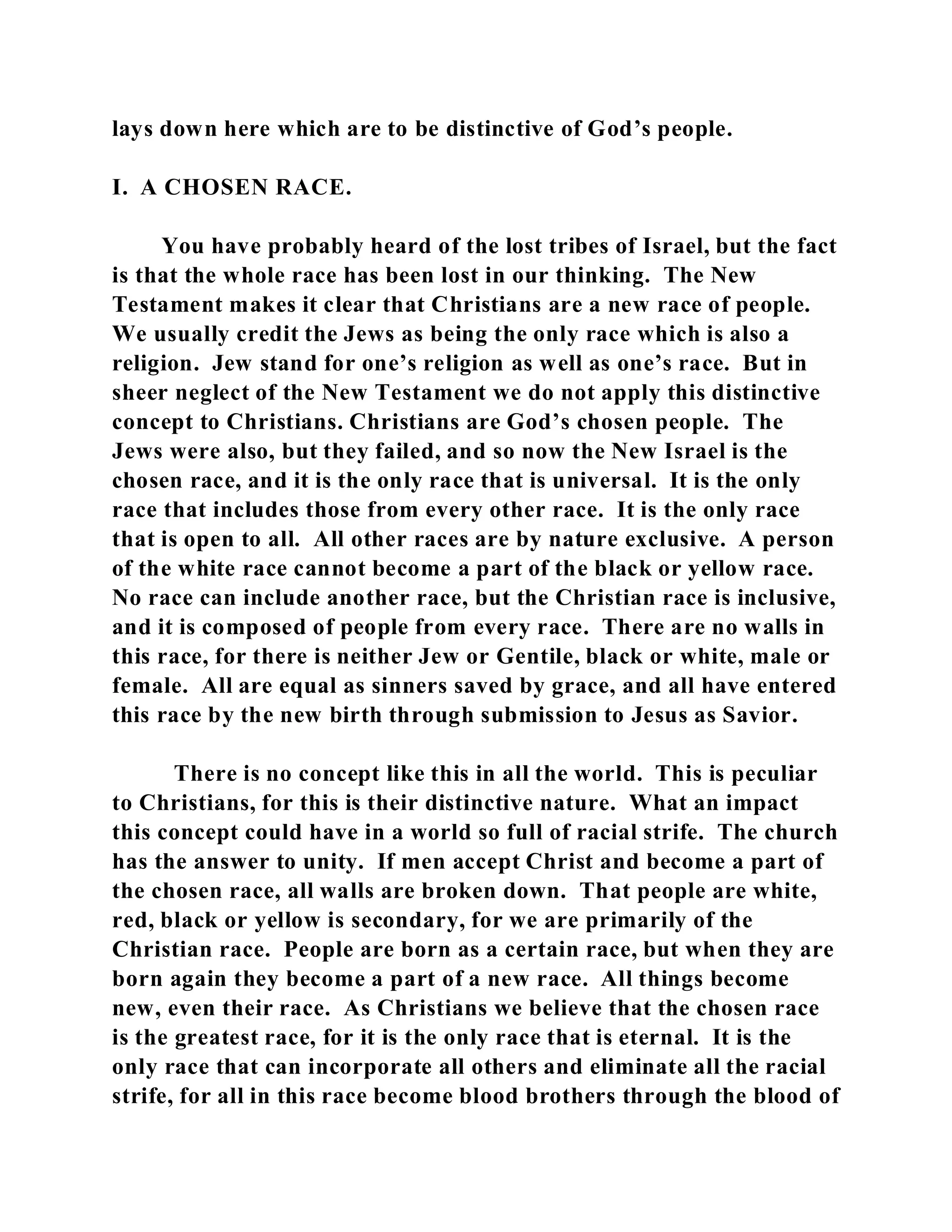 lays down here which are to be distinctive of God’s people. 
I. A CHOSEN RACE. 
You have probably heard of the lost tribes of Israel, but the fact 
is that the whole race has been lost in our thinking. The New 
Testament makes it clear that Christians are a new race of people. 
We usually credit the Jews as being the only race which is also a 
religion. Jew stand for one’s religion as well as one’s race. But in 
sheer neglect of the New Testament we do not apply this distinctive 
concept to Christians. Christians are God’s chosen people. The 
Jews were also, but they failed, and so now the New Israel is the 
chosen race, and it is the only race that is universal. It is the only 
race that includes those from every other race. It is the only race 
that is open to all. All other races are by nature exclusive. A person 
of the white race cannot become a part of the black or yellow race. 
No race can include another race, but the Christian race is inclusive, 
and it is composed of people from every race. There are no walls in 
this race, for there is neither Jew or Gentile, black or white, male or 
female. All are equal as sinners saved by grace, and all have entered 
this race by the new birth through submission to Jesus as Savior. 
There is no concept like this in all the world. This is peculiar 
to Christians, for this is their distinctive nature. What an impact 
this concept could have in a world so full of racial strife. The church 
has the answer to unity. If men accept Christ and become a part of 
the chosen race, all walls are broken down. That people are white, 
red, black or yellow is secondary, for we are primarily of the 
Christian race. People are born as a certain race, but when they are 
born again they become a part of a new race. All things become 
new, even their race. As Christians we believe that the chosen race 
is the greatest race, for it is the only race that is eternal. It is the 
only race that can incorporate all others and eliminate all the racial 
strife, for all in this race become blood brothers through the blood of 
 