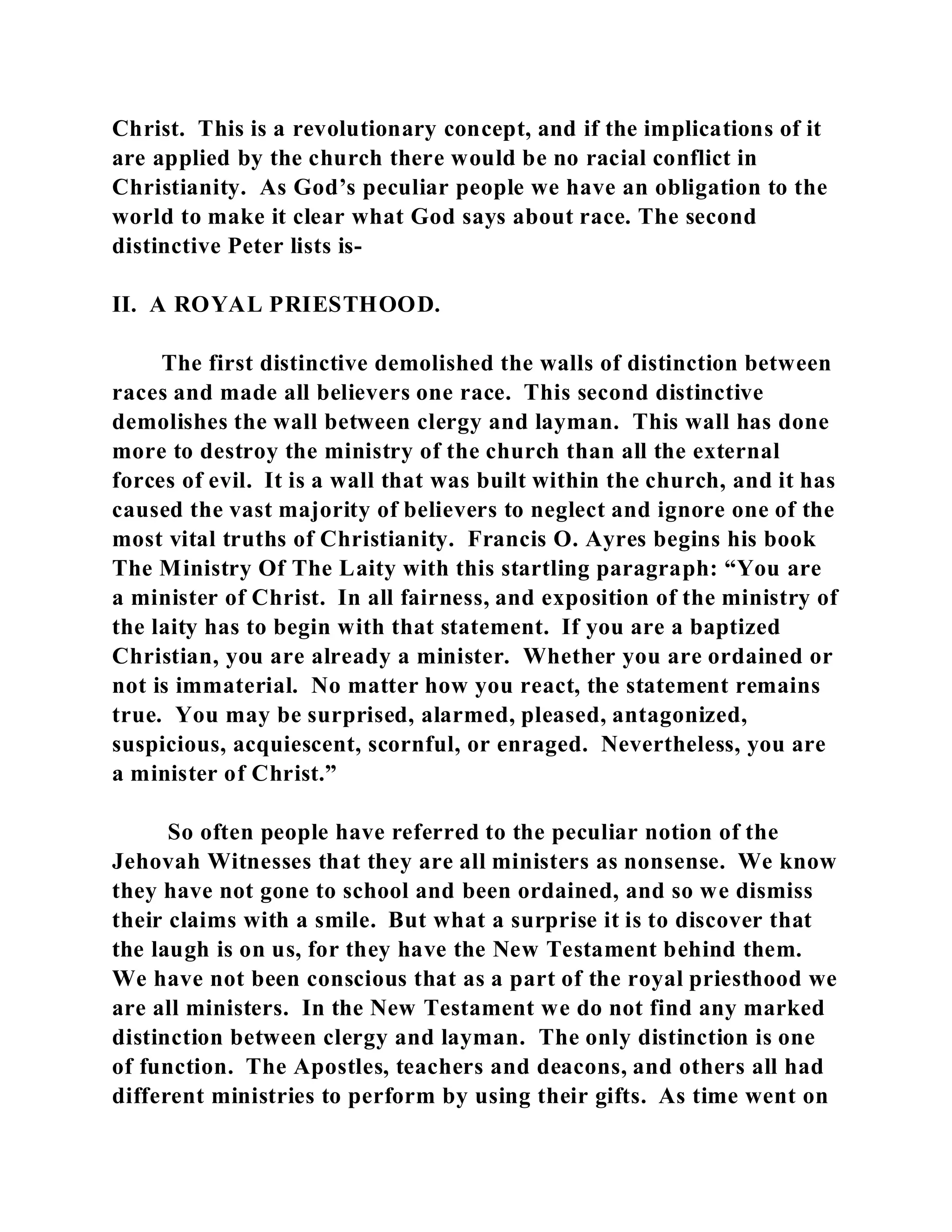 Christ. This is a revolutionary concept, and if the implications of it 
are applied by the church there would be no racial conflict in 
Christianity. As God’s peculiar people we have an obligation to the 
world to make it clear what God says about race. The second 
distinctive Peter lists is- 
II. A ROYAL PRIESTHOOD. 
The first distinctive demolished the walls of distinction between 
races and made all believers one race. This second distinctive 
demolishes the wall between clergy and layman. This wall has done 
more to destroy the ministry of the church than all the external 
forces of evil. It is a wall that was built within the church, and it has 
caused the vast majority of believers to neglect and ignore one of the 
most vital truths of Christianity. Francis O. Ayres begins his book 
The Ministry Of The Laity with this startling paragraph: “You are 
a minister of Christ. In all fairness, and exposition of the ministry of 
the laity has to begin with that statement. If you are a baptized 
Christian, you are already a minister. Whether you are ordained or 
not is immaterial. No matter how you react, the statement remains 
true. You may be surprised, alarmed, pleased, antagonized, 
suspicious, acquiescent, scornful, or enraged. Nevertheless, you are 
a minister of Christ.” 
So often people have referred to the peculiar notion of the 
Jehovah Witnesses that they are all ministers as nonsense. We know 
they have not gone to school and been ordained, and so we dismiss 
their claims with a smile. But what a surprise it is to discover that 
the laugh is on us, for they have the New Testament behind them. 
We have not been conscious that as a part of the royal priesthood we 
are all ministers. In the New Testament we do not find any marked 
distinction between clergy and layman. The only distinction is one 
of function. The Apostles, teachers and deacons, and others all had 
different ministries to perform by using their gifts. As time went on 
 