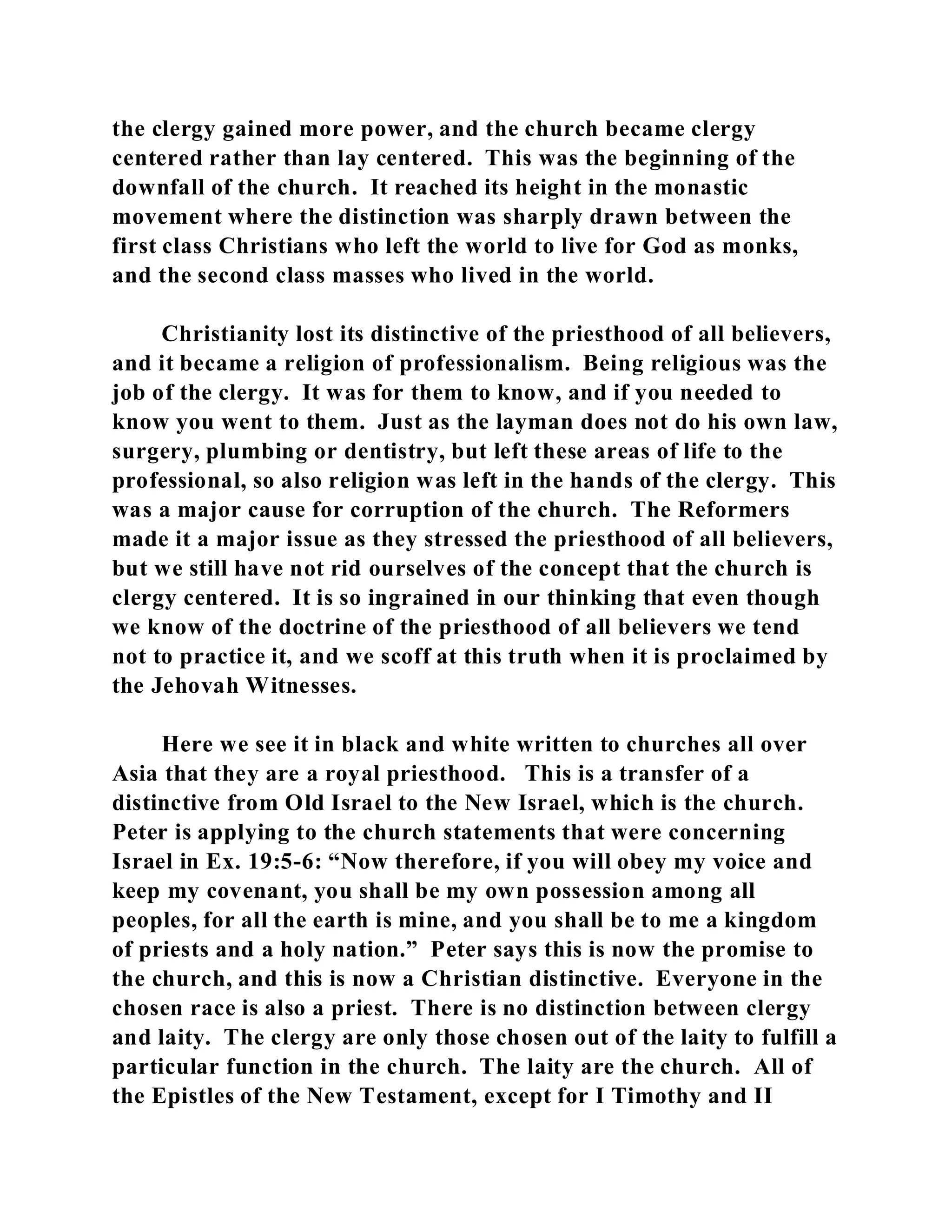 the clergy gained more power, and the church became clergy 
centered rather than lay centered. This was the beginning of the 
downfall of the church. It reached its height in the monastic 
movement where the distinction was sharply drawn between the 
first class Christians who left the world to live for God as monks, 
and the second class masses who lived in the world. 
Christianity lost its distinctive of the priesthood of all believers, 
and it became a religion of professionalism. Being religious was the 
job of the clergy. It was for them to know, and if you needed to 
know you went to them. Just as the layman does not do his own law, 
surgery, plumbing or dentistry, but left these areas of life to the 
professional, so also religion was left in the hands of the clergy. This 
was a major cause for corruption of the church. The Reformers 
made it a major issue as they stressed the priesthood of all believers, 
but we still have not rid ourselves of the concept that the church is 
clergy centered. It is so ingrained in our thinking that even though 
we know of the doctrine of the priesthood of all believers we tend 
not to practice it, and we scoff at this truth when it is proclaimed by 
the Jehovah Witnesses. 
Here we see it in black and white written to churches all over 
Asia that they are a royal priesthood. This is a transfer of a 
distinctive from Old Israel to the New Israel, which is the church. 
Peter is applying to the church statements that were concerning 
Israel in Ex. 19:5-6: “Now therefore, if you will obey my voice and 
keep my covenant, you shall be my own possession among all 
peoples, for all the earth is mine, and you shall be to me a kingdom 
of priests and a holy nation.” Peter says this is now the promise to 
the church, and this is now a Christian distinctive. Everyone in the 
chosen race is also a priest. There is no distinction between clergy 
and laity. The clergy are only those chosen out of the laity to fulfill a 
particular function in the church. The laity are the church. All of 
the Epistles of the New Testament, except for I Timothy and II 
 