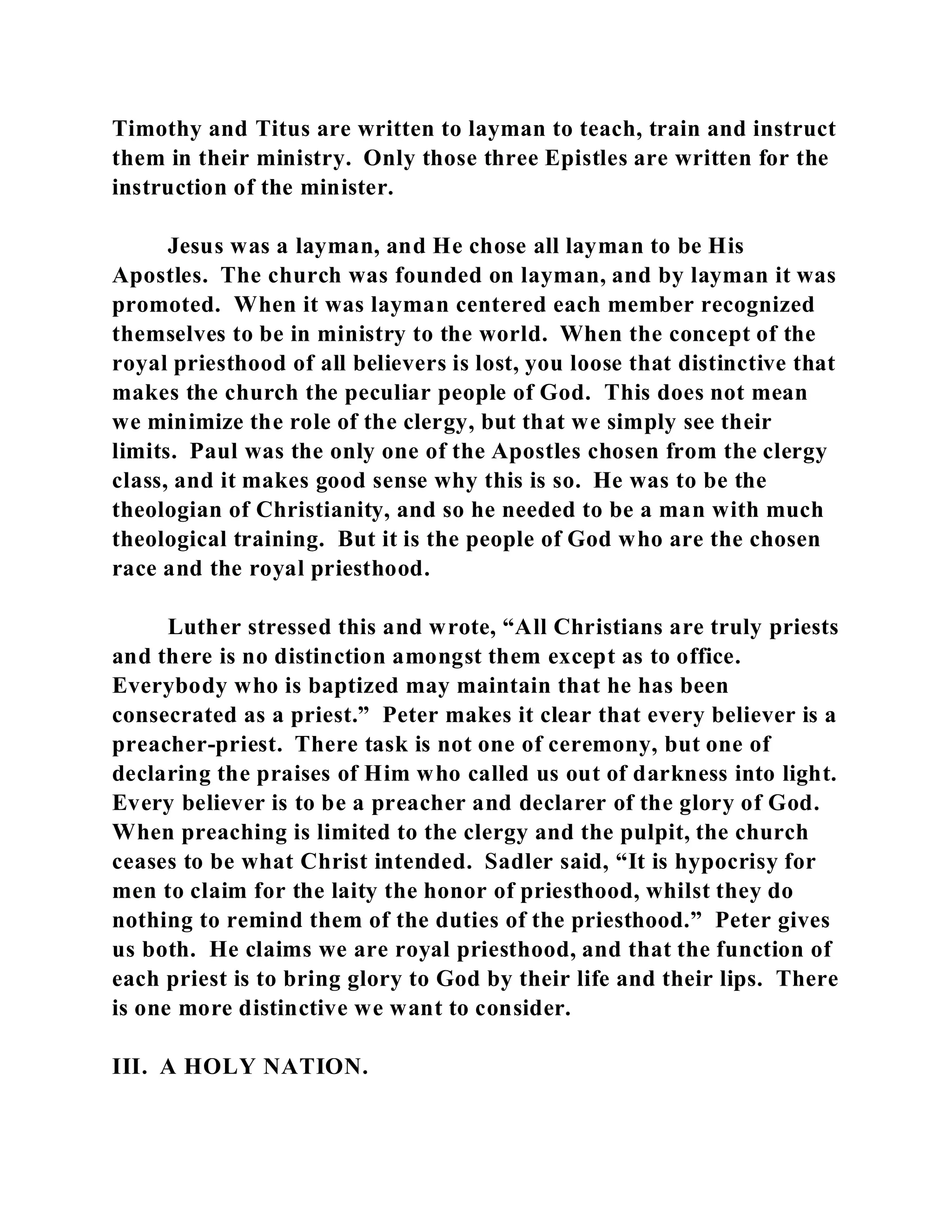 Timothy and Titus are written to layman to teach, train and instruct 
them in their ministry. Only those three Epistles are written for the 
instruction of the minister. 
Jesus was a layman, and He chose all layman to be His 
Apostles. The church was founded on layman, and by layman it was 
promoted. When it was layman centered each member recognized 
themselves to be in ministry to the world. When the concept of the 
royal priesthood of all believers is lost, you loose that distinctive that 
makes the church the peculiar people of God. This does not mean 
we minimize the role of the clergy, but that we simply see their 
limits. Paul was the only one of the Apostles chosen from the clergy 
class, and it makes good sense why this is so. He was to be the 
theologian of Christianity, and so he needed to be a man with much 
theological training. But it is the people of God who are the chosen 
race and the royal priesthood. 
Luther stressed this and wrote, “All Christians are truly priests 
and there is no distinction amongst them except as to office. 
Everybody who is baptized may maintain that he has been 
consecrated as a priest.” Peter makes it clear that every believer is a 
preacher-priest. There task is not one of ceremony, but one of 
declaring the praises of Him who called us out of darkness into light. 
Every believer is to be a preacher and declarer of the glory of God. 
When preaching is limited to the clergy and the pulpit, the church 
ceases to be what Christ intended. Sadler said, “It is hypocrisy for 
men to claim for the laity the honor of priesthood, whilst they do 
nothing to remind them of the duties of the priesthood.” Peter gives 
us both. He claims we are royal priesthood, and that the function of 
each priest is to bring glory to God by their life and their lips. There 
is one more distinctive we want to consider. 
III. A HOLY NATION. 
 