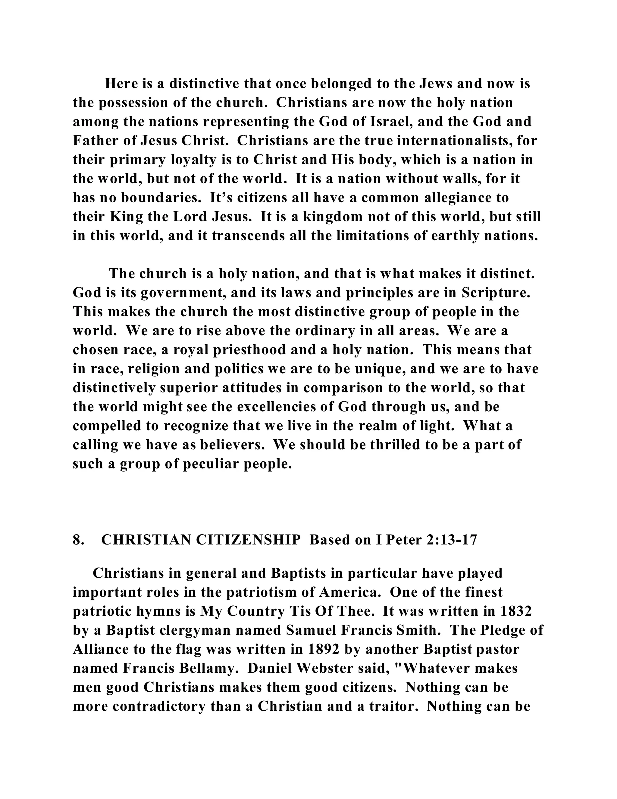 Here is a distinctive that once belonged to the Jews and now is 
the possession of the church. Christians are now the holy nation 
among the nations representing the God of Israel, and the God and 
Father of Jesus Christ. Christians are the true internationalists, for 
their primary loyalty is to Christ and His body, which is a nation in 
the world, but not of the world. It is a nation without walls, for it 
has no boundaries. It’s citizens all have a common allegiance to 
their King the Lord Jesus. It is a kingdom not of this world, but still 
in this world, and it transcends all the limitations of earthly nations. 
The church is a holy nation, and that is what makes it distinct. 
God is its government, and its laws and principles are in Scripture. 
This makes the church the most distinctive group of people in the 
world. We are to rise above the ordinary in all areas. We are a 
chosen race, a royal priesthood and a holy nation. This means that 
in race, religion and politics we are to be unique, and we are to have 
distinctively superior attitudes in comparison to the world, so that 
the world might see the excellencies of God through us, and be 
compelled to recognize that we live in the realm of light. What a 
calling we have as believers. We should be thrilled to be a part of 
such a group of peculiar people. 
8. CHRISTIAN CITIZENSHIP Based on I Peter 2:13-17 
Christians in general and Baptists in particular have played 
important roles in the patriotism of America. One of the finest 
patriotic hymns is My Country Tis Of Thee. It was written in 1832 
by a Baptist clergyman named Samuel Francis Smith. The Pledge of 
Alliance to the flag was written in 1892 by another Baptist pastor 
named Francis Bellamy. Daniel Webster said, "Whatever makes 
men good Christians makes them good citizens. Nothing can be 
more contradictory than a Christian and a traitor. Nothing can be 
 