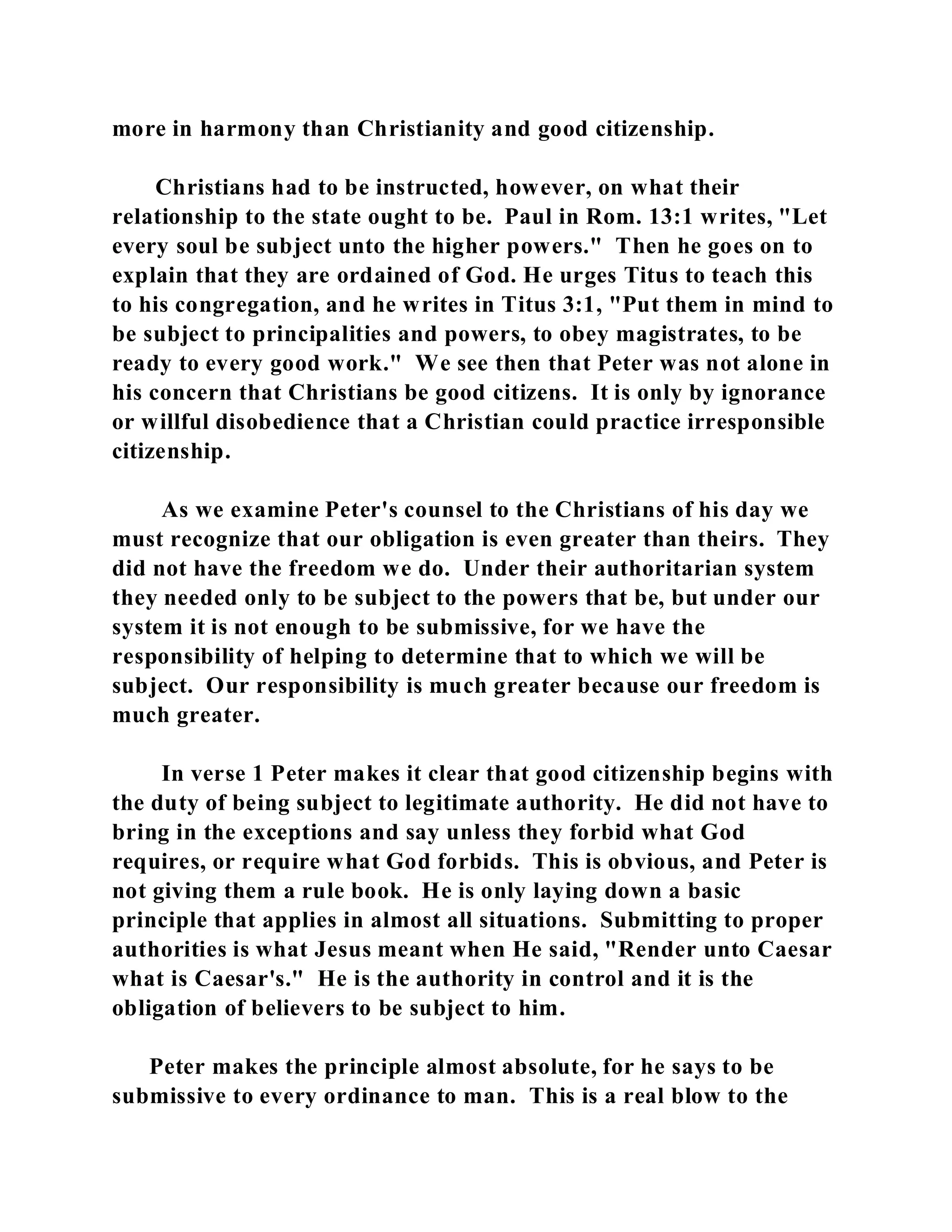 more in harmony than Christianity and good citizenship. 
Christians had to be instructed, however, on what their 
relationship to the state ought to be. Paul in Rom. 13:1 writes, "Let 
every soul be subject unto the higher powers." Then he goes on to 
explain that they are ordained of God. He urges Titus to teach this 
to his congregation, and he writes in Titus 3:1, "Put them in mind to 
be subject to principalities and powers, to obey magistrates, to be 
ready to every good work." We see then that Peter was not alone in 
his concern that Christians be good citizens. It is only by ignorance 
or willful disobedience that a Christian could practice irresponsible 
citizenship. 
As we examine Peter's counsel to the Christians of his day we 
must recognize that our obligation is even greater than theirs. They 
did not have the freedom we do. Under their authoritarian system 
they needed only to be subject to the powers that be, but under our 
system it is not enough to be submissive, for we have the 
responsibility of helping to determine that to which we will be 
subject. Our responsibility is much greater because our freedom is 
much greater. 
In verse 1 Peter makes it clear that good citizenship begins with 
the duty of being subject to legitimate authority. He did not have to 
bring in the exceptions and say unless they forbid what God 
requires, or require what God forbids. This is obvious, and Peter is 
not giving them a rule book. He is only laying down a basic 
principle that applies in almost all situations. Submitting to proper 
authorities is what Jesus meant when He said, "Render unto Caesar 
what is Caesar's." He is the authority in control and it is the 
obligation of believers to be subject to him. 
Peter makes the principle almost absolute, for he says to be 
submissive to every ordinance to man. This is a real blow to the 
 