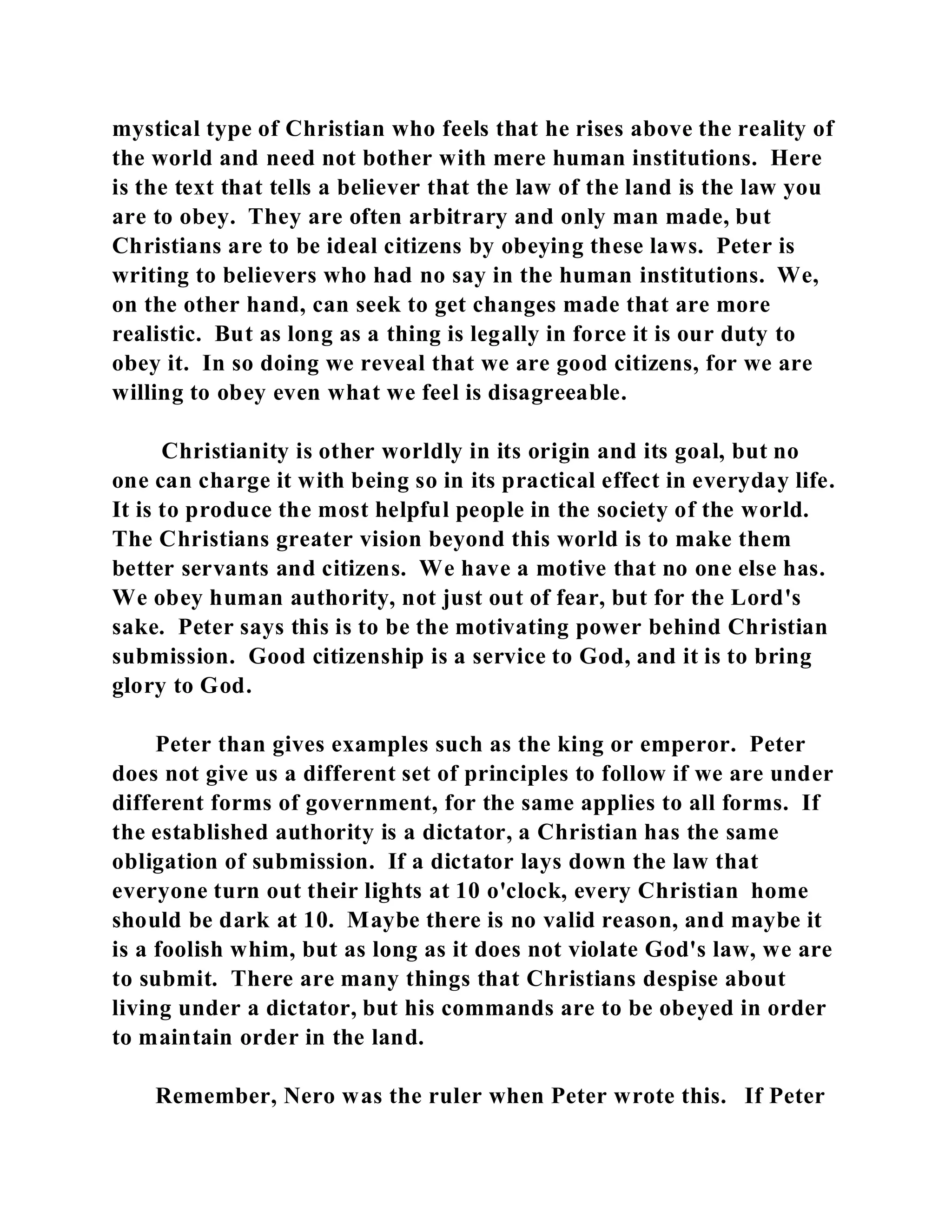 mystical type of Christian who feels that he rises above the reality of 
the world and need not bother with mere human institutions. Here 
is the text that tells a believer that the law of the land is the law you 
are to obey. They are often arbitrary and only man made, but 
Christians are to be ideal citizens by obeying these laws. Peter is 
writing to believers who had no say in the human institutions. We, 
on the other hand, can seek to get changes made that are more 
realistic. But as long as a thing is legally in force it is our duty to 
obey it. In so doing we reveal that we are good citizens, for we are 
willing to obey even what we feel is disagreeable. 
Christianity is other worldly in its origin and its goal, but no 
one can charge it with being so in its practical effect in everyday life. 
It is to produce the most helpful people in the society of the world. 
The Christians greater vision beyond this world is to make them 
better servants and citizens. We have a motive that no one else has. 
We obey human authority, not just out of fear, but for the Lord's 
sake. Peter says this is to be the motivating power behind Christian 
submission. Good citizenship is a service to God, and it is to bring 
glory to God. 
Peter than gives examples such as the king or emperor. Peter 
does not give us a different set of principles to follow if we are under 
different forms of government, for the same applies to all forms. If 
the established authority is a dictator, a Christian has the same 
obligation of submission. If a dictator lays down the law that 
everyone turn out their lights at 10 o'clock, every Christian home 
should be dark at 10. Maybe there is no valid reason, and maybe it 
is a foolish whim, but as long as it does not violate God's law, we are 
to submit. There are many things that Christians despise about 
living under a dictator, but his commands are to be obeyed in order 
to maintain order in the land. 
Remember, Nero was the ruler when Peter wrote this. If Peter 
 