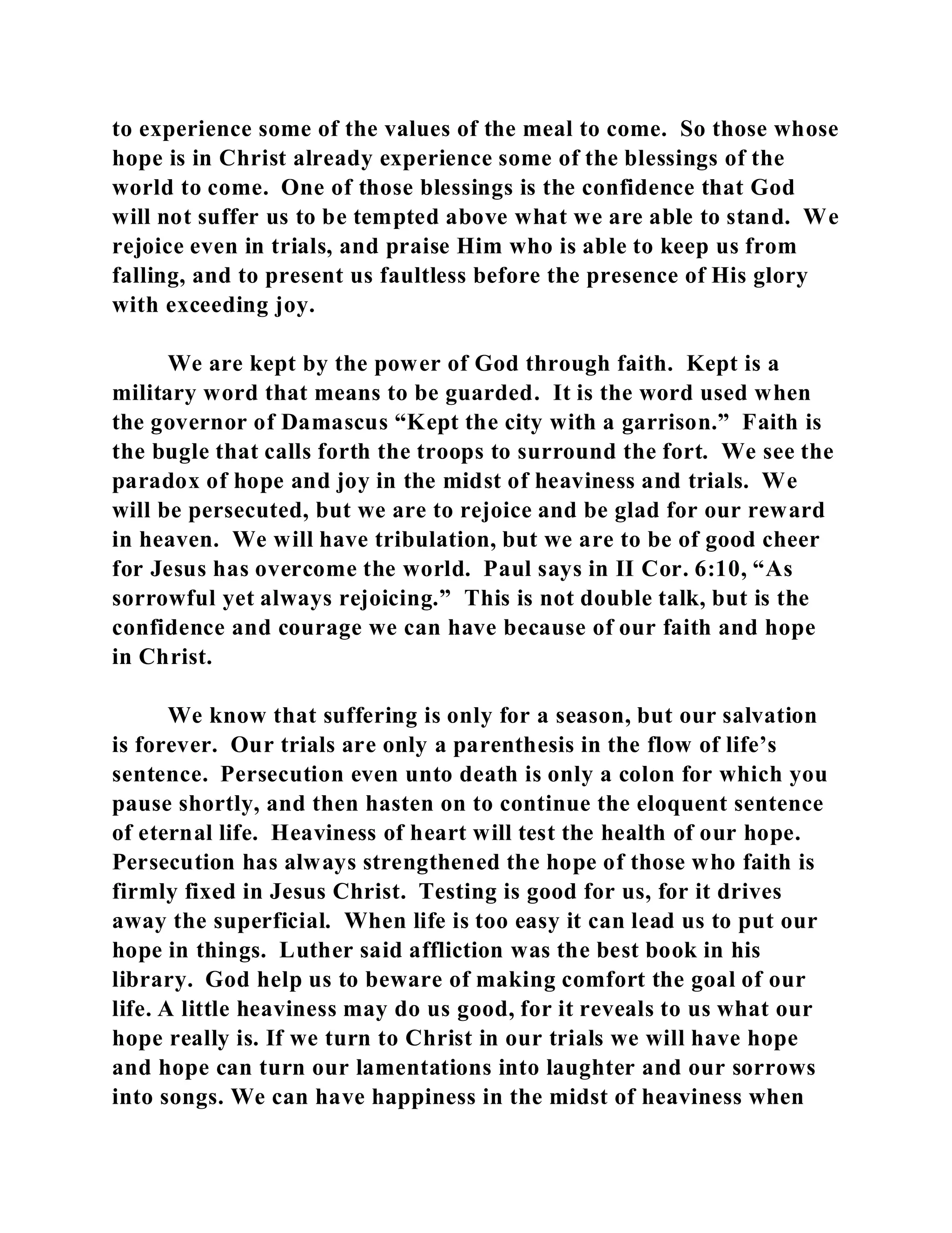 to experience some of the values of the meal to come. So those whose 
hope is in Christ already experience some of the blessings of the 
world to come. One of those blessings is the confidence that God 
will not suffer us to be tempted above what we are able to stand. We 
rejoice even in trials, and praise Him who is able to keep us from 
falling, and to present us faultless before the presence of His glory 
with exceeding joy. 
We are kept by the power of God through faith. Kept is a 
military word that means to be guarded. It is the word used when 
the governor of Damascus “Kept the city with a garrison.” Faith is 
the bugle that calls forth the troops to surround the fort. We see the 
paradox of hope and joy in the midst of heaviness and trials. We 
will be persecuted, but we are to rejoice and be glad for our reward 
in heaven. We will have tribulation, but we are to be of good cheer 
for Jesus has overcome the world. Paul says in II Cor. 6:10, “As 
sorrowful yet always rejoicing.” This is not double talk, but is the 
confidence and courage we can have because of our faith and hope 
in Christ. 
We know that suffering is only for a season, but our salvation 
is forever. Our trials are only a parenthesis in the flow of life’s 
sentence. Persecution even unto death is only a colon for which you 
pause shortly, and then hasten on to continue the eloquent sentence 
of eternal life. Heaviness of heart will test the health of our hope. 
Persecution has always strengthened the hope of those who faith is 
firmly fixed in Jesus Christ. Testing is good for us, for it drives 
away the superficial. When life is too easy it can lead us to put our 
hope in things. Luther said affliction was the best book in his 
library. God help us to beware of making comfort the goal of our 
life. A little heaviness may do us good, for it reveals to us what our 
hope really is. If we turn to Christ in our trials we will have hope 
and hope can turn our lamentations into laughter and our sorrows 
into songs. We can have happiness in the midst of heaviness when 
 
