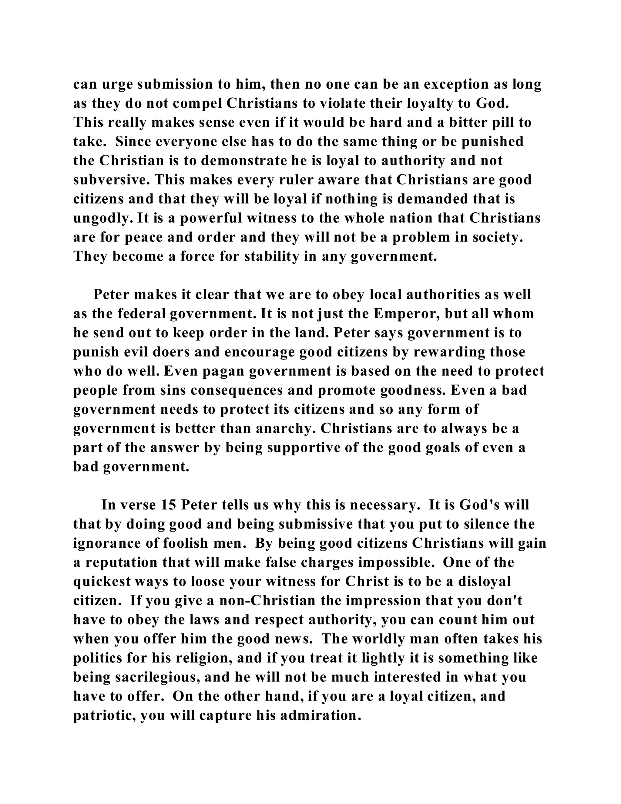 can urge submission to him, then no one can be an exception as long 
as they do not compel Christians to violate their loyalty to God. 
This really makes sense even if it would be hard and a bitter pill to 
take. Since everyone else has to do the same thing or be punished 
the Christian is to demonstrate he is loyal to authority and not 
subversive. This makes every ruler aware that Christians are good 
citizens and that they will be loyal if nothing is demanded that is 
ungodly. It is a powerful witness to the whole nation that Christians 
are for peace and order and they will not be a problem in society. 
They become a force for stability in any government. 
Peter makes it clear that we are to obey local authorities as well 
as the federal government. It is not just the Emperor, but all whom 
he send out to keep order in the land. Peter says government is to 
punish evil doers and encourage good citizens by rewarding those 
who do well. Even pagan government is based on the need to protect 
people from sins consequences and promote goodness. Even a bad 
government needs to protect its citizens and so any form of 
government is better than anarchy. Christians are to always be a 
part of the answer by being supportive of the good goals of even a 
bad government. 
In verse 15 Peter tells us why this is necessary. It is God's will 
that by doing good and being submissive that you put to silence the 
ignorance of foolish men. By being good citizens Christians will gain 
a reputation that will make false charges impossible. One of the 
quickest ways to loose your witness for Christ is to be a disloyal 
citizen. If you give a non-Christian the impression that you don't 
have to obey the laws and respect authority, you can count him out 
when you offer him the good news. The worldly man often takes his 
politics for his religion, and if you treat it lightly it is something like 
being sacrilegious, and he will not be much interested in what you 
have to offer. On the other hand, if you are a loyal citizen, and 
patriotic, you will capture his admiration. 
 
