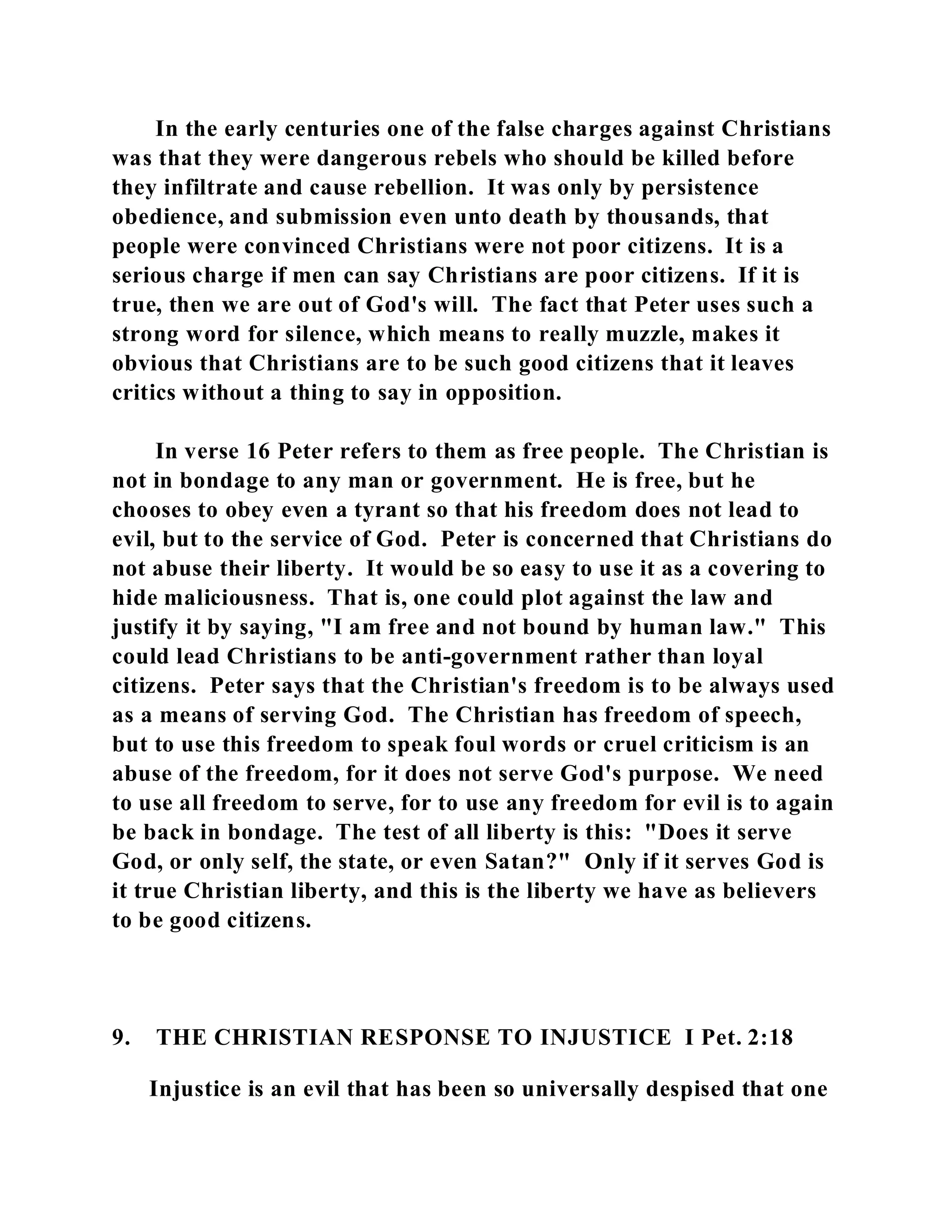 In the early centuries one of the false charges against Christians 
was that they were dangerous rebels who should be killed before 
they infiltrate and cause rebellion. It was only by persistence 
obedience, and submission even unto death by thousands, that 
people were convinced Christians were not poor citizens. It is a 
serious charge if men can say Christians are poor citizens. If it is 
true, then we are out of God's will. The fact that Peter uses such a 
strong word for silence, which means to really muzzle, makes it 
obvious that Christians are to be such good citizens that it leaves 
critics without a thing to say in opposition. 
In verse 16 Peter refers to them as free people. The Christian is 
not in bondage to any man or government. He is free, but he 
chooses to obey even a tyrant so that his freedom does not lead to 
evil, but to the service of God. Peter is concerned that Christians do 
not abuse their liberty. It would be so easy to use it as a covering to 
hide maliciousness. That is, one could plot against the law and 
justify it by saying, "I am free and not bound by human law." This 
could lead Christians to be anti-government rather than loyal 
citizens. Peter says that the Christian's freedom is to be always used 
as a means of serving God. The Christian has freedom of speech, 
but to use this freedom to speak foul words or cruel criticism is an 
abuse of the freedom, for it does not serve God's purpose. We need 
to use all freedom to serve, for to use any freedom for evil is to again 
be back in bondage. The test of all liberty is this: "Does it serve 
God, or only self, the state, or even Satan?" Only if it serves God is 
it true Christian liberty, and this is the liberty we have as believers 
to be good citizens. 
9. THE CHRISTIAN RESPONSE TO INJUSTICE I Pet. 2:18 
Injustice is an evil that has been so universally despised that one 
 