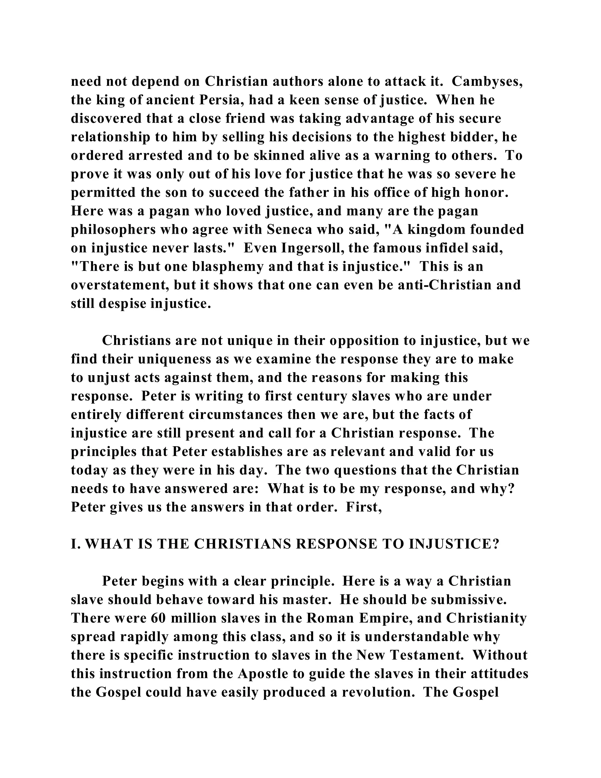 need not depend on Christian authors alone to attack it. Cambyses, 
the king of ancient Persia, had a keen sense of justice. When he 
discovered that a close friend was taking advantage of his secure 
relationship to him by selling his decisions to the highest bidder, he 
ordered arrested and to be skinned alive as a warning to others. To 
prove it was only out of his love for justice that he was so severe he 
permitted the son to succeed the father in his office of high honor. 
Here was a pagan who loved justice, and many are the pagan 
philosophers who agree with Seneca who said, "A kingdom founded 
on injustice never lasts." Even Ingersoll, the famous infidel said, 
"There is but one blasphemy and that is injustice." This is an 
overstatement, but it shows that one can even be anti-Christian and 
still despise injustice. 
Christians are not unique in their opposition to injustice, but we 
find their uniqueness as we examine the response they are to make 
to unjust acts against them, and the reasons for making this 
response. Peter is writing to first century slaves who are under 
entirely different circumstances then we are, but the facts of 
injustice are still present and call for a Christian response. The 
principles that Peter establishes are as relevant and valid for us 
today as they were in his day. The two questions that the Christian 
needs to have answered are: What is to be my response, and why? 
Peter gives us the answers in that order. First, 
I. WHAT IS THE CHRISTIANS RESPONSE TO INJUSTICE? 
Peter begins with a clear principle. Here is a way a Christian 
slave should behave toward his master. He should be submissive. 
There were 60 million slaves in the Roman Empire, and Christianity 
spread rapidly among this class, and so it is understandable why 
there is specific instruction to slaves in the New Testament. Without 
this instruction from the Apostle to guide the slaves in their attitudes 
the Gospel could have easily produced a revolution. The Gospel 
 