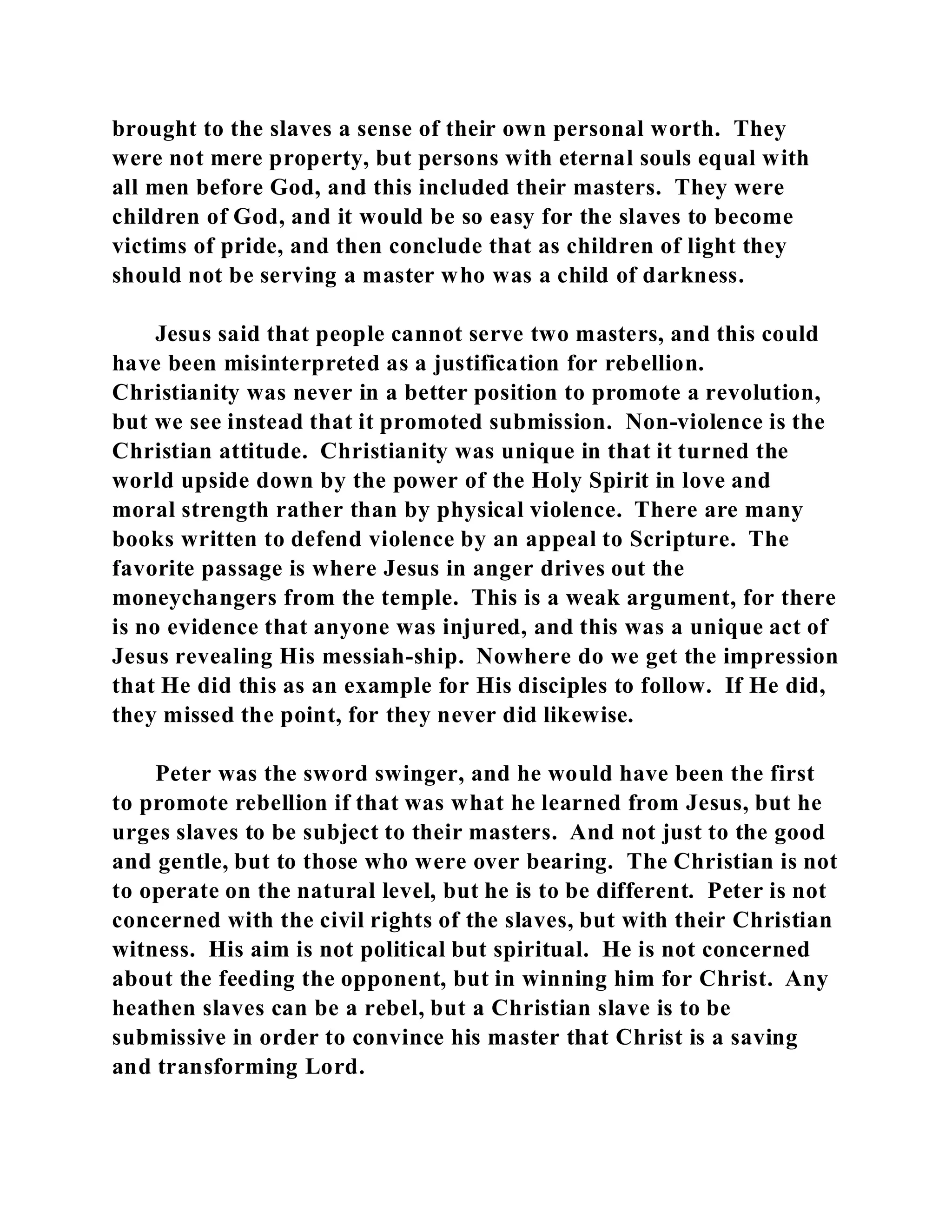 brought to the slaves a sense of their own personal worth. They 
were not mere property, but persons with eternal souls equal with 
all men before God, and this included their masters. They were 
children of God, and it would be so easy for the slaves to become 
victims of pride, and then conclude that as children of light they 
should not be serving a master who was a child of darkness. 
Jesus said that people cannot serve two masters, and this could 
have been misinterpreted as a justification for rebellion. 
Christianity was never in a better position to promote a revolution, 
but we see instead that it promoted submission. Non-violence is the 
Christian attitude. Christianity was unique in that it turned the 
world upside down by the power of the Holy Spirit in love and 
moral strength rather than by physical violence. There are many 
books written to defend violence by an appeal to Scripture. The 
favorite passage is where Jesus in anger drives out the 
moneychangers from the temple. This is a weak argument, for there 
is no evidence that anyone was injured, and this was a unique act of 
Jesus revealing His messiah-ship. Nowhere do we get the impression 
that He did this as an example for His disciples to follow. If He did, 
they missed the point, for they never did likewise. 
Peter was the sword swinger, and he would have been the first 
to promote rebellion if that was what he learned from Jesus, but he 
urges slaves to be subject to their masters. And not just to the good 
and gentle, but to those who were over bearing. The Christian is not 
to operate on the natural level, but he is to be different. Peter is not 
concerned with the civil rights of the slaves, but with their Christian 
witness. His aim is not political but spiritual. He is not concerned 
about the feeding the opponent, but in winning him for Christ. Any 
heathen slaves can be a rebel, but a Christian slave is to be 
submissive in order to convince his master that Christ is a saving 
and transforming Lord. 
 