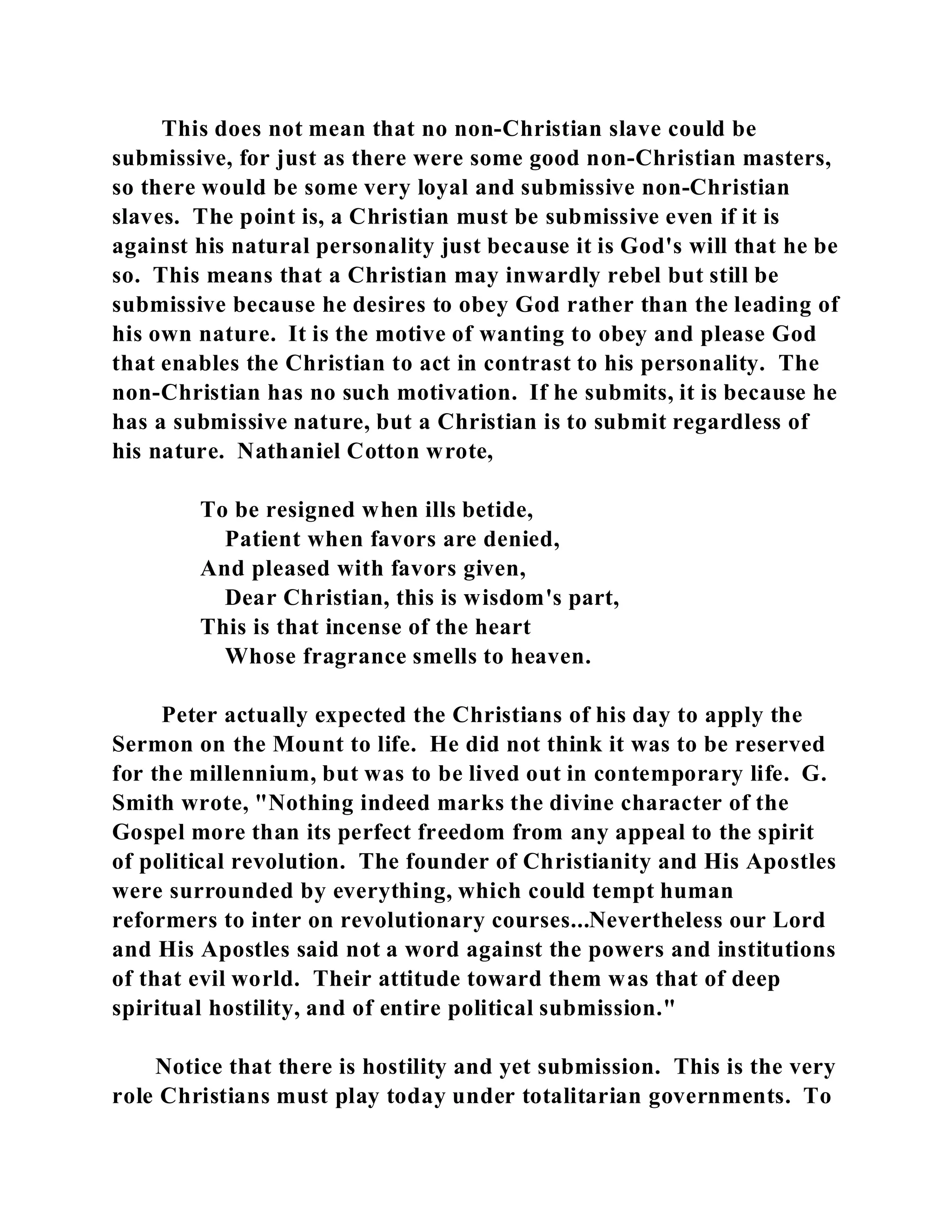 This does not mean that no non-Christian slave could be 
submissive, for just as there were some good non-Christian masters, 
so there would be some very loyal and submissive non-Christian 
slaves. The point is, a Christian must be submissive even if it is 
against his natural personality just because it is God's will that he be 
so. This means that a Christian may inwardly rebel but still be 
submissive because he desires to obey God rather than the leading of 
his own nature. It is the motive of wanting to obey and please God 
that enables the Christian to act in contrast to his personality. The 
non-Christian has no such motivation. If he submits, it is because he 
has a submissive nature, but a Christian is to submit regardless of 
his nature. Nathaniel Cotton wrote, 
To be resigned when ills betide, 
Patient when favors are denied, 
And pleased with favors given, 
Dear Christian, this is wisdom's part, 
This is that incense of the heart 
Whose fragrance smells to heaven. 
Peter actually expected the Christians of his day to apply the 
Sermon on the Mount to life. He did not think it was to be reserved 
for the millennium, but was to be lived out in contemporary life. G. 
Smith wrote, "Nothing indeed marks the divine character of the 
Gospel more than its perfect freedom from any appeal to the spirit 
of political revolution. The founder of Christianity and His Apostles 
were surrounded by everything, which could tempt human 
reformers to inter on revolutionary courses...Nevertheless our Lord 
and His Apostles said not a word against the powers and institutions 
of that evil world. Their attitude toward them was that of deep 
spiritual hostility, and of entire political submission." 
Notice that there is hostility and yet submission. This is the very 
role Christians must play today under totalitarian governments. To 
 