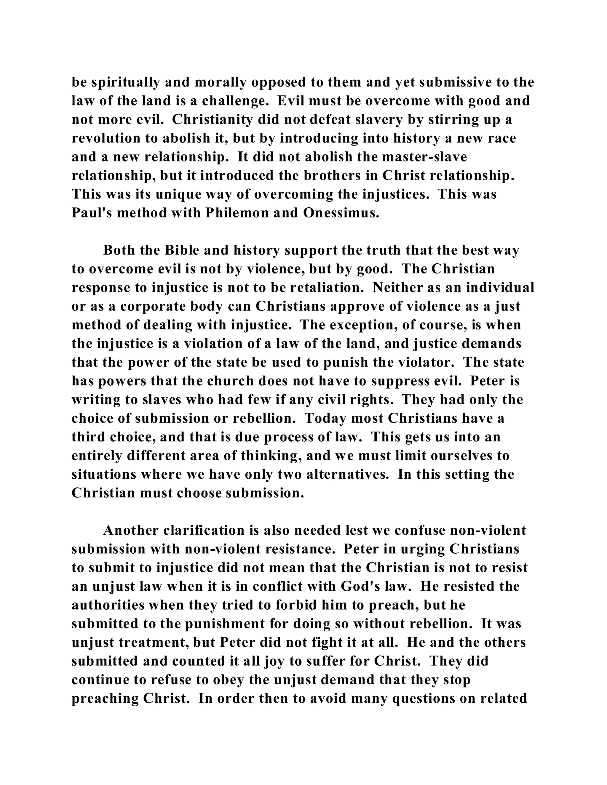 be spiritually and morally opposed to them and yet submissive to the 
law of the land is a challenge. Evil must be overcome with good and 
not more evil. Christianity did not defeat slavery by stirring up a 
revolution to abolish it, but by introducing into history a new race 
and a new relationship. It did not abolish the master-slave 
relationship, but it introduced the brothers in Christ relationship. 
This was its unique way of overcoming the injustices. This was 
Paul's method with Philemon and Onessimus. 
Both the Bible and history support the truth that the best way 
to overcome evil is not by violence, but by good. The Christian 
response to injustice is not to be retaliation. Neither as an individual 
or as a corporate body can Christians approve of violence as a just 
method of dealing with injustice. The exception, of course, is when 
the injustice is a violation of a law of the land, and justice demands 
that the power of the state be used to punish the violator. The state 
has powers that the church does not have to suppress evil. Peter is 
writing to slaves who had few if any civil rights. They had only the 
choice of submission or rebellion. Today most Christians have a 
third choice, and that is due process of law. This gets us into an 
entirely different area of thinking, and we must limit ourselves to 
situations where we have only two alternatives. In this setting the 
Christian must choose submission. 
Another clarification is also needed lest we confuse non-violent 
submission with non-violent resistance. Peter in urging Christians 
to submit to injustice did not mean that the Christian is not to resist 
an unjust law when it is in conflict with God's law. He resisted the 
authorities when they tried to forbid him to preach, but he 
submitted to the punishment for doing so without rebellion. It was 
unjust treatment, but Peter did not fight it at all. He and the others 
submitted and counted it all joy to suffer for Christ. They did 
continue to refuse to obey the unjust demand that they stop 
preaching Christ. In order then to avoid many questions on related 
 
