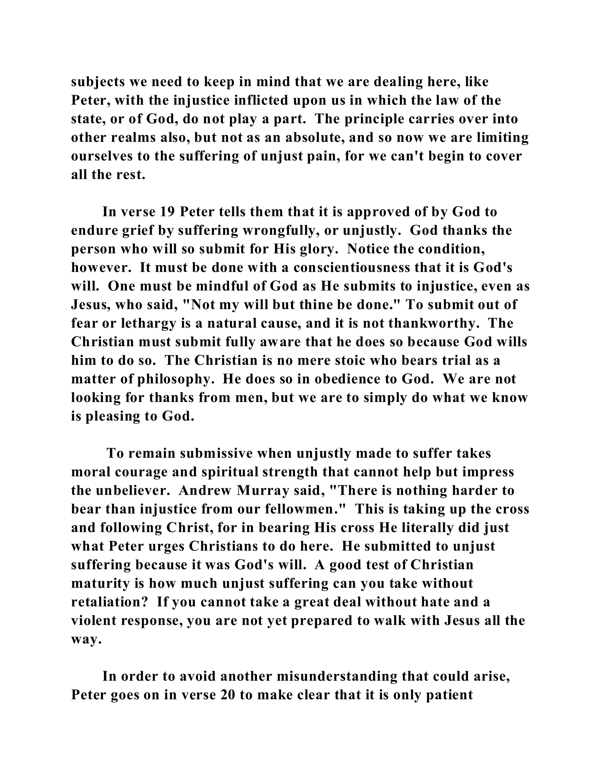 subjects we need to keep in mind that we are dealing here, like 
Peter, with the injustice inflicted upon us in which the law of the 
state, or of God, do not play a part. The principle carries over into 
other realms also, but not as an absolute, and so now we are limiting 
ourselves to the suffering of unjust pain, for we can't begin to cover 
all the rest. 
In verse 19 Peter tells them that it is approved of by God to 
endure grief by suffering wrongfully, or unjustly. God thanks the 
person who will so submit for His glory. Notice the condition, 
however. It must be done with a conscientiousness that it is God's 
will. One must be mindful of God as He submits to injustice, even as 
Jesus, who said, "Not my will but thine be done." To submit out of 
fear or lethargy is a natural cause, and it is not thankworthy. The 
Christian must submit fully aware that he does so because God wills 
him to do so. The Christian is no mere stoic who bears trial as a 
matter of philosophy. He does so in obedience to God. We are not 
looking for thanks from men, but we are to simply do what we know 
is pleasing to God. 
To remain submissive when unjustly made to suffer takes 
moral courage and spiritual strength that cannot help but impress 
the unbeliever. Andrew Murray said, "There is nothing harder to 
bear than injustice from our fellowmen." This is taking up the cross 
and following Christ, for in bearing His cross He literally did just 
what Peter urges Christians to do here. He submitted to unjust 
suffering because it was God's will. A good test of Christian 
maturity is how much unjust suffering can you take without 
retaliation? If you cannot take a great deal without hate and a 
violent response, you are not yet prepared to walk with Jesus all the 
way. 
In order to avoid another misunderstanding that could arise, 
Peter goes on in verse 20 to make clear that it is only patient 
 