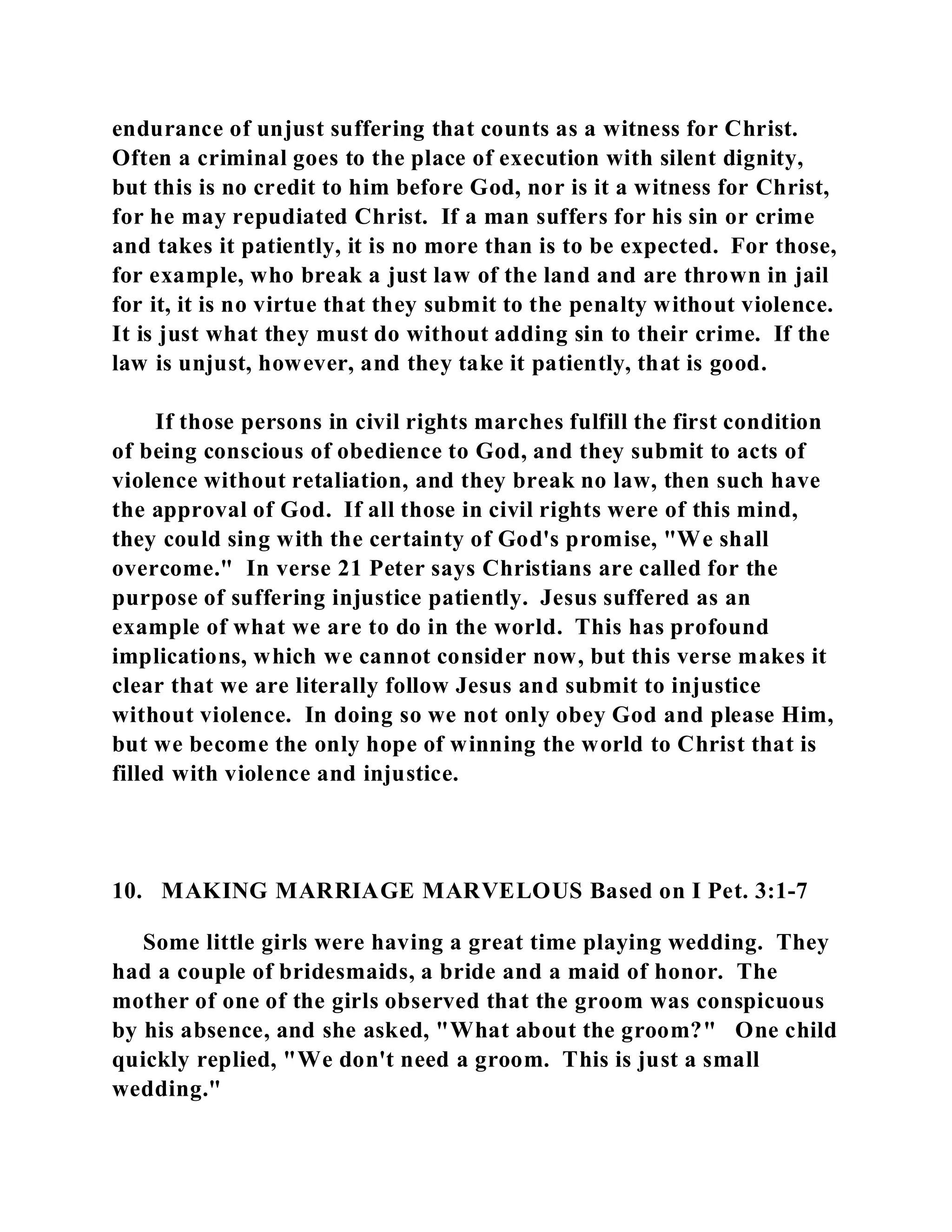 endurance of unjust suffering that counts as a witness for Christ. 
Often a criminal goes to the place of execution with silent dignity, 
but this is no credit to him before God, nor is it a witness for Christ, 
for he may repudiated Christ. If a man suffers for his sin or crime 
and takes it patiently, it is no more than is to be expected. For those, 
for example, who break a just law of the land and are thrown in jail 
for it, it is no virtue that they submit to the penalty without violence. 
It is just what they must do without adding sin to their crime. If the 
law is unjust, however, and they take it patiently, that is good. 
If those persons in civil rights marches fulfill the first condition 
of being conscious of obedience to God, and they submit to acts of 
violence without retaliation, and they break no law, then such have 
the approval of God. If all those in civil rights were of this mind, 
they could sing with the certainty of God's promise, "We shall 
overcome." In verse 21 Peter says Christians are called for the 
purpose of suffering injustice patiently. Jesus suffered as an 
example of what we are to do in the world. This has profound 
implications, which we cannot consider now, but this verse makes it 
clear that we are literally follow Jesus and submit to injustice 
without violence. In doing so we not only obey God and please Him, 
but we become the only hope of winning the world to Christ that is 
filled with violence and injustice. 
10. MAKING MARRIAGE MARVELOUS Based on I Pet. 3:1-7 
Some little girls were having a great time playing wedding. They 
had a couple of bridesmaids, a bride and a maid of honor. The 
mother of one of the girls observed that the groom was conspicuous 
by his absence, and she asked, "What about the groom?" One child 
quickly replied, "We don't need a groom. This is just a small 
wedding." 
 
