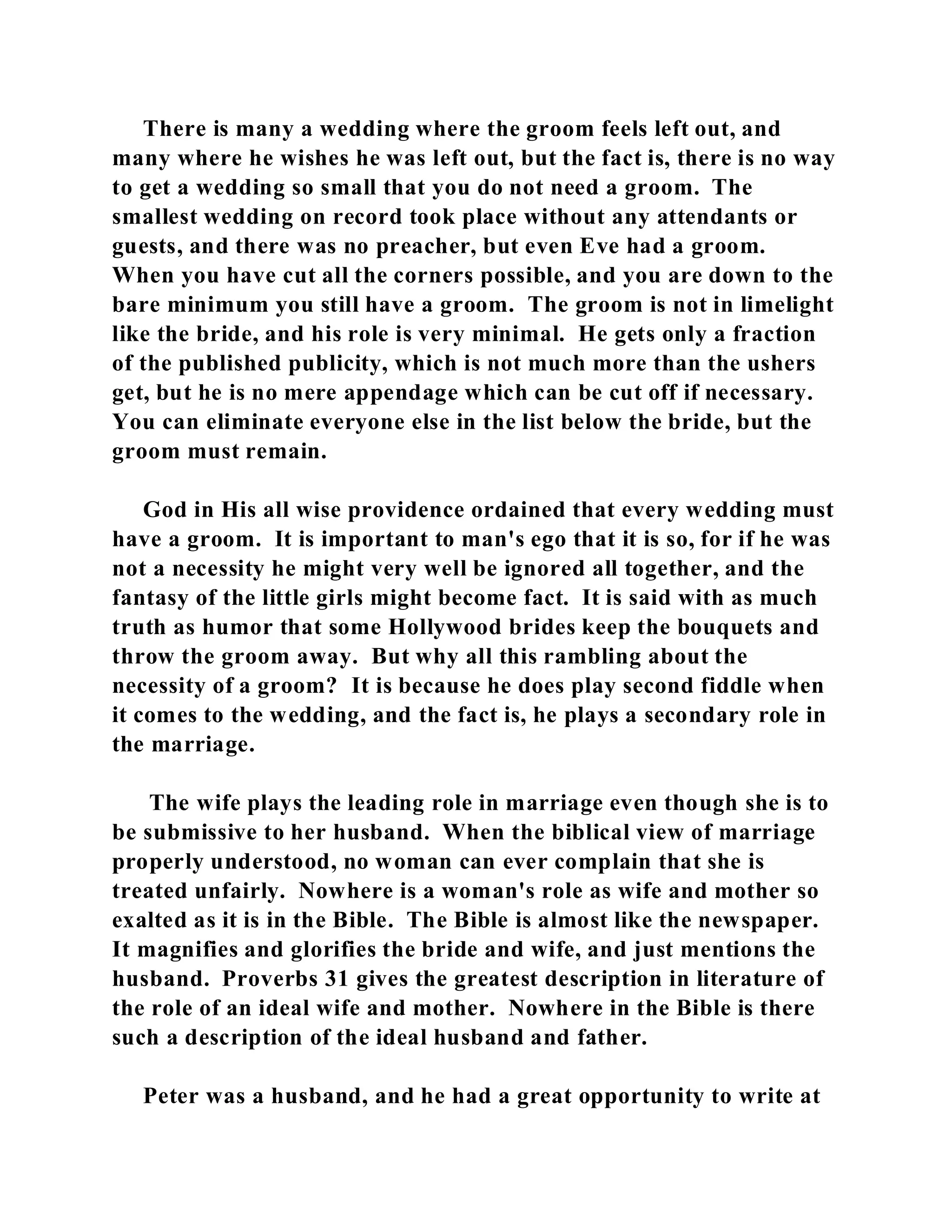 There is many a wedding where the groom feels left out, and 
many where he wishes he was left out, but the fact is, there is no way 
to get a wedding so small that you do not need a groom. The 
smallest wedding on record took place without any attendants or 
guests, and there was no preacher, but even Eve had a groom. 
When you have cut all the corners possible, and you are down to the 
bare minimum you still have a groom. The groom is not in limelight 
like the bride, and his role is very minimal. He gets only a fraction 
of the published publicity, which is not much more than the ushers 
get, but he is no mere appendage which can be cut off if necessary. 
You can eliminate everyone else in the list below the bride, but the 
groom must remain. 
God in His all wise providence ordained that every wedding must 
have a groom. It is important to man's ego that it is so, for if he was 
not a necessity he might very well be ignored all together, and the 
fantasy of the little girls might become fact. It is said with as much 
truth as humor that some Hollywood brides keep the bouquets and 
throw the groom away. But why all this rambling about the 
necessity of a groom? It is because he does play second fiddle when 
it comes to the wedding, and the fact is, he plays a secondary role in 
the marriage. 
The wife plays the leading role in marriage even though she is to 
be submissive to her husband. When the biblical view of marriage 
properly understood, no woman can ever complain that she is 
treated unfairly. Nowhere is a woman's role as wife and mother so 
exalted as it is in the Bible. The Bible is almost like the newspaper. 
It magnifies and glorifies the bride and wife, and just mentions the 
husband. Proverbs 31 gives the greatest description in literature of 
the role of an ideal wife and mother. Nowhere in the Bible is there 
such a description of the ideal husband and father. 
Peter was a husband, and he had a great opportunity to write at 
 