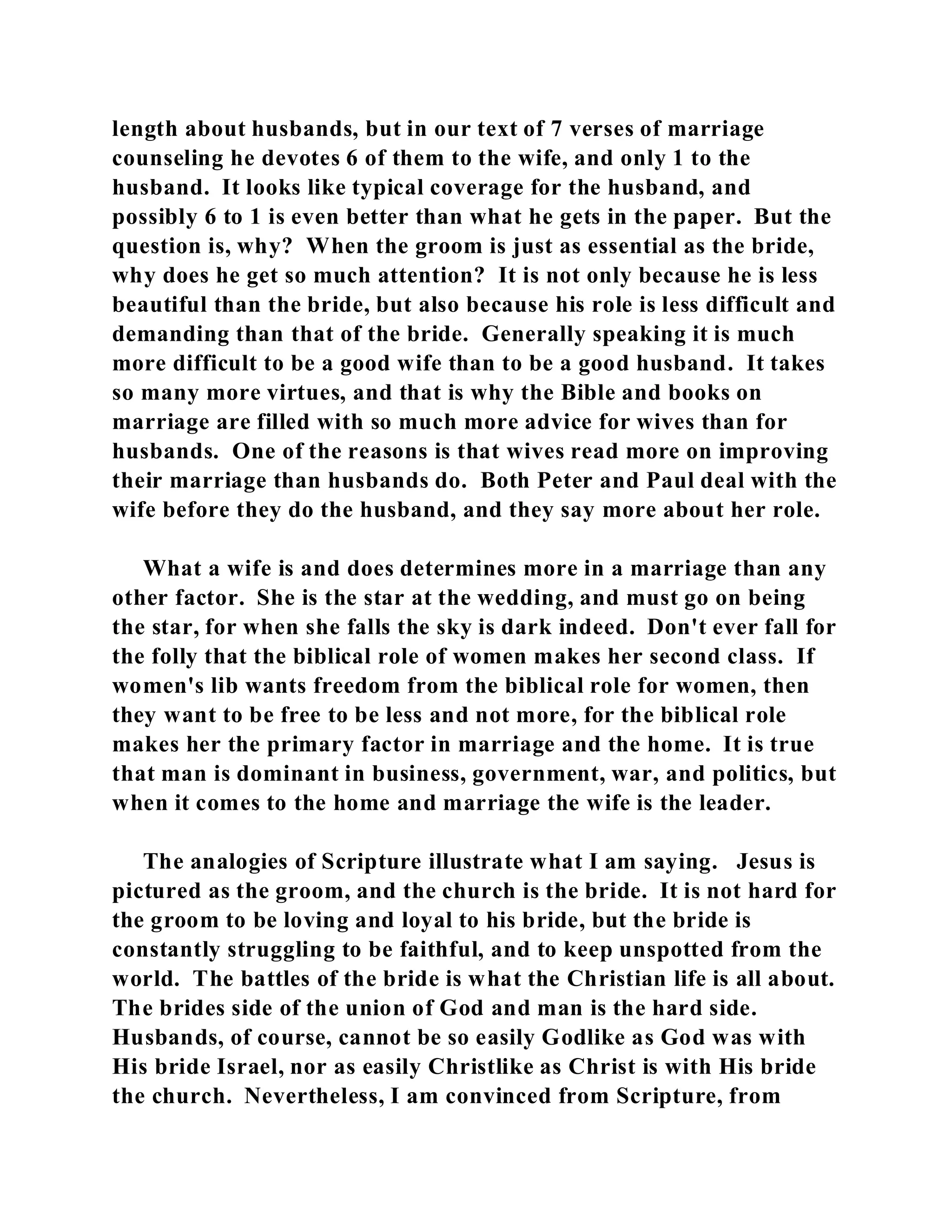 length about husbands, but in our text of 7 verses of marriage 
counseling he devotes 6 of them to the wife, and only 1 to the 
husband. It looks like typical coverage for the husband, and 
possibly 6 to 1 is even better than what he gets in the paper. But the 
question is, why? When the groom is just as essential as the bride, 
why does he get so much attention? It is not only because he is less 
beautiful than the bride, but also because his role is less difficult and 
demanding than that of the bride. Generally speaking it is much 
more difficult to be a good wife than to be a good husband. It takes 
so many more virtues, and that is why the Bible and books on 
marriage are filled with so much more advice for wives than for 
husbands. One of the reasons is that wives read more on improving 
their marriage than husbands do. Both Peter and Paul deal with the 
wife before they do the husband, and they say more about her role. 
What a wife is and does determines more in a marriage than any 
other factor. She is the star at the wedding, and must go on being 
the star, for when she falls the sky is dark indeed. Don't ever fall for 
the folly that the biblical role of women makes her second class. If 
women's lib wants freedom from the biblical role for women, then 
they want to be free to be less and not more, for the biblical role 
makes her the primary factor in marriage and the home. It is true 
that man is dominant in business, government, war, and politics, but 
when it comes to the home and marriage the wife is the leader. 
The analogies of Scripture illustrate what I am saying. Jesus is 
pictured as the groom, and the church is the bride. It is not hard for 
the groom to be loving and loyal to his bride, but the bride is 
constantly struggling to be faithful, and to keep unspotted from the 
world. The battles of the bride is what the Christian life is all about. 
The brides side of the union of God and man is the hard side. 
Husbands, of course, cannot be so easily Godlike as God was with 
His bride Israel, nor as easily Christlike as Christ is with His bride 
the church. Nevertheless, I am convinced from Scripture, from 
 
