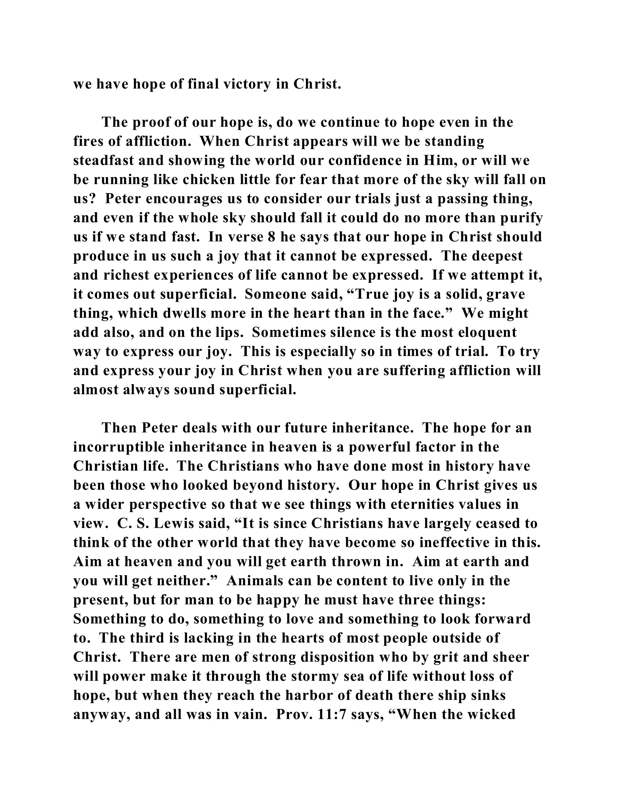 we have hope of final victory in Christ. 
The proof of our hope is, do we continue to hope even in the 
fires of affliction. When Christ appears will we be standing 
steadfast and showing the world our confidence in Him, or will we 
be running like chicken little for fear that more of the sky will fall on 
us? Peter encourages us to consider our trials just a passing thing, 
and even if the whole sky should fall it could do no more than purify 
us if we stand fast. In verse 8 he says that our hope in Christ should 
produce in us such a joy that it cannot be expressed. The deepest 
and richest experiences of life cannot be expressed. If we attempt it, 
it comes out superficial. Someone said, “True joy is a solid, grave 
thing, which dwells more in the heart than in the face.” We might 
add also, and on the lips. Sometimes silence is the most eloquent 
way to express our joy. This is especially so in times of trial. To try 
and express your joy in Christ when you are suffering affliction will 
almost always sound superficial. 
Then Peter deals with our future inheritance. The hope for an 
incorruptible inheritance in heaven is a powerful factor in the 
Christian life. The Christians who have done most in history have 
been those who looked beyond history. Our hope in Christ gives us 
a wider perspective so that we see things with eternities values in 
view. C. S. Lewis said, “It is since Christians have largely ceased to 
think of the other world that they have become so ineffective in this. 
Aim at heaven and you will get earth thrown in. Aim at earth and 
you will get neither.” Animals can be content to live only in the 
present, but for man to be happy he must have three things: 
Something to do, something to love and something to look forward 
to. The third is lacking in the hearts of most people outside of 
Christ. There are men of strong disposition who by grit and sheer 
will power make it through the stormy sea of life without loss of 
hope, but when they reach the harbor of death there ship sinks 
anyway, and all was in vain. Prov. 11:7 says, “When the wicked 
 