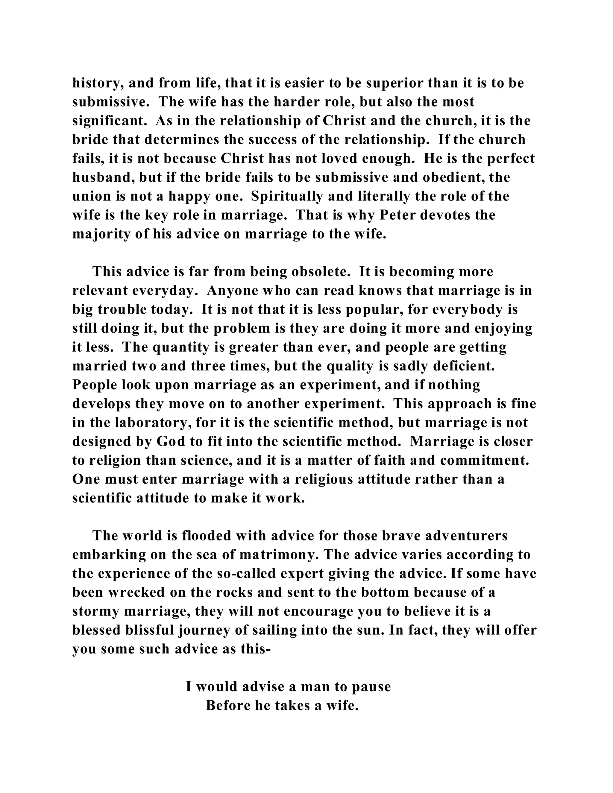history, and from life, that it is easier to be superior than it is to be 
submissive. The wife has the harder role, but also the most 
significant. As in the relationship of Christ and the church, it is the 
bride that determines the success of the relationship. If the church 
fails, it is not because Christ has not loved enough. He is the perfect 
husband, but if the bride fails to be submissive and obedient, the 
union is not a happy one. Spiritually and literally the role of the 
wife is the key role in marriage. That is why Peter devotes the 
majority of his advice on marriage to the wife. 
This advice is far from being obsolete. It is becoming more 
relevant everyday. Anyone who can read knows that marriage is in 
big trouble today. It is not that it is less popular, for everybody is 
still doing it, but the problem is they are doing it more and enjoying 
it less. The quantity is greater than ever, and people are getting 
married two and three times, but the quality is sadly deficient. 
People look upon marriage as an experiment, and if nothing 
develops they move on to another experiment. This approach is fine 
in the laboratory, for it is the scientific method, but marriage is not 
designed by God to fit into the scientific method. Marriage is closer 
to religion than science, and it is a matter of faith and commitment. 
One must enter marriage with a religious attitude rather than a 
scientific attitude to make it work. 
The world is flooded with advice for those brave adventurers 
embarking on the sea of matrimony. The advice varies according to 
the experience of the so-called expert giving the advice. If some have 
been wrecked on the rocks and sent to the bottom because of a 
stormy marriage, they will not encourage you to believe it is a 
blessed blissful journey of sailing into the sun. In fact, they will offer 
you some such advice as this- 
I would advise a man to pause 
Before he takes a wife. 
 