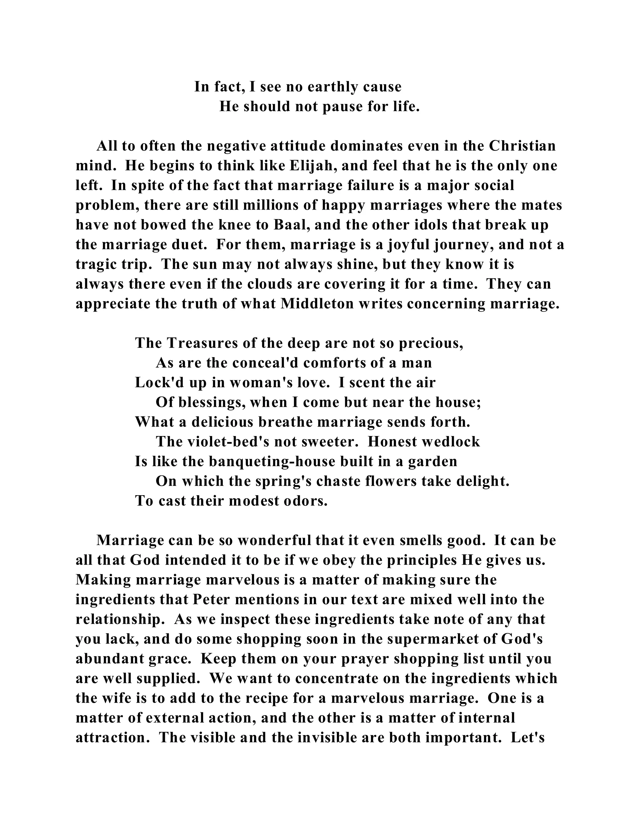 In fact, I see no earthly cause 
He should not pause for life. 
All to often the negative attitude dominates even in the Christian 
mind. He begins to think like Elijah, and feel that he is the only one 
left. In spite of the fact that marriage failure is a major social 
problem, there are still millions of happy marriages where the mates 
have not bowed the knee to Baal, and the other idols that break up 
the marriage duet. For them, marriage is a joyful journey, and not a 
tragic trip. The sun may not always shine, but they know it is 
always there even if the clouds are covering it for a time. They can 
appreciate the truth of what Middleton writes concerning marriage. 
The Treasures of the deep are not so precious, 
As are the conceal'd comforts of a man 
Lock'd up in woman's love. I scent the air 
Of blessings, when I come but near the house; 
What a delicious breathe marriage sends forth. 
The violet-bed's not sweeter. Honest wedlock 
Is like the banqueting-house built in a garden 
On which the spring's chaste flowers take delight. 
To cast their modest odors. 
Marriage can be so wonderful that it even smells good. It can be 
all that God intended it to be if we obey the principles He gives us. 
Making marriage marvelous is a matter of making sure the 
ingredients that Peter mentions in our text are mixed well into the 
relationship. As we inspect these ingredients take note of any that 
you lack, and do some shopping soon in the supermarket of God's 
abundant grace. Keep them on your prayer shopping list until you 
are well supplied. We want to concentrate on the ingredients which 
the wife is to add to the recipe for a marvelous marriage. One is a 
matter of external action, and the other is a matter of internal 
attraction. The visible and the invisible are both important. Let's 
 