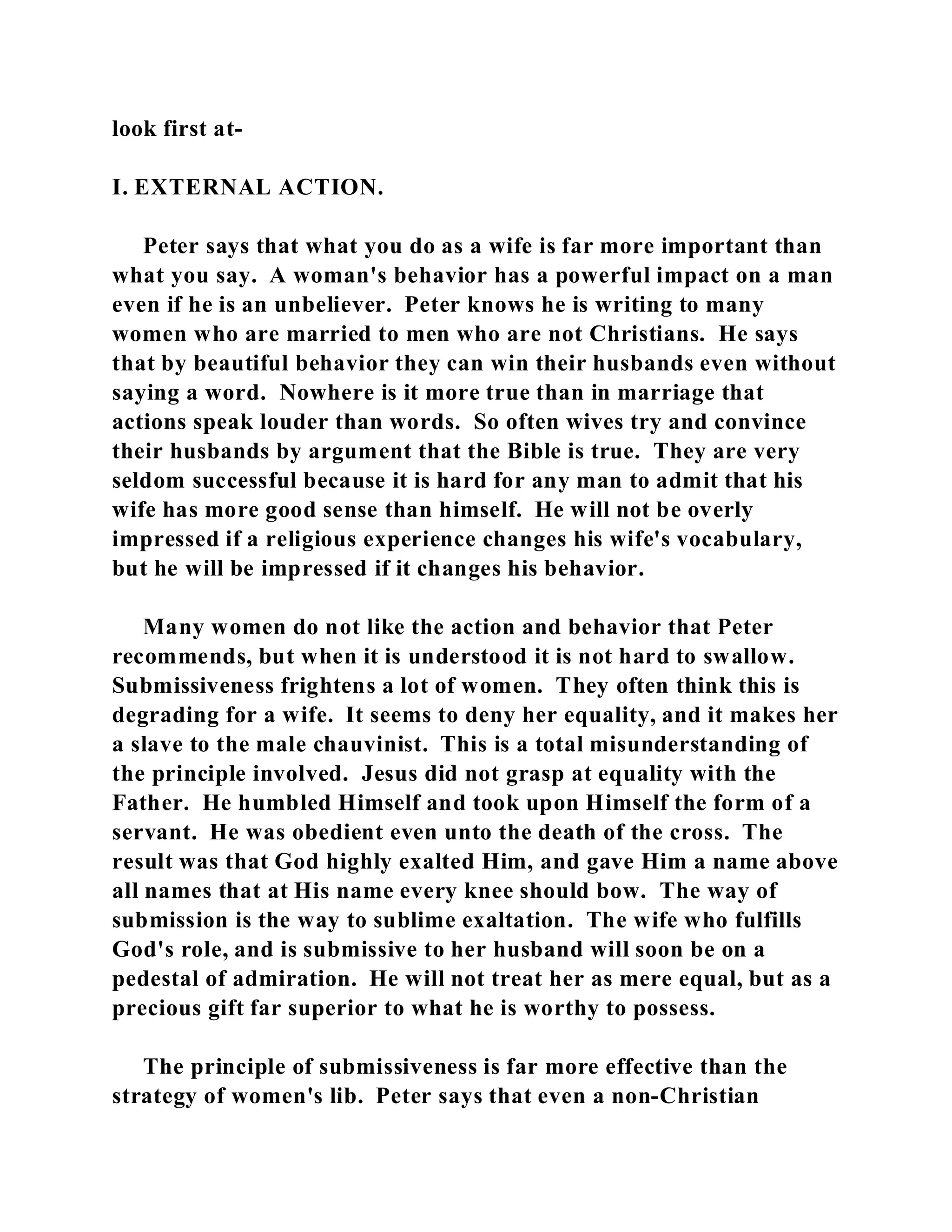 look first at- 
I. EXTERNAL ACTION. 
Peter says that what you do as a wife is far more important than 
what you say. A woman's behavior has a powerful impact on a man 
even if he is an unbeliever. Peter knows he is writing to many 
women who are married to men who are not Christians. He says 
that by beautiful behavior they can win their husbands even without 
saying a word. Nowhere is it more true than in marriage that 
actions speak louder than words. So often wives try and convince 
their husbands by argument that the Bible is true. They are very 
seldom successful because it is hard for any man to admit that his 
wife has more good sense than himself. He will not be overly 
impressed if a religious experience changes his wife's vocabulary, 
but he will be impressed if it changes his behavior. 
Many women do not like the action and behavior that Peter 
recommends, but when it is understood it is not hard to swallow. 
Submissiveness frightens a lot of women. They often think this is 
degrading for a wife. It seems to deny her equality, and it makes her 
a slave to the male chauvinist. This is a total misunderstanding of 
the principle involved. Jesus did not grasp at equality with the 
Father. He humbled Himself and took upon Himself the form of a 
servant. He was obedient even unto the death of the cross. The 
result was that God highly exalted Him, and gave Him a name above 
all names that at His name every knee should bow. The way of 
submission is the way to sublime exaltation. The wife who fulfills 
God's role, and is submissive to her husband will soon be on a 
pedestal of admiration. He will not treat her as mere equal, but as a 
precious gift far superior to what he is worthy to possess. 
The principle of submissiveness is far more effective than the 
strategy of women's lib. Peter says that even a non-Christian 
 