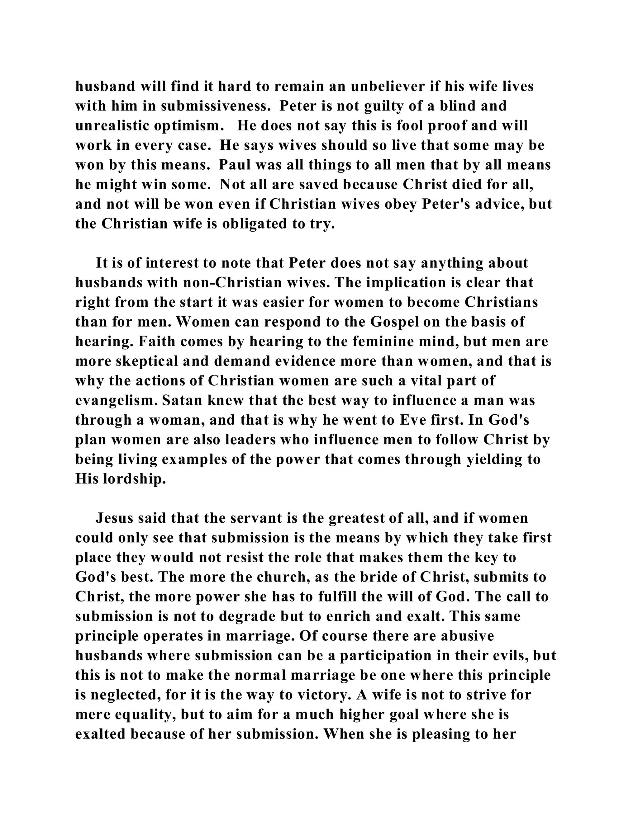 husband will find it hard to remain an unbeliever if his wife lives 
with him in submissiveness. Peter is not guilty of a blind and 
unrealistic optimism. He does not say this is fool proof and will 
work in every case. He says wives should so live that some may be 
won by this means. Paul was all things to all men that by all means 
he might win some. Not all are saved because Christ died for all, 
and not will be won even if Christian wives obey Peter's advice, but 
the Christian wife is obligated to try. 
It is of interest to note that Peter does not say anything about 
husbands with non-Christian wives. The implication is clear that 
right from the start it was easier for women to become Christians 
than for men. Women can respond to the Gospel on the basis of 
hearing. Faith comes by hearing to the feminine mind, but men are 
more skeptical and demand evidence more than women, and that is 
why the actions of Christian women are such a vital part of 
evangelism. Satan knew that the best way to influence a man was 
through a woman, and that is why he went to Eve first. In God's 
plan women are also leaders who influence men to follow Christ by 
being living examples of the power that comes through yielding to 
His lordship. 
Jesus said that the servant is the greatest of all, and if women 
could only see that submission is the means by which they take first 
place they would not resist the role that makes them the key to 
God's best. The more the church, as the bride of Christ, submits to 
Christ, the more power she has to fulfill the will of God. The call to 
submission is not to degrade but to enrich and exalt. This same 
principle operates in marriage. Of course there are abusive 
husbands where submission can be a participation in their evils, but 
this is not to make the normal marriage be one where this principle 
is neglected, for it is the way to victory. A wife is not to strive for 
mere equality, but to aim for a much higher goal where she is 
exalted because of her submission. When she is pleasing to her 
 