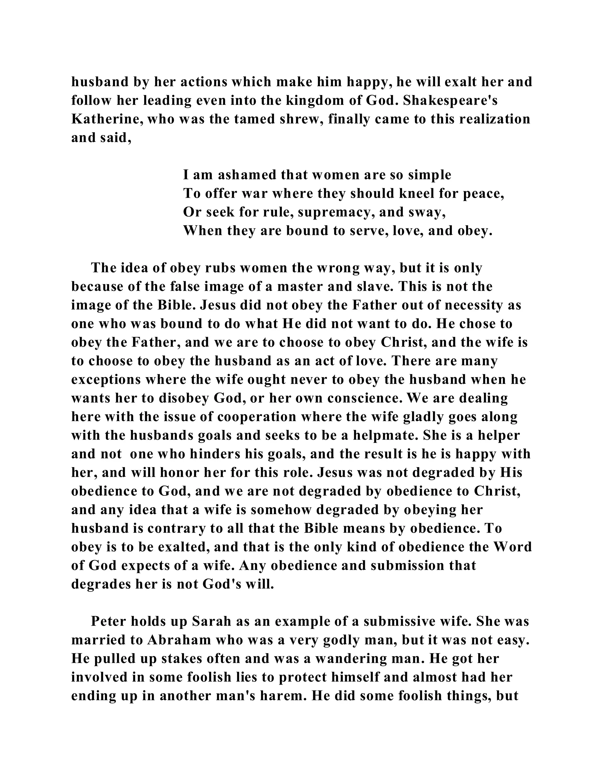 husband by her actions which make him happy, he will exalt her and 
follow her leading even into the kingdom of God. Shakespeare's 
Katherine, who was the tamed shrew, finally came to this realization 
and said, 
I am ashamed that women are so simple 
To offer war where they should kneel for peace, 
Or seek for rule, supremacy, and sway, 
When they are bound to serve, love, and obey. 
The idea of obey rubs women the wrong way, but it is only 
because of the false image of a master and slave. This is not the 
image of the Bible. Jesus did not obey the Father out of necessity as 
one who was bound to do what He did not want to do. He chose to 
obey the Father, and we are to choose to obey Christ, and the wife is 
to choose to obey the husband as an act of love. There are many 
exceptions where the wife ought never to obey the husband when he 
wants her to disobey God, or her own conscience. We are dealing 
here with the issue of cooperation where the wife gladly goes along 
with the husbands goals and seeks to be a helpmate. She is a helper 
and not one who hinders his goals, and the result is he is happy with 
her, and will honor her for this role. Jesus was not degraded by His 
obedience to God, and we are not degraded by obedience to Christ, 
and any idea that a wife is somehow degraded by obeying her 
husband is contrary to all that the Bible means by obedience. To 
obey is to be exalted, and that is the only kind of obedience the Word 
of God expects of a wife. Any obedience and submission that 
degrades her is not God's will. 
Peter holds up Sarah as an example of a submissive wife. She was 
married to Abraham who was a very godly man, but it was not easy. 
He pulled up stakes often and was a wandering man. He got her 
involved in some foolish lies to protect himself and almost had her 
ending up in another man's harem. He did some foolish things, but 
 